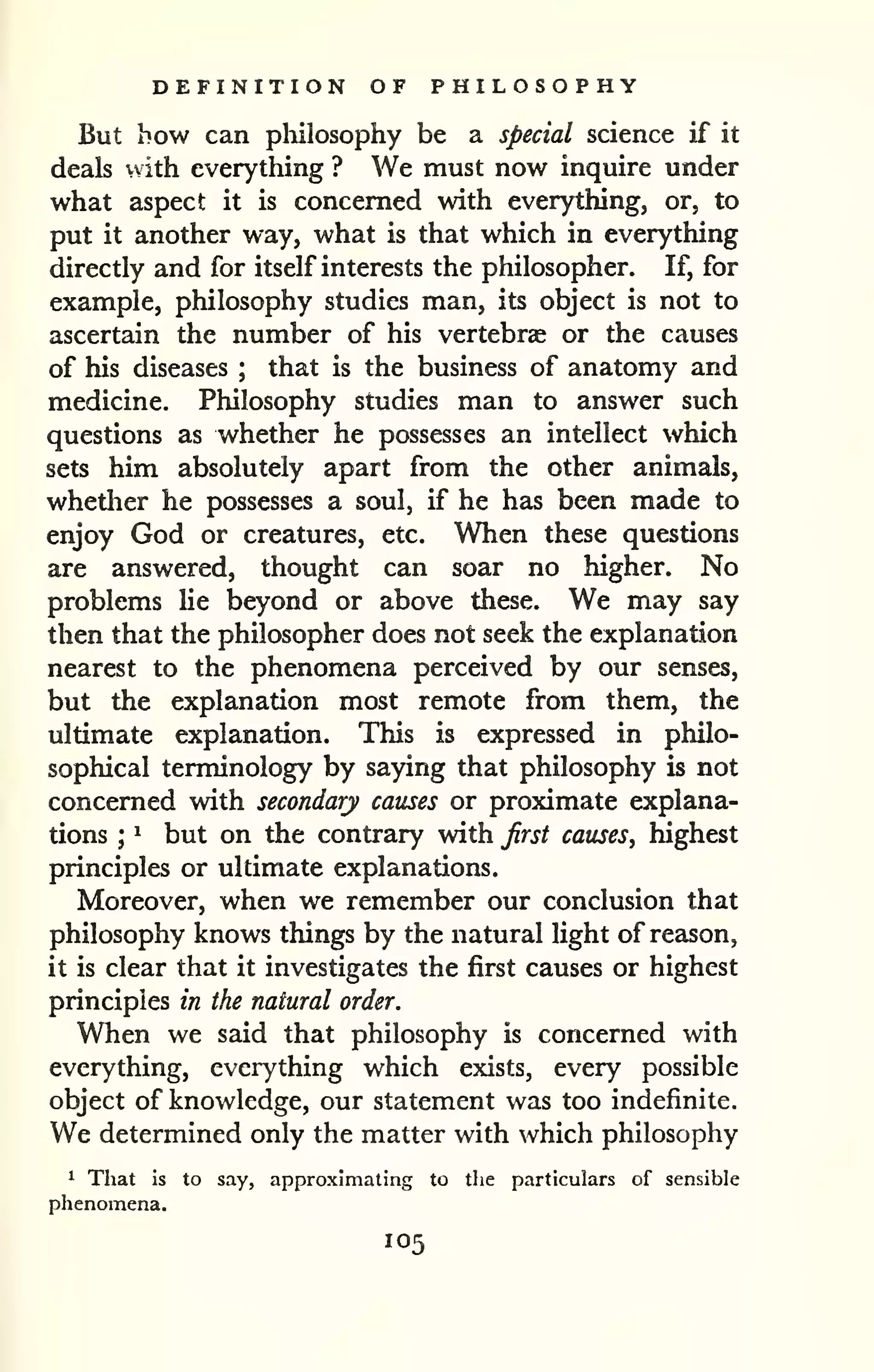 DEFINITION OF PHILOSOPHY 
But how can pliilosophy be a special science if it 
deals with everything ? We must now inquire under 
what aspect it is concerned with everything, or, to 
put it another way, what is that which in everything 
directly and for itself interests the philosopher. If, for 
example, philosophy studies man, its object is not to 
ascertain the number of his vertebras or the causes 
of his diseases ; that is the business of anatomy and 
medicine. Philosophy studies man to answer such 
questions as whether he possesses an intellect which 
sets him absolutely apart from the other animals, 
whether he possesses a soul, if he has been made to 
enjoy God or creatures, etc. When these questions 
are answered, thought can soar no higher. No 
problems Ue beyond or above these. We may say 
then that the philosopher does not seek the explanation 
nearest to the phenomena perceived by our senses, 
but the explanation most remote from them, the 
ultimate explanation. This is expressed in philo-sophical 
terminology by saying that philosophy is not 
concerned with secondary causes or proximate explana-tions 
; 
^ but on the contrary with Jirst causes, highest 
principles or ultimate explanations. 
Moreover, when we remember our conclusion that 
philosophy knows things by the natural light of reason, 
it is clear that it investigates the first causes or highest 
principles in the natural order. 
When we said that philosophy is concerned with 
everything, everything which exists, every possible 
object of knowledge, our statement was too indefinite. 
We determined only the matter with which philosophy 
^ That is to say, approximating to the particulars of sensible 
phenomena. 
105 
 