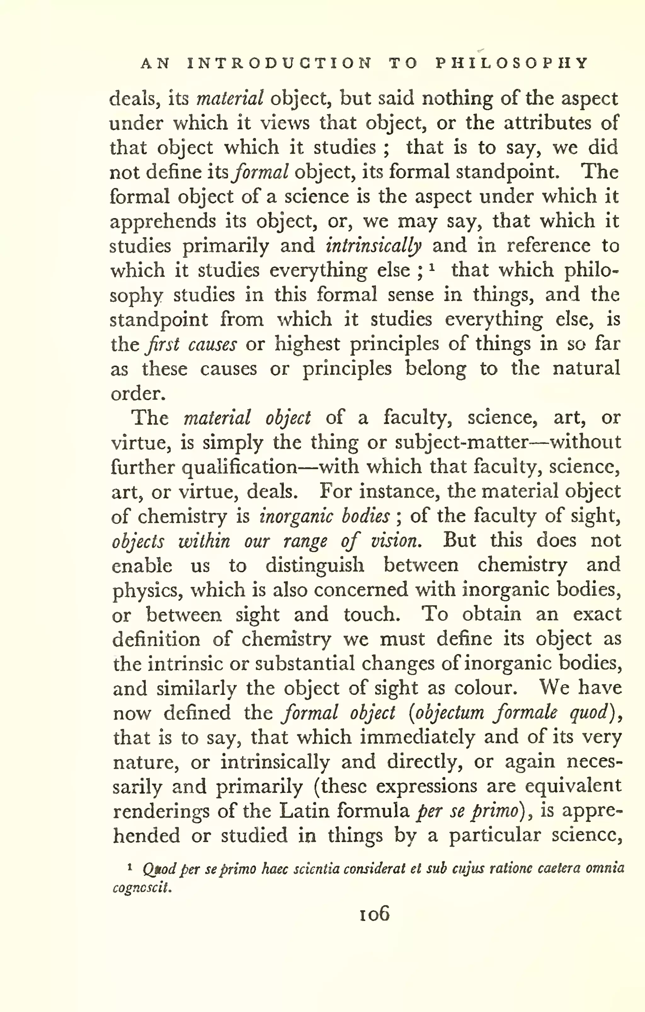 AN INTRODUCTION TO PHILOSOPHY 
deals, its material object, but said nothing of the aspect 
under which it views that object, or the attributes of 
that object which it studies that is to say, we did 
; not define its,formal object, its formal standpoint. The 
formal object of a science is the aspect under which it 
apprehends its object, or, we may say, that which it 
studies primarily and intrinsically and in reference to 
which it studies everything else ^ that which philo-sophy 
; 
studies in this formal sense in things, and the 
standpoint from which it studies everything else, is 
the first causes or highest principles of things in so far 
as these causes or principles belong to the natural 
order. 
The material object of a faculty, science, art, or 
virtue, is simply the thing or subject-matter—without 
further quahfication—with which that faculty, science, 
art, or virtue, deals. For instance, the material object 
of chemistry is inorganic bodies ; of the faculty of sight, 
objects within our range of vision. But this does not 
enable us to distinguish between chemistry and 
physics, which is also concerned with inorganic bodies, 
or between sight and touch. To obtain an exact 
definition of chemistry we must define its object as 
the intrinsic or substantial changes of inorganic bodies, 
and similarly the object of sight as colour. We have 
now defined the formal object {objectum formate quod), 
that is to say, that which immediately and of its very 
nature, or intrinsically and directly, or again neces-sarily 
and primarily (these expressions are equivalent 
renderings of the Latin formula per se primo) , is appre-hended 
or studied in things by a particular science, 
1 Qtod per se primo haec scientia consideral et sub cujus ratione caetera omnia 
cogncscil. 
1 06 
 