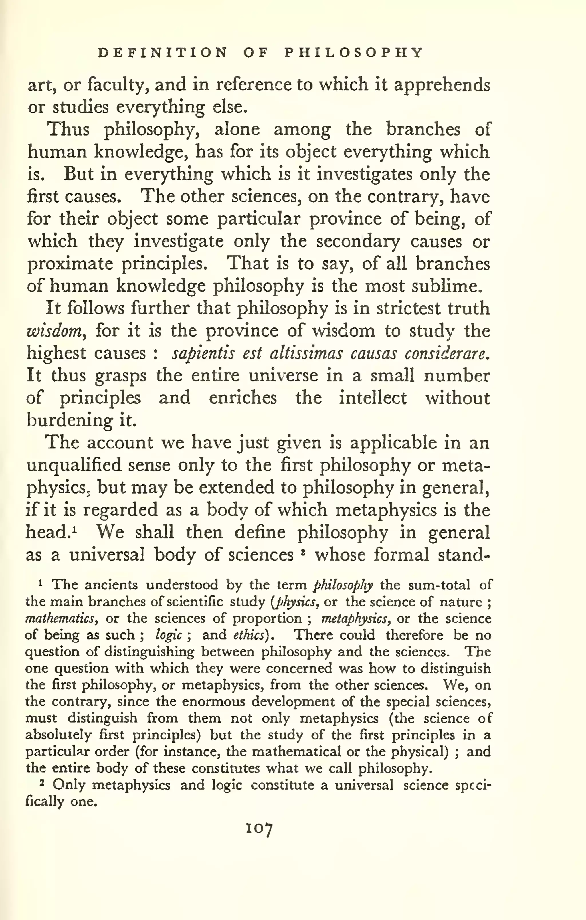 DEFINITION OF PHILOSOPHY 
art, or faculty, and in reference to which it apprehends 
or studies everything else. 
Thus philosophy, alone among the branches of 
human knowledge, has for its object everything which 
is. But in everything which is it investigates only the 
first causes. The other sciences, on the contrary, have 
for their object some particular province of being, of 
which they investigate only the secondary causes or 
proximate principles. That is to say, of all branches 
of human knowledge philosophy is the most sublime. 
It follows further that philosophy is in strictest truth 
wisdom, for it is the province of wisdom to study the 
highest causes : sapientis est altissimas causas considerare. 
It thus grasps the entire universe in a small number 
of principles and enriches the intellect without 
burdening it. 
The account we have just given is applicable in an 
unquaUfied sense only to the first philosophy or meta-physics, 
but may be extended to philosophy in general, 
if it is regarded as a body of which metaphysics is the 
head.^ We shall then define philosophy in general 
as a universal body of sciences * whose formal stand- 
^ The ancients understood by the term philosophy the sum-total of 
the main branches of scientific study {physics, or the science of nature ; 
mathematics, or the sciences of proportion ; metaphysics, or the science 
of being as such ; logic ; and ethics). There could therefore be no 
question of distinguishing between philosophy and the sciences. The 
one question with which they were concerned was how to distinguish 
the first philosophy, or metaphysics, from the other sciences. We, on 
the contrary, since the enormous development of the special sciences, 
must distinguish from them not only metaphysics (the science of 
absolutely first principles) but the study of the first principles in a 
particular order (for instance, the mathematical or the physical) ; and 
the entire body of these constitutes what we call philosophy. 
2 Only metaphysics and logic constitute a universal science speci-fically 
one. 
107 
 