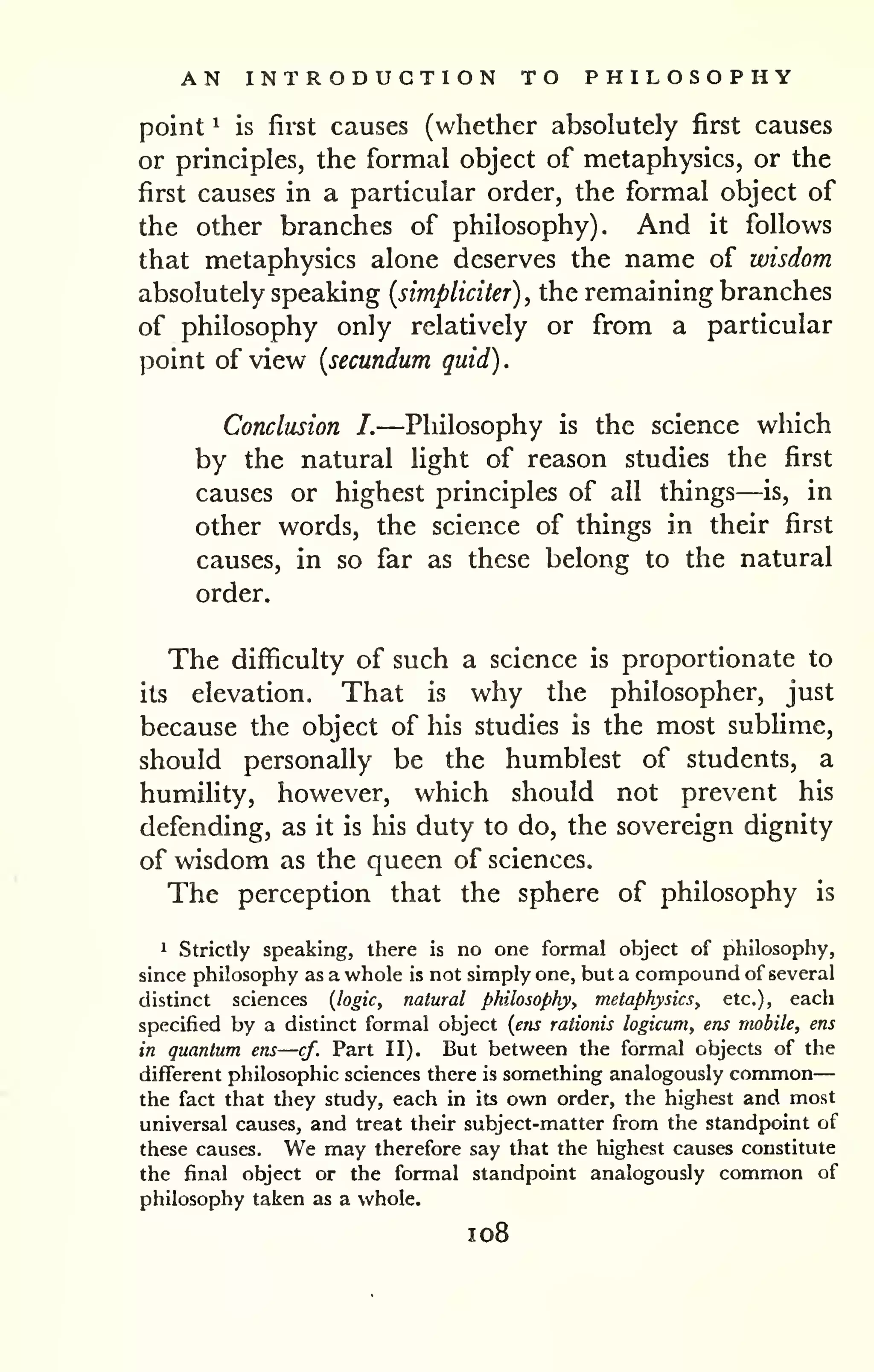 . 
AN INTRODUCTION TO PHILOSOPHY 
— 
point ^ is first causes (whether absolutely first causes 
or principles, the formal object of metaphysics, or the 
first causes in a particular order, the formal object of 
the other branches of philosophy). And it follows 
that metaphysics alone deserves the name of wisdom 
absolutely speaking {simpliciter) , the remaining branches 
of philosophy only relatively or from a particular 
point of view {secundum quid) 
Conclusion I.—Philosophy is the science which 
by the natural light of reason studies the first 
causes or highest principles of all things—is, in 
other words, the science of things in their first 
causes, in so far as these belong to the natural 
order. 
The difficulty of such a science is proportionate to 
its elevation. That is why the philosopher, just 
because the object of his studies is the most sublime, 
should personally be the humblest of students, a 
humility, however, which should not prevent his 
defending, as it is his duty to do, the sovereign dignity 
of wisdom as the queen of sciences. 
The perception that the sphere of philosophy is 
1 Strictly speaking, there is no one formal object of philosophy, 
since philosophy as a whole is not simply one, but a compound of several 
distinct sciences {logic, natural philosophy, metaphysics, etc.), each 
specified by a distinct formal object {ens rationis logicum, ens mobile, ens 
in quantum ens—cf. Part II). But between the formal objects of the 
different philosophic sciences there is something analogously common 
the fact that they study, each in its own order, the highest and most 
universal causes, and treat their subject-matter from the standpoint of 
these causes. We may therefore say that the highest causes constitute 
the final object or the formal standpoint analogously common of 
philosophy taken as a whole, 
1 08 
 