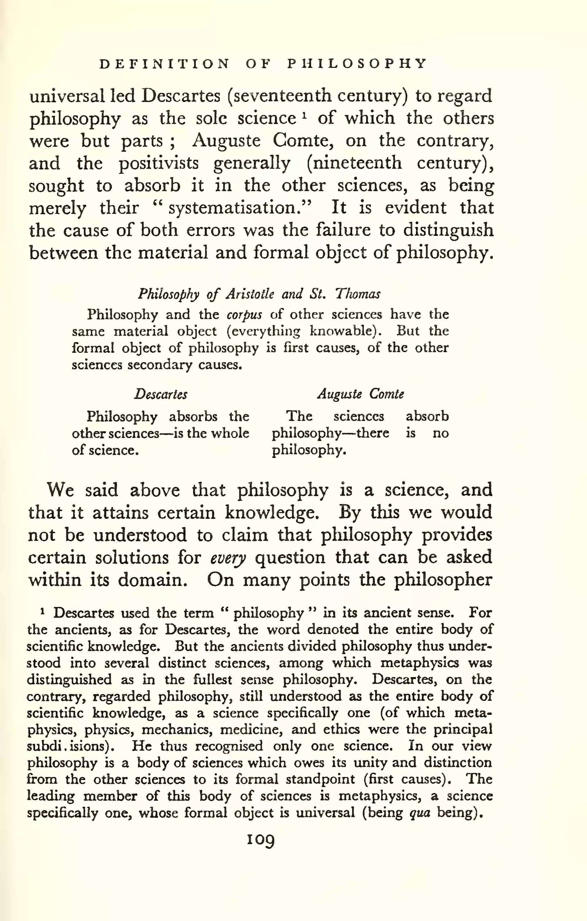 DEFINITION OF PHILOSOPHY 
universal led Descartes (seventeenth century) to regard 
philosophy as the sole science ^ of which the others 
were but parts ; Auguste Comte, on the contrary, 
and the positivists generally (nineteenth century), 
sought to absorb it in the other sciences, as being 
merely their " systematisation." It is evident that 
the cause of both errors was the failure to distinguish 
between the material and formal object of philosophy. 
Philosophy of Aristotle and St. Thomas 
Philosophy and the corpus of other sciences have the 
same material object (everything knowable). But the 
formal object of philosophy is first causes, of the other 
sciences secondary causes. 
Descartes Auguste Comte 
Philosophy absorbs the The sciences absorb 
other sciences—is the whole philosophy—there is no 
of science. philosophy. 
We said above that philosophy is a science, and 
that it attains certain knowledge. By this we would 
not be understood to claim that philosophy provides 
certain solutions for every question that can be asked 
within its domain. On many points the philosopher 
1 Descartes used the term " philosophy " in its ancient sense. For 
the ancients, as for Descartes, the word denoted the entire body of 
scientific knowledge. But the ancients divided philosophy thus under-stood 
into several distinct sciences, among which metaphysics was 
distinguished as in the fullest sense philosophy. Descartes, on the 
contrary, regarded philosophy, still understood as the entire body of 
scientific knowledge, as a science specifically one (of which meta-physics, 
physics, mechanics, medicine, and ethics were the principal 
subdi.isions). He thus recognised only one science. In our view 
philosophy is a body of sciences which owes its imity and distinction 
from the other sciences to its formal standpoint (first causes). The 
leading member of this body of sciences is metaphysics, a science 
specifically one, whose formal object is luiiversal (being qua being). 
109 
 
