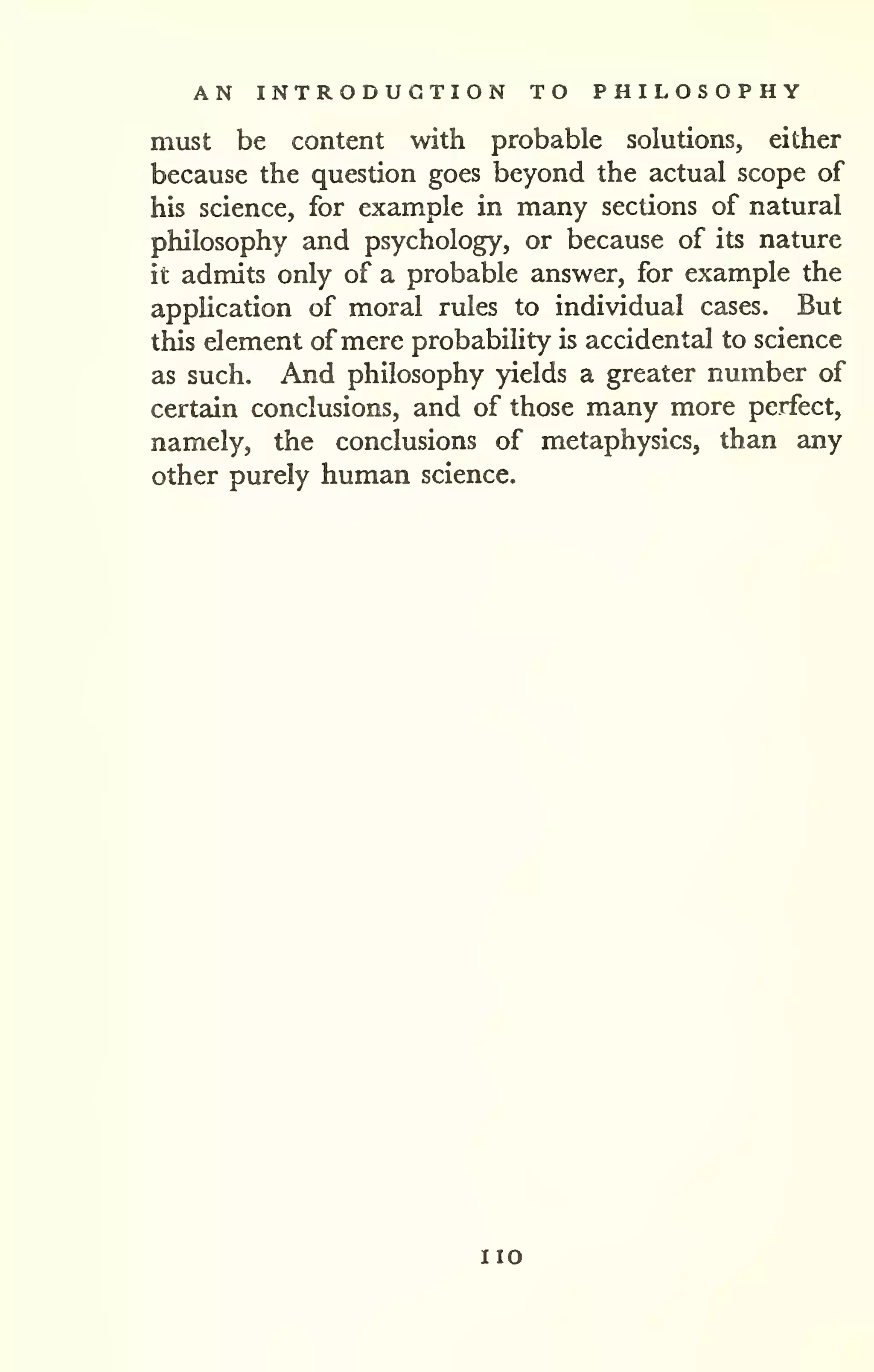 AN INTRODUCTION TO PHILOSOPHY 
must be content with probable solutions, either 
because the question goes beyond the actual scope of 
his science, for example in many sections of natural 
philosophy and psychology, or because of its nature 
it admits only of a probable answer, for example the 
application of moral rules to individual cases. But 
this element of mere probability is accidental to science 
as such. And philosophy yields a greater number of 
certain conclusions, and of those many more perfect, 
namely, the conclusions of metaphysics, than any 
other purely human science. 
no 
 