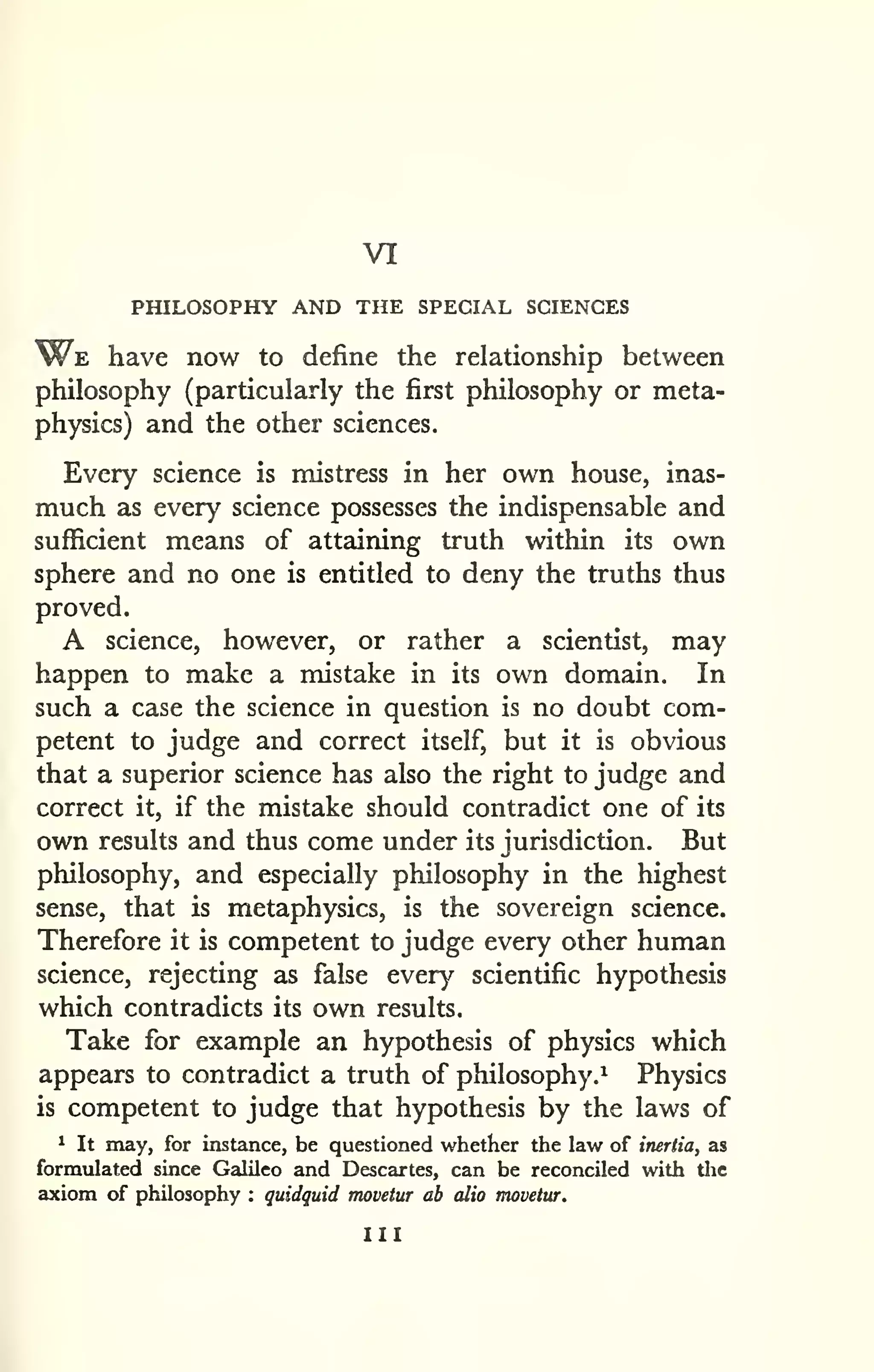 VI 
PHILOSOPHY AND THE SPECIAL SCIENCES 
W^E have now to define the relationship between 
philosophy (particularly the first philosophy or meta-physics) 
and the other sciences. 
Every science is mistress in her own house, inas-much 
as every science possesses the indispensable and 
sufficient means of attaining truth within its own 
sphere and no one is entitled to deny the truths thus 
proved. 
A science, however, or rather a scientist, may 
happen to make a mistake in its own domain. In 
such a case the science in question is no doubt com-petent 
to judge and correct itself, but it is obvious 
that a superior science has also the right to judge and 
correct it, if the mistake should contradict one of its 
own results and thus come under its jurisdiction. But 
philosophy, and especially philosophy in the highest 
sense, that is metaphysics, is the sovereign science. 
Therefore it is competent to judge every other human 
science, rejecting as false every scientific hypothesis 
which contradicts its own results. 
Take for example an hypothesis of physics which 
appears to contradict a truth of philosophy.^ Physics 
is competent to judge that hypothesis by the laws of 
1 It may, for instance, be questioned whether the law of inertia, as 
formulated since Galileo and Descartes, can be reconciled with tlic 
axiom of philosophy : quidquid movetur ab alio movetur. 
Ill 
 