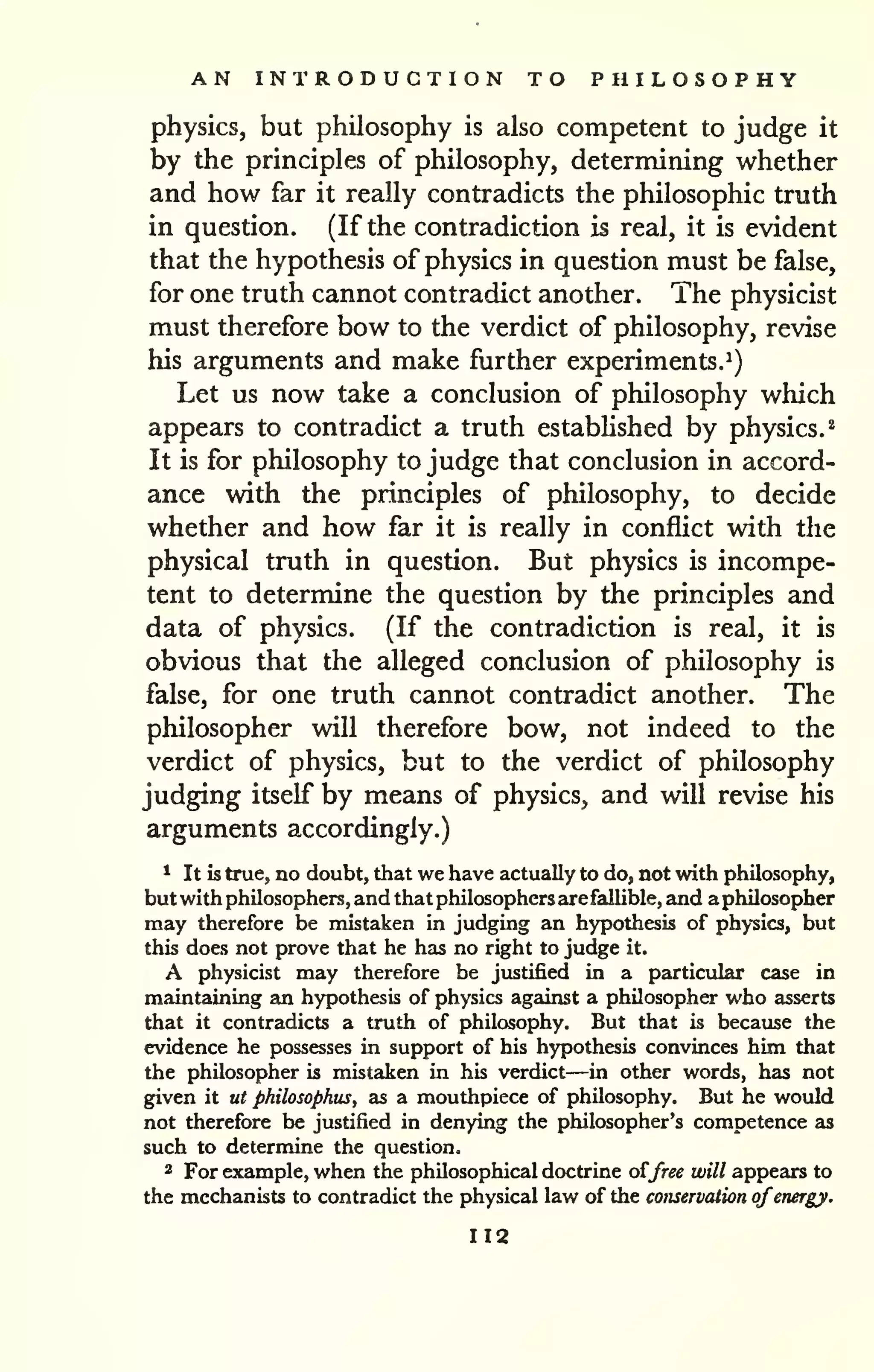AN INTRODUCTION TO PHILOSOPHY 
physics, but philosophy is also competent to judge it 
by the principles of philosophy, determining whether 
and how far it really contradicts the philosophic truth 
in question. (If the contradiction is real, it is evident 
that the hypothesis of physics in question must be false, 
for one truth cannot contradict another. The physicist 
must therefore bow to the verdict of philosophy, revise 
his arguments and make further experiments.^) 
Let us now take a conclusion of philosophy which 
appears to contradict a truth estabhshed by physics.^ 
It is for philosophy to judge that conclusion in accord-ance 
with the principles of philosophy, to decide 
whether and how far it is really in conflict with the 
physical truth in question. But physics is incompe-tent 
to determine the question by the principles and 
data of physics. (If the contradiction is real, it is 
obvious that the alleged conclusion of philosophy is 
false, for one truth cannot contradict another. The 
philosopher will therefore bow, not indeed to the 
verdict of physics, but to the verdict of philosophy 
judging itself by means of physics, and will revise his 
arguments accordingly.) 
* It is true, no doubt, that we have actually to do, not with philosophy, 
but with philosophers, and that philosophers are fallible, and aphilosopher 
may therefore be mistaken in judging an hypothesis of physics, but 
this does not prove that he has no right to judge it. 
A physicist may therefore be justified in a particular case in 
maintaining an hypothesis of physics agidnst a philosopher who asserts 
that it contradicts a truth of philosophy. But that is because the 
evidence he possesses in support of his hypothesis convinces him that 
the philosopher is mistaken in his verdict—in other words, has not 
given it ut philosophus, as a mouthpiece of philosophy. But he would 
not therefore be justified in denying the philosopher's competence as 
such to determine the question. 
2 For example, when the philosophical doctrine oijree will appears to 
the mechanists to contradict the physical law of the conservation ofenergy. 
112 
 