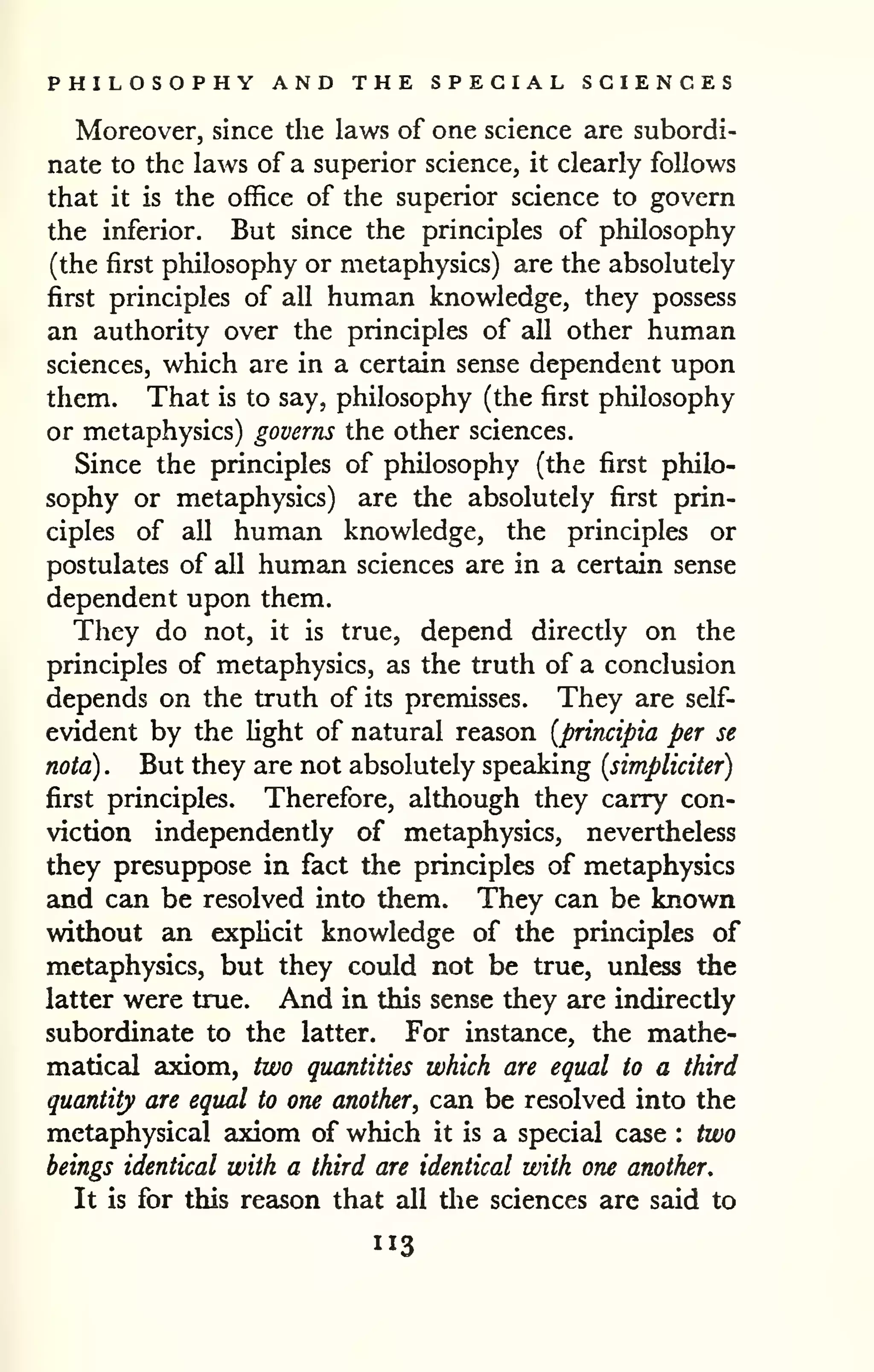 PHILOSOPHY AND THE SPECIAL SCIENCES 
Moreover, since the laws of one science are subordi-nate 
to the laws of a superior science, it clearly follows 
that it is the office of the superior science to govern 
the inferior. But since the principles of philosophy 
(the first philosophy or metaphysics) are the absolutely 
first principles of all human knowledge, they possess 
an authority over the principles of all other human 
sciences, which are in a certain sense dependent upon 
them. That is to say, philosophy (the first philosophy 
or metaphysics) governs the other sciences. 
Since the principles of philosophy (the first philo-sophy 
or metaphysics) are the absolutely first prin-ciples 
of all human knowledge, the principles or 
postulates of all human sciences are in a certain sense 
dependent upon them. 
They do not, it is true, depend directly on the 
principles of metaphysics, as the truth of a conclusion 
depends on the truth of its premisses. They are self-evident 
by the light of natural reason [principia per se 
nota) . But they are not absolutely speaking {simpliciter) 
first principles. Therefore, although they carry con-viction 
independently of metaphysics, nevertheless 
they presuppose in fact the principles of metaphysics 
and can be resolved into them. They can be known 
without an exphcit knowledge of the principles of 
metaphysics, but they could not be true, unless the 
latter were true. And in this sense they are indirectly 
subordinate to the latter. For instance, the mathe-matical 
axiom, two quantities which are equal to a third 
quantity are equal to one another^ can be resolved into the 
metaphysical axiom of which it is a special case : two 
beings identical with a third are identical with one another. 
It is for this resison that all the sciences are said to 
113 
 