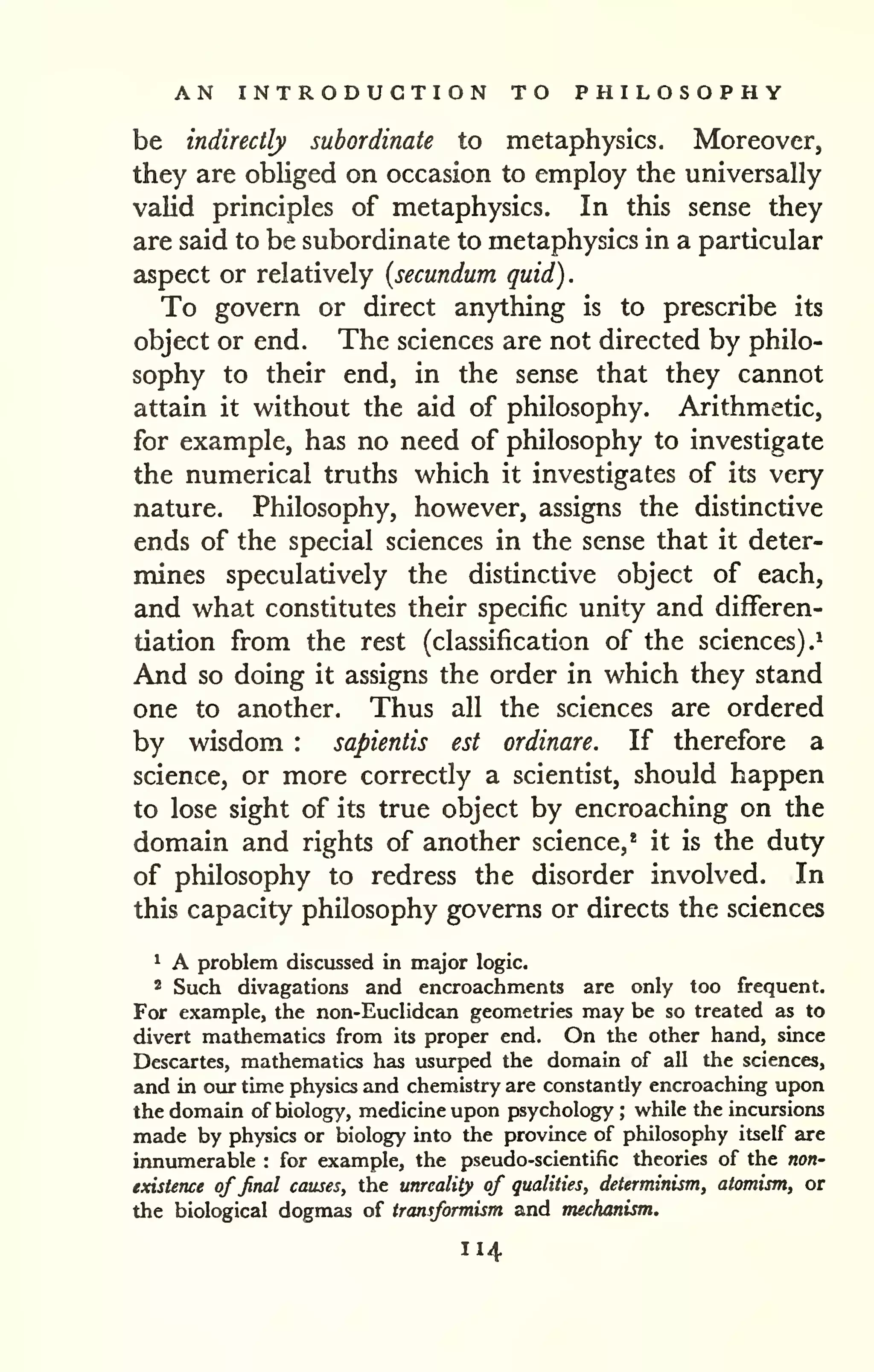 AN INTRODUCTION TO PHILOSOPHY 
be indirectly subordinate to metaphysics. Moreover, 
they are obliged on occasion to employ the universally 
valid principles of metaphysics. In this sense they 
are said to be subordinate to metaphysics in a particular 
aspect or relatively {secundum quid). 
To govern or direct anything is to prescribe its 
object or end. The sciences are not directed by philo-sophy 
to their end, in the sense that they cannot 
attain it without the aid of philosophy. Arithmetic, 
for example, has no need of philosophy to investigate 
the numerical truths which it investigates of its very 
nature. Philosophy, however, assigns the distinctive 
ends of the special sciences in the sense that it deter-mines 
speculatively the distinctive object of each, 
and what constitutes their specific unity and differen-tiation 
from the rest (classification of the sciences).^ 
And so doing it assigns the order in which they stand 
one to another. Thus all the sciences are ordered 
by wisdom : sapientis est ordinare. If therefore a 
science, or more correctly a scientist, should happen 
to lose sight of its true object by encroaching on the 
domain and rights of another science,* it is the duty 
of philosophy to redress the disorder involved. In 
this capacity philosophy governs or directs the sciences 
* A problem discussed in major logic. 
2 Such divagations and encroachments are only too frequent. 
For example, the non-EucIidcan geometries may be so treated as to 
divert mathematics from its proper end. On the other hand, since 
Descartes, mathematics has usurped the domain of all the sciences, 
and in our time physics and chemistry are constantly encroaching upon 
the domain of biology, medicine upon psychology ; while the incursions 
made by physics or biology into the province of philosophy itself are 
innumerable : for example, the pseudo-scientific theories of the non-existence 
affinal causes, the unreality of qualities, determinism, atomism, or 
the biological dogmas of fransformism and mechanism. 
114 
 