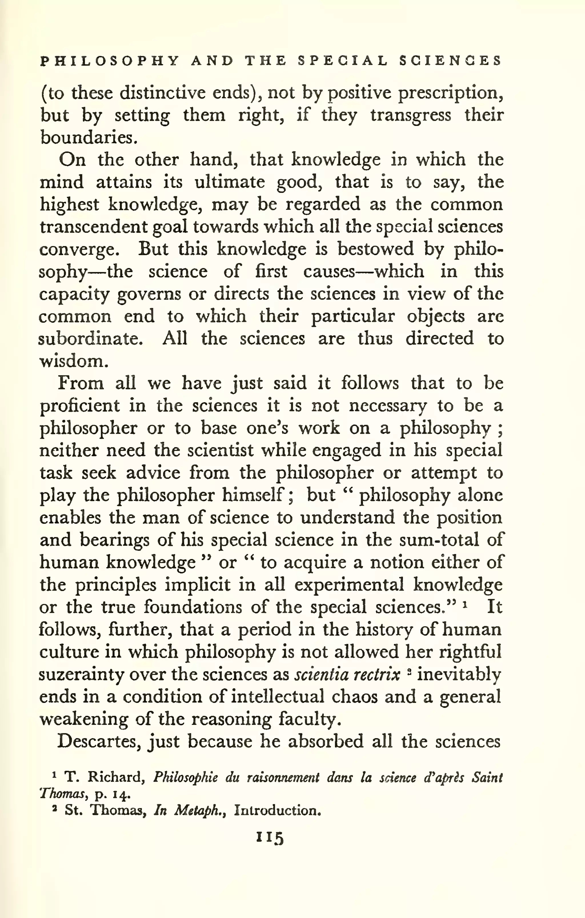 PHILOSOPHY AND THE SPECIAL SCIENCES 
(to these distinctive ends), not by positive prescription, 
but by setting them right, if they transgress their 
boundaries. 
On the other hand, that knowledge in which the 
mind attains its ultimate good, that is to say, the 
highest knowledge, may be regarded as the common 
transcendent goal towards which all the special sciences 
converge. But this knowledge is bestowed by philo-sophy— 
the science of first causes—which in this 
capacity governs or directs the sciences in view of the 
common end to which their particular objects are 
subordinate. All the sciences are thus directed to 
wisdom. 
From all we have just said it follows that to be 
proficient in the sciences it is not necessary to be a 
philosopher or to base one's work on a philosophy ; 
neither need the scientist while engaged in his special 
task seek advice from the philosopher or attempt to 
play the philosopher himself; but " philosophy alone 
enables the man of science to understand the position 
and bearings of his special science in the sum-total of 
human knowledge " or "to acquire a notion either of 
the principles implicit in all experimental knowledge 
or the true foundations of the special sciences." ^ It 
follows, further, that a period in the history of human 
culture in which philosophy is not allowed her rightful 
suzerainty over the sciences as scientia rectrix ° inevitably 
ends in a condition of intellectual chaos and a general 
weakening of the reasoning faculty. 
Descartes, just because he absorbed all the sciences 
1 T. Richard, Philosophic du raisonnement dans la science d'apris Saint 
Thomas, p. 14.. 
' St. Thomas, In Metaph., Inlroduction. 
 