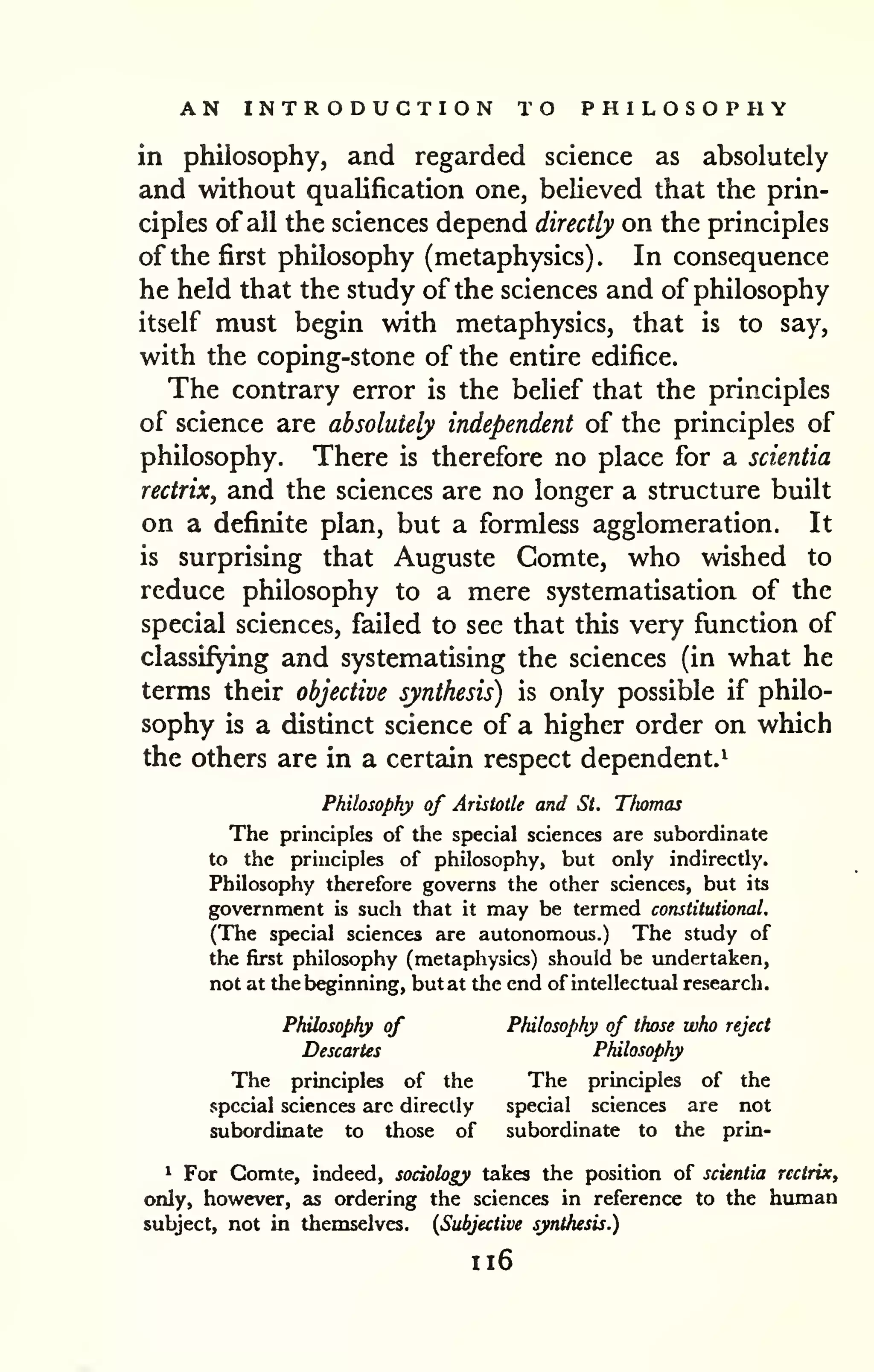 AN INTRODUCTION TO PHILOSOPHY 
in philosophy, and regarded science as absolutely 
and without quaUfication one, believed that the prin-ciples 
of all the sciences depend directly on the principles 
of the first philosophy (metaphysics). In consequence 
he held that the study of the sciences and of philosophy 
itself must begin with metaphysics, that is to say, 
with the coping-stone of the entire edifice. 
The contrary error is the belief that the principles 
of science are absolutely independent of the principles of 
philosophy. There is therefore no place for a scientia 
rectrix, and the sciences are no longer a structure built 
on a definite plan, but a formless agglomeration. It 
is surprising that Auguste Gomte, who wished to 
reduce philosophy to a mere systematisation of the 
special sciences, failed to see that this very function of 
classifying and systematising the sciences (in what he 
terms their objective synthesis) is only possible if philo-sophy 
is a distinct science of a higher order on which 
the others are in a certain respect dependent.^ 
Philosophy of Aristotle and St. Tfiomas 
The principles of the special sciences are subordinate 
to the principles of philosophy, but only indirectly. 
Philosophy therefore governs the other sciences, but its 
government is such that it may be termed constitutional. 
(The special sciences are autonomous.) The study of 
the first philosophy (metaphysics) should be undertaken, 
not at the beginning, but at the end of intellectual research. 
Philosophy of Philosophy of those who reject 
Descartes Philosophy 
The principles of the The principles of the 
special sciences arc directly special sciences are not 
subordinate to those of subordinate to the prin- 
* For Gomte, indeed, sociology takes the position of scientia rectrix, 
only, however, as ordering the sciences in reference to the human 
subject, not in themselves. {Subjective synthesis.) 
1x6 
 