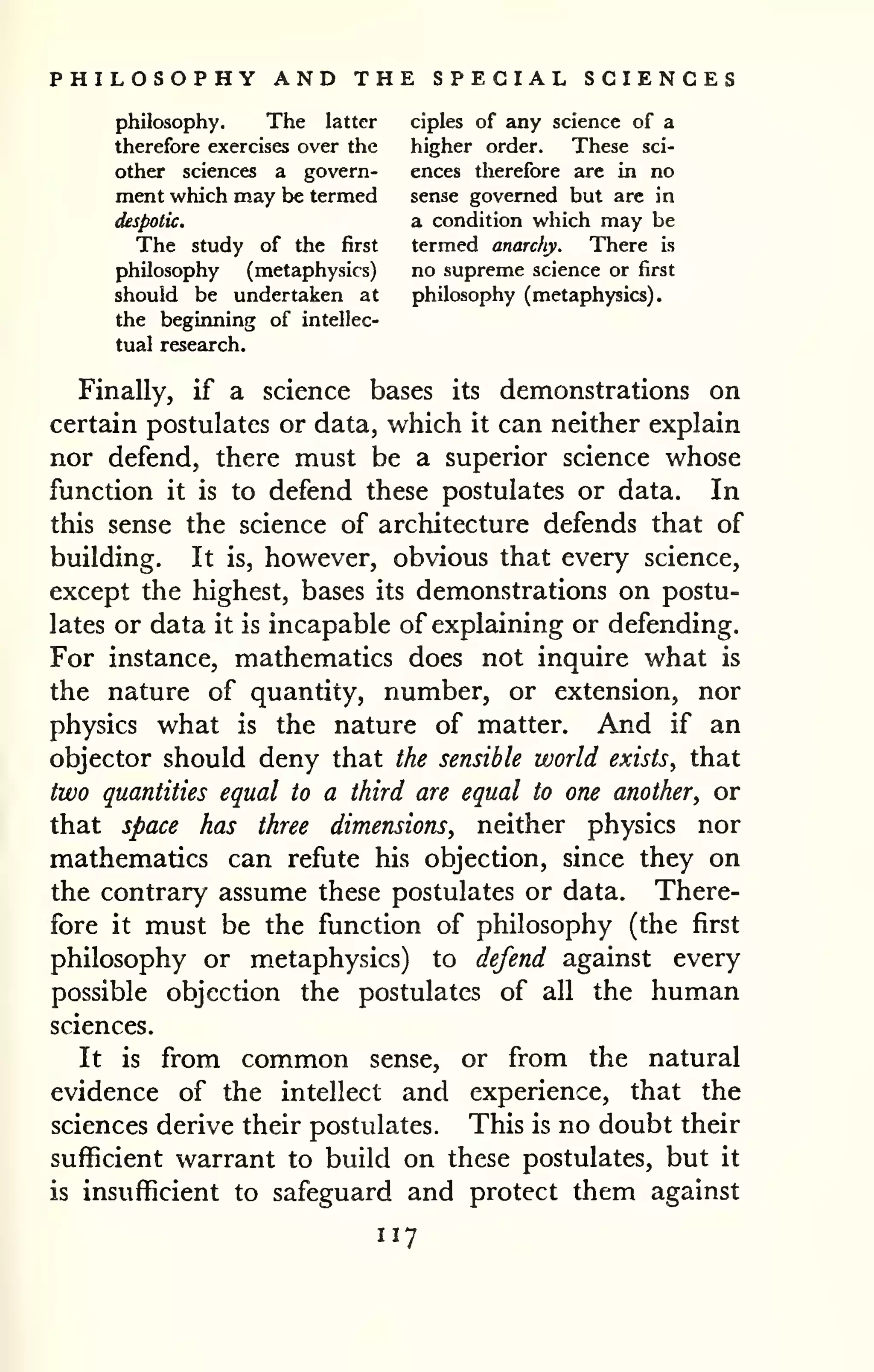 PHILOSOPHY AND THE SPECIAL SCIENCES 
philosophy. The latter ciples of any science of a 
therefore exercises over the higher order. These sci-other 
sciences a govern- ences therefore are in no 
ment v^hich may be termed sense governed but are in 
despotic. a condition which may be 
The study of the first termed anarchy. There is 
philosophy (metaphysics) no supreme science or first 
should be undertaken at philosophy (metaphysics), 
the beginning of intellec-tual 
research. 
Finally, if a science bases its demonstrations on 
certain postulates or data, which it can neither explain 
nor defend, there must be a superior science whose 
function it is to defend these postulates or data. In 
this sense the science of architecture defends that of 
building. It is, however, obvious that every science, 
except the highest, bases its demonstrations on postu-lates 
or data it is incapable of explaining or defending. 
For instance, mathematics does not inquire what is 
the nature of quantity, number, or extension, nor 
physics what is the nature of matter. And if an 
objector should deny that the sensible world exists, that 
two quantities equal to a third are equal to one another, or 
that space has three dimensions, neither physics nor 
mathematics can refute his objection, since they on 
the contrary assume these postulates or data. There-fore 
it must be the function of philosophy (the first 
philosophy or metaphysics) to defend against every 
possible objection the postulates of all the human 
sciences. 
It is from common sense, or from the natural 
evidence of the intellect and experience, that the 
sciences derive their postulates. This is no doubt their 
sufficient warrant to build on these postulates, but it 
is insufficient to safeguard and protect them against 
117 
 