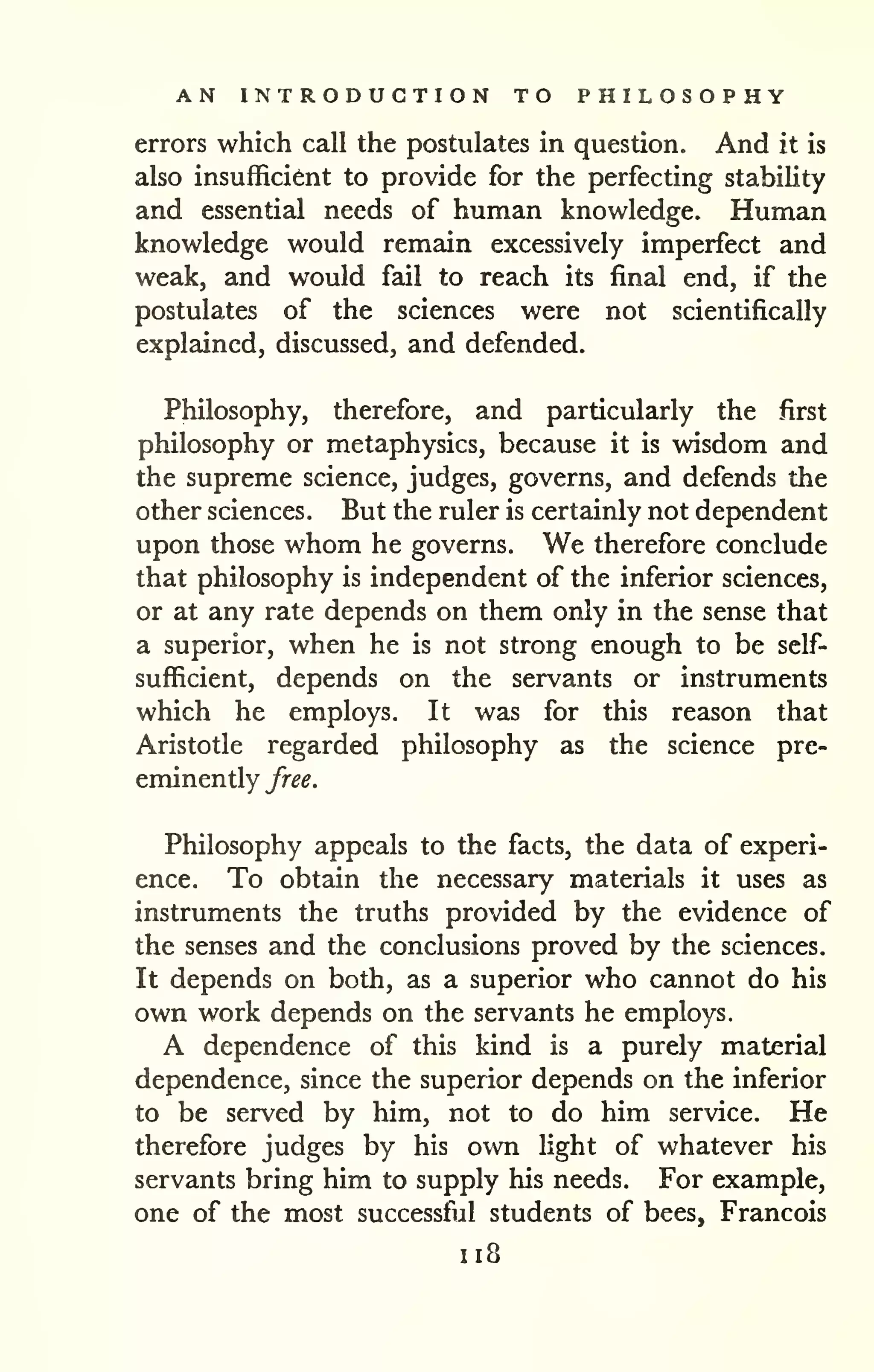AN INTRODUCTION TO PHILOSOPHY 
errors which call the postulates in question. And it is 
also insufficient to provide for the perfecting stability 
and essential needs of human knowledge. Human 
knowledge would remain excessively imperfect and 
weak, and would fail to reach its final end, if the 
postulates of the sciences were not scientifically 
explained, discussed, and defended. 
Philosophy, therefore, and particularly the first 
philosophy or metaphysics, because it is wisdom and 
the supreme science, judges, governs, and defends the 
other sciences. But the ruler is certainly not dependent 
upon those whom he governs. We therefore conclude 
that philosophy is independent of the inferior sciences, 
or at any rate depends on them only in the sense that 
a superior, when he is not strong enough to be self-sufficient, 
depends on the servants or instruments 
which he employs. It was for this reason that 
Aristotle regarded philosophy as the science pre-eminently 
free. 
Philosophy appeals to the facts, the data of experi-ence. 
To obtain the necessary materials it uses as 
instruments the truths provided by the evidence of 
the senses and the conclusions proved by the sciences. 
It depends on both, as a superior who cannot do his 
own work depends on the servants he employs. 
A dependence of this kind is a purely material 
dependence, since the superior depends on the inferior 
to be served by him, not to do him service. He 
therefore judges by his own light of whatever his 
servants bring him to supply his needs. For example, 
one of the most successful students of bees, Francois 
1x8 
 