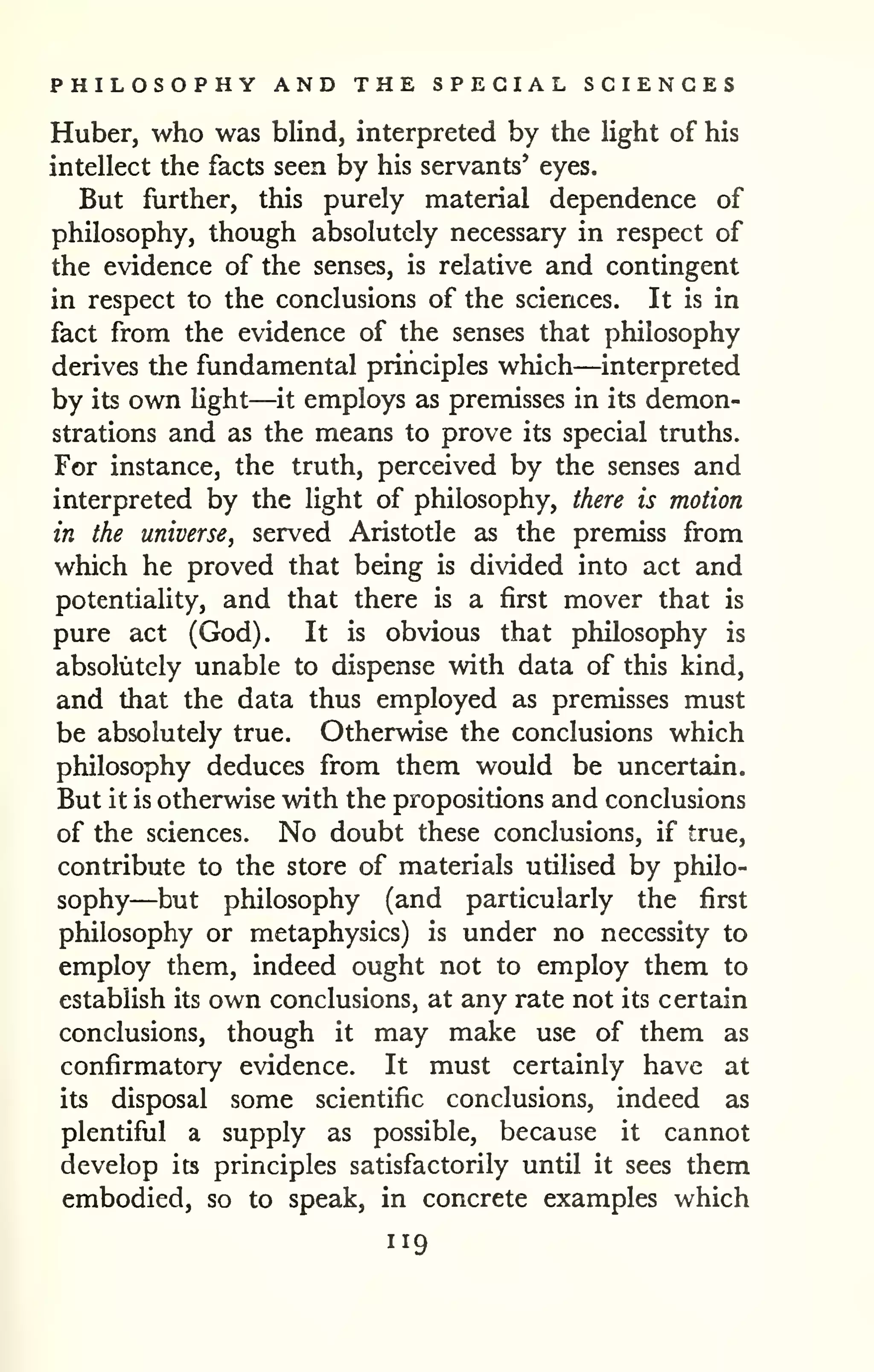 PHILOSOPHY AND THE SPECIAL SCIENCES 
Huber, who was blind, interpreted by the light of his 
intellect the facts seen by his servants' eyes. 
But further, this purely material dependence of 
philosophy, though absolutely necessary in respect of 
the evidence of the senses, is relative and contingent 
in respect to the conclusions of the sciences. It is in 
fact from the evidence of the senses that philosophy 
derives the fundamental principles which—interpreted 
by its own Hght—it employs as premisses in its demon-strations 
and as the means to prove its special truths. 
For instance, the truth, perceived by the senses and 
interpreted by the light of philosophy, there is motion 
in the universe, served Aristotle as the premiss from 
which he proved that being is divided into act and 
potentiality, and that there is a first mover that is 
pure act (God). It is obvious that philosophy is 
absolutely unable to dispense with data of this kind, 
and that the data thus employed as premisses must 
be absolutely true. Otherwise the conclusions which 
philosophy deduces from them would be uncertain. 
But it is otherwise with the propositions and conclusions 
of the sciences. No doubt these conclusions, if true, 
contribute to the store of materials utilised by philo-sophy— 
but philosophy (and particularly the first 
philosophy or metaphysics) is under no necessity to 
employ them, indeed ought not to employ them to 
establish its own conclusions, at any rate not its certain 
conclusions, though it may make use of them as 
confirmatory evidence. It must certainly have at 
its disposal some scientific conclusions, indeed as 
plentiful a supply as possible, because it cannot 
develop its principles satisfactorily until it sees them 
embodied, so to speak, in concrete examples which 
119 
 