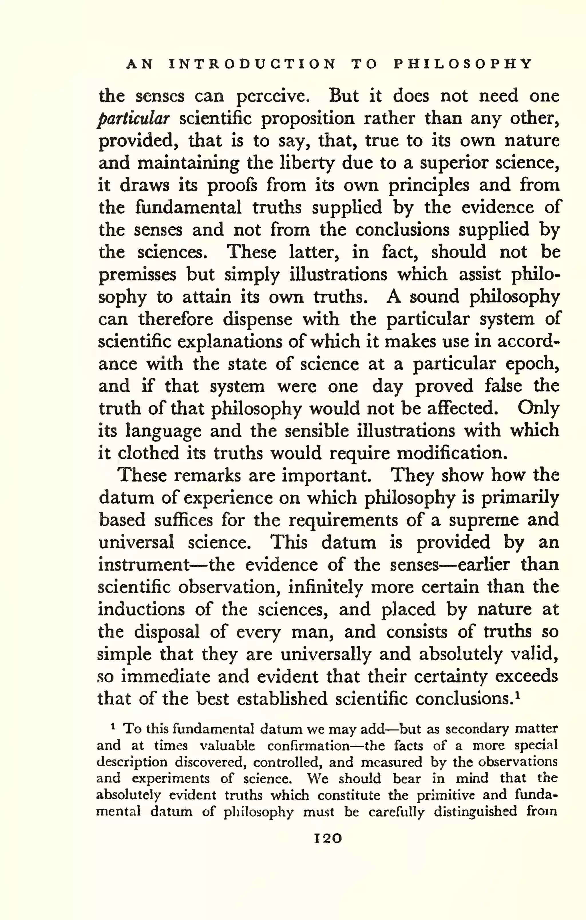 AN INTRODUCTION TO PHILOSOPHY 
the senses can perceive. But it does not need one 
particular scientific proposition rather than any other, 
provided, that is to say, that, true to its own nature 
and maintaining the Hberty due to a superior science, 
it draws its proofs from its own principles and from 
the fundamental truths supplied by the evidence of 
the senses and not from the conclusions supplied by 
the sciences. These latter, in fact, should not be 
premisses but simply illustrations which assist philo-sophy 
to attain its own truths. A sound philosophy 
can therefore dispense with the particular system of 
scientific explanations of which it makes use in accord-ance 
with the state of science at a particular epoch, 
and if that system were one day proved false the 
truth of that philosophy would not be affected. Only 
its language and the sensible illustrations with which 
it clothed its truths would require modification. 
These remarks are important. They show how the 
datum of experience on which philosophy is primarily 
based suflSces for the requirements of a supreme and 
universal science. This datum is provided by an 
instrument—the evidence of the senses—earlier than 
scientific observation, infinitely more certain than the 
inductions of the sciences, and placed by nature at 
the disposal of every man, and consists of truths so 
simple that they are universally and absolutely valid, 
so immediate and evident that their certziinty exceeds 
that of the best established scientific conclusions.^ 
^ To this fundamental datum we may add—but as secondary matter 
and at times valuable confirmation—the facts of a more special 
description discovered, controlled, and measured by the observations 
and experiments of science. We should bear in mind that the 
absolutely evident truths which constitute the primitive and funda-mental 
datum of pliilosophy must be carefully distinguished from 
120 
 