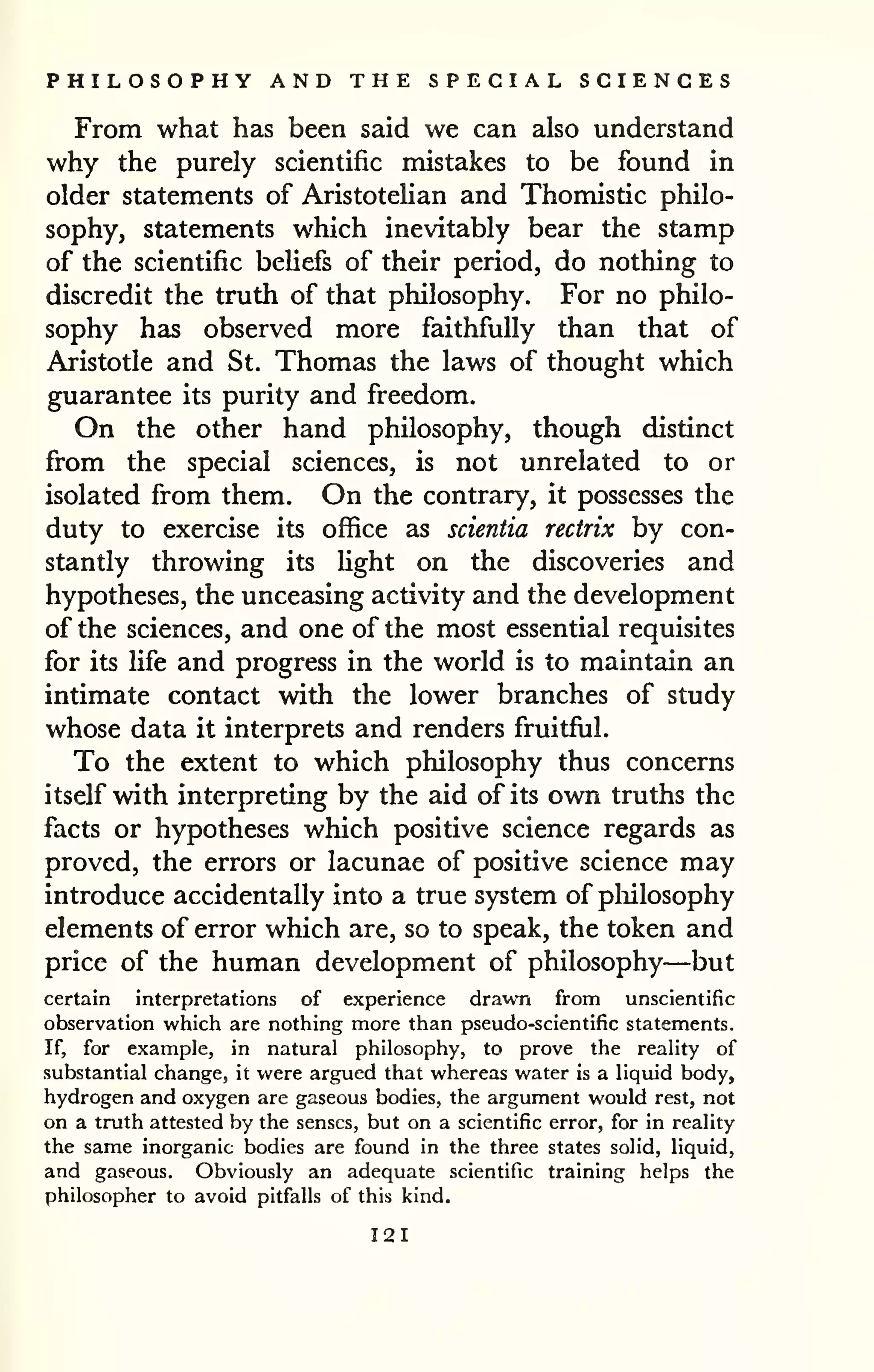 PHILOSOPHY AND THE SPECIAL SCIENCES 
From what has been said we can also understand 
why the purely scientific mistakes to be found in 
older statements of AristoteUan and Thomistic philo-sophy, 
statements which inevitably bear the stamp 
of the scientific beliefs of their period, do nothing to 
discredit the truth of that philosophy. For no philo-sophy 
has observed more faithfully than that of 
Aristotle and St. Thomas the laws of thought which 
guarantee its purity and freedom. 
On the other hand philosophy, though distinct 
from the special sciences, is not unrelated to or 
isolated from them. On the contrary, it possesses the 
duty to exercise its office as scientia rectrix by con-stantly 
throwing its light on the discoveries and 
hypotheses, the unceasing activity and the development 
of the sciences, and one of the most essential requisites 
for its life and progress in the world is to maintain an 
intimate contact with the lower branches of study 
whose data it interprets and renders fruitful. 
To the extent to which philosophy thus concerns 
itself with interpreting by the aid of its own truths the 
facts or hypotheses which positive science regards as 
proved, the errors or lacunae of positive science may 
introduce accidentally into a true system of pliilosophy 
elements of error which are, so to speak, the token and 
price of the human development of philosophy—but 
certain interpretations of experience drawn from unscientific 
observation which are nothing more than pseudo-scientific statements. 
If, for example, in natural philosophy, to prove the reality of 
substantial change, it were argued that whereas water is a liquid body, 
hydrogen and oxygen are gaseous bodies, the argument would rest, not 
on a truth attested by the senses, but on a scientific error, for in reality 
the same inorganic bodies are found in the three states solid, liquid, 
and gaseous. Obviously an adequate scientific training helps the 
philosopher to avoid pitfalls of this kind. 
121 
 
