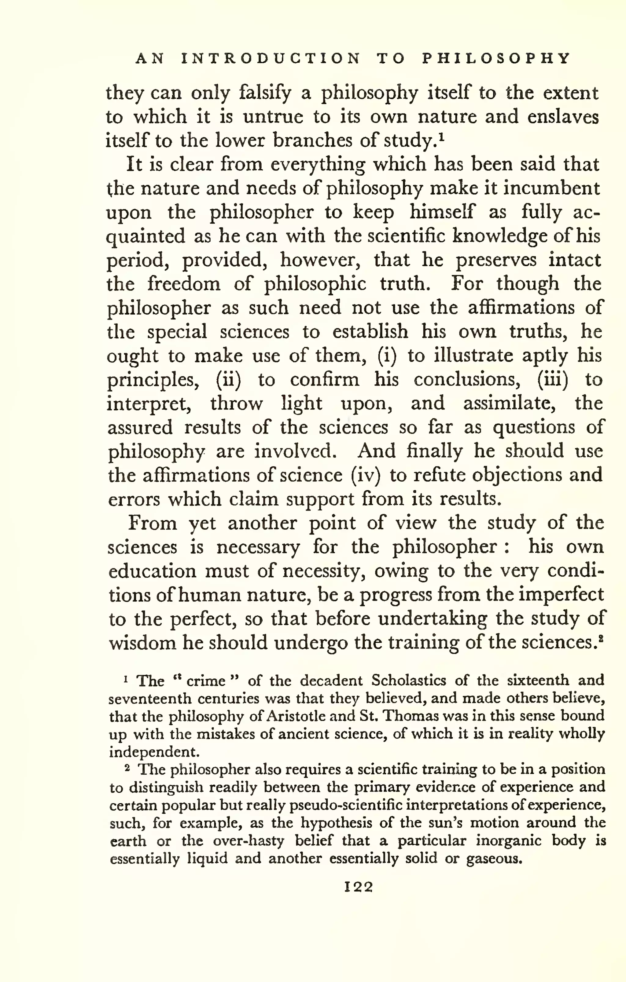 AN INTRODUCTION TO PHILOSOPHY 
they can only falsify a philosophy itself to the extent 
to which it is untrue to its own nature and enslaves 
itself to the lower branches of study.^ 
It is clear from everything which has been said that 
the nature and needs of philosophy make it incumbent 
upon the philosopher to keep himself as fully ac-quainted 
as he can with the scientific knowledge of his 
period, provided, however, that he preserves intact 
the freedom of philosophic truth. For though the 
philosopher as such need not use the affirmations of 
the special sciences to establish his own truths, he 
ought to make use of them, (i) to illustrate aptly his 
principles, (ii) to confirm his conclusions, (iii) to 
interpret, throw Hght upon, and assimilate, the 
assured results of the sciences so far as questions of 
philosophy are involved. And finally he should use 
the affirmations of science (iv) to refute objections and 
errors which claim support from its results. 
From yet another point of view the study of the 
sciences is necessary for the philosopher : his own 
education must of necessity, owing to the very condi-tions 
ofhuman nature, be a progress from the imperfect 
to the perfect, so that before undertaking the study of 
wisdom he should undergo the training of the sciences.* 
1 The '* crime " of the decadent Scholastics of the sixteenth and 
seventeenth centuries was that they beUeved, and made others believe, 
that the philosophy of Aristotle and St. Thomas was in this sense bound 
up with the mistakes of ancient science, of which it is in reality wholly 
independent. 
2 The philosopher also requires a scientific training to be in a position 
to distinguish readily between the primary evidence of experience and 
certain popular but really pseudo-scientific interpretations of experience, 
such, for example, as the hypothesis of the sun's motion around the 
earth or the over-hasty belief that a particular inorganic body is 
essentially liquid and another essentially solid or gaseous. 
122 
 
