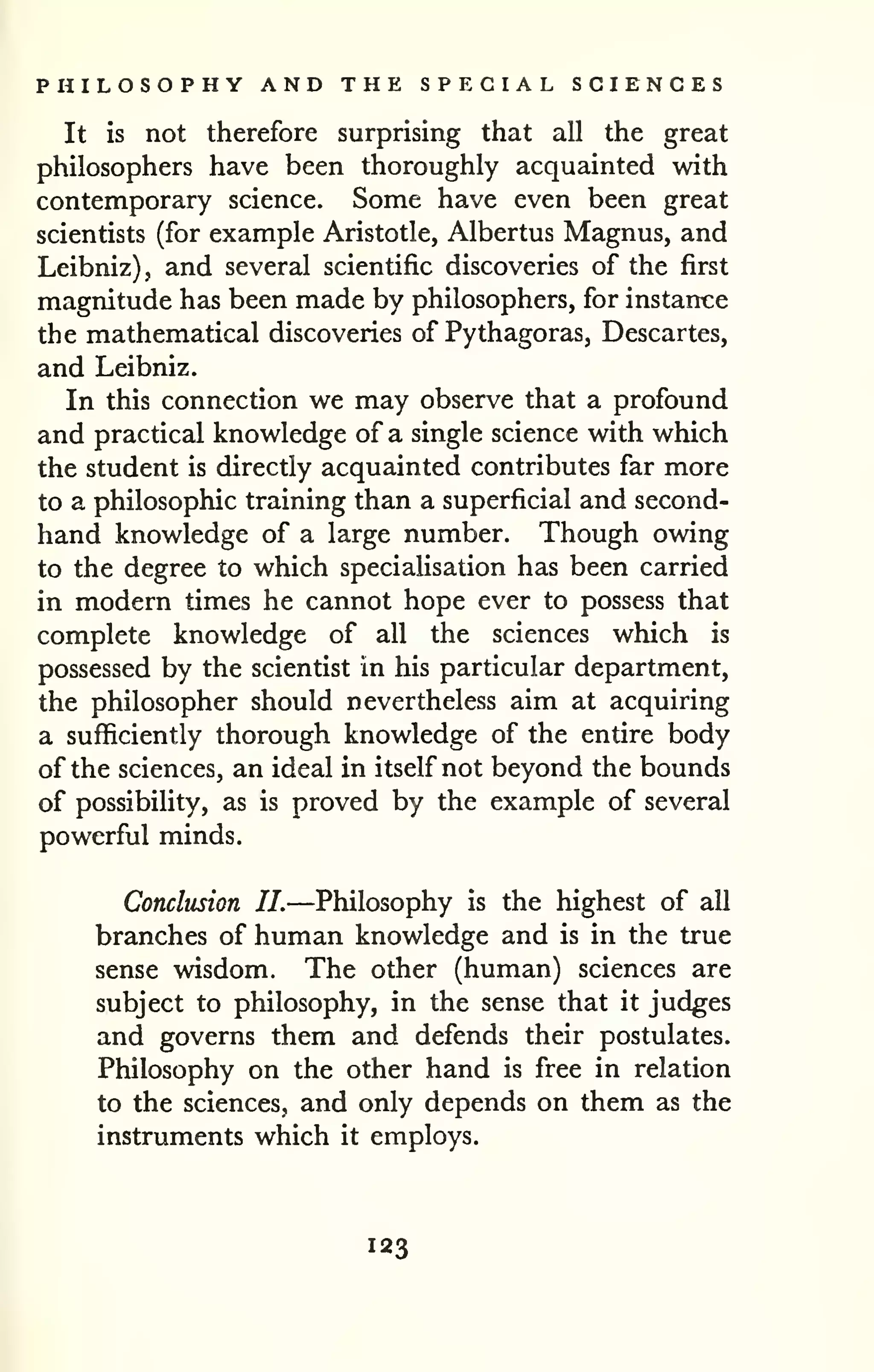 PHILOSOPHY AND THE SPECIAL SCIENCES 
It is not therefore surprising that all the great 
philosophers have been thoroughly acquainted with 
contemporary science. Some have even been great 
scientists (for example Aristotle, Albertus Magnus, and 
Leibniz), and several scientific discoveries of the first 
magnitude has been made by philosophers, for instarrce 
the mathematical discoveries of Pythagoras, Descartes, 
and Leibniz. 
In this connection we may observe that a profound 
and practical knowledge of a single science with which 
the student is directly acquainted contributes far more 
to a philosophic training than a superficial and second-hand 
knowledge of a large number. Though owing 
to the degree to which specialisation has been carried 
in modern times he cannot hope ever to possess that 
complete knowledge of all the sciences which is 
possessed by the scientist in his particular department, 
the philosopher should nevertheless aim at acquiring 
a sufficiently thorough knowledge of the entire body 
of the sciences, an ideal in itself not beyond the bounds 
of possibility, as is proved by the example of several 
powerful minds. 
Conclusion II.—Philosophy is the highest of all 
branches of human knowledge and is in the true 
sense wisdom. The other (human) sciences are 
subject to philosophy, in the sense that it judges 
and governs them and defends their postulates. 
Philosophy on the other hand is free in relation 
to the sciences, and only depends on them as the 
instruments which it employs. 
123 
 