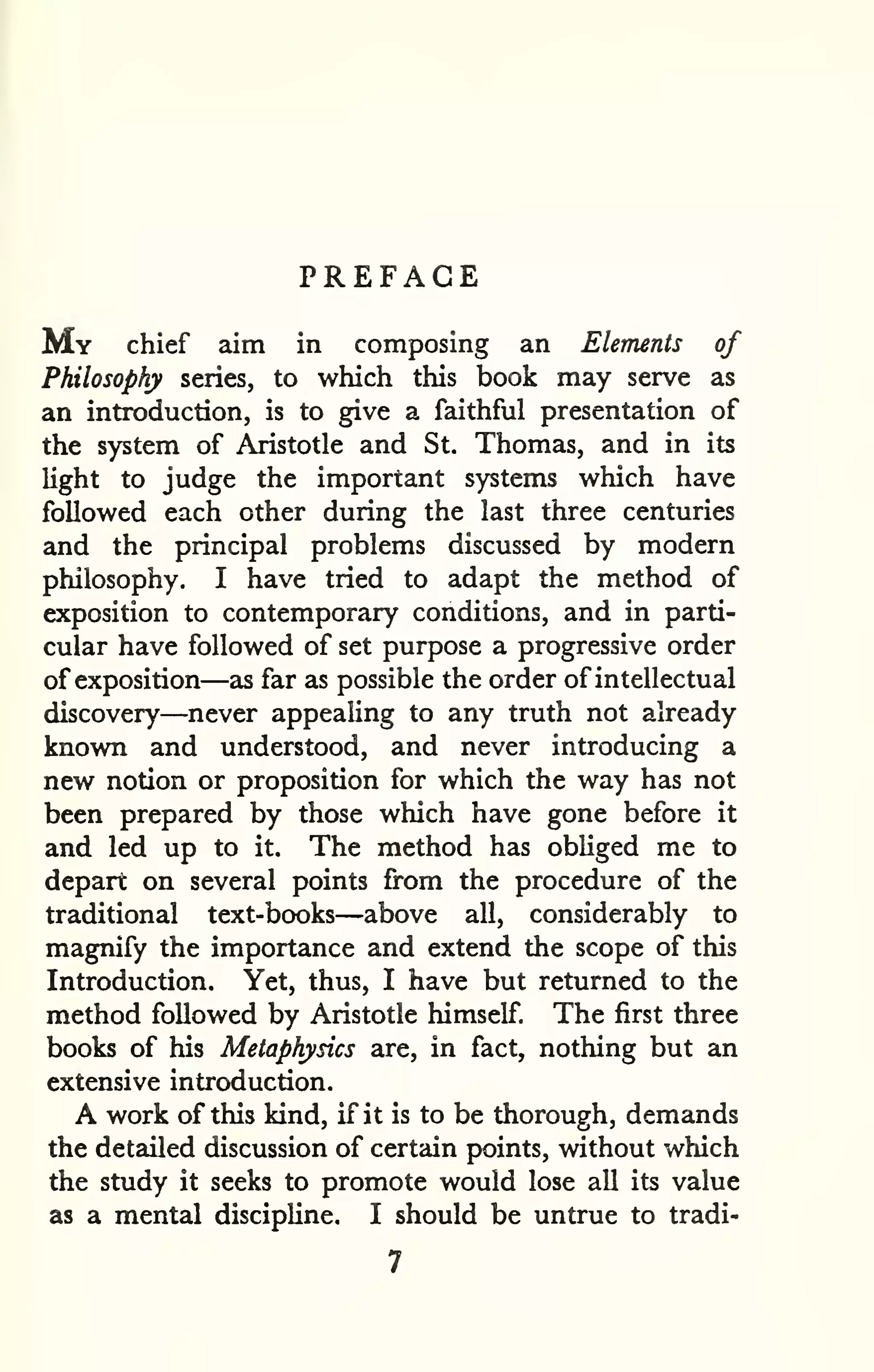 PREFACE 
My chief aim in composing an Elements of 
Philosophy series, to which this book may serve as 
an introduction, is to give a faithful presentation of 
the system of Aristotle and St. Thomas, and in its 
Ught to judge the important systems which have 
followed each other during the last three centuries 
and the principal problems discussed by modern 
philosophy. I have tried to adapt the method of 
exposition to contemporary conditions, and in parti-cular 
have followed of set purpose a progressive order 
of exposition—as far as possible the order of intellectual 
discovery—never appealing to any truth not already 
known and understood, and never introducing a 
new notion or proposition for which the way has not 
been prepared by those which have gone before it 
and led up to it. The method has obliged me to 
depart on several points from the procedure of the 
traditional text-books—above all, considerably to 
magnify the importance and extend the scope of this 
Introduction. Yet, thus, I have but returned to the 
method followed by Aristotle himself. The first three 
books of his Metaphysics are, in fact, nothing but an 
extensive introduction. 
A work of this kind, if it is to be thorough, demands 
the detailed discussion of certain points, without which 
the study it seeks to promote would lose all its value 
as a mental discipline. I should be untrue to tradi- 
 