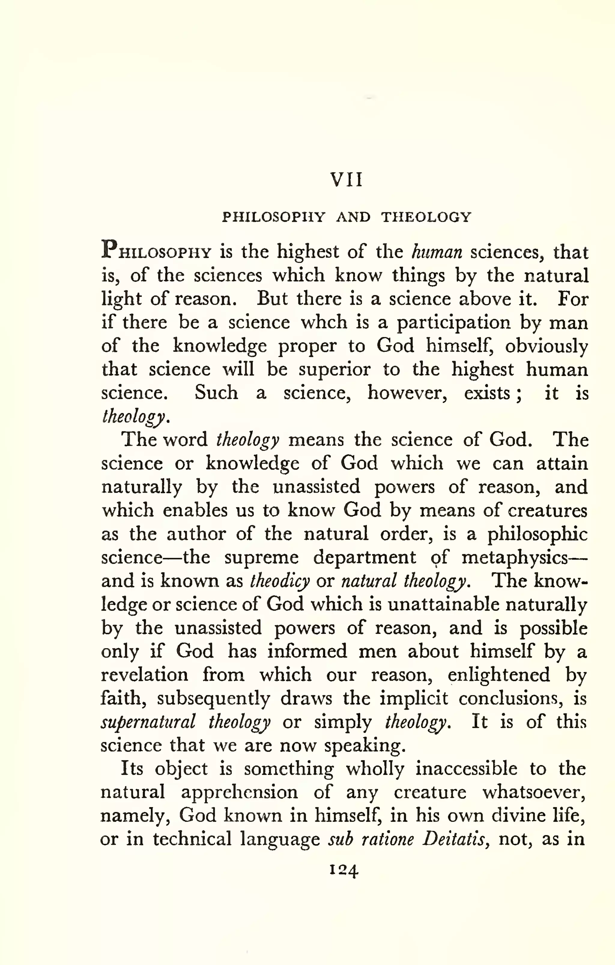 VII 
PHILOSOPHY AND THEOLOGY 
— 
Philosophy is the highest of the human sciences, that 
is, of the sciences which know things by the natural 
light of reason. But there is a science above it. For 
if there be a science whch is a participation by man 
of the knowledge proper to God himself, obviously 
that science will be superior to the highest human 
science. Such a science, however, exists ; it is 
theology. 
The word theology means the science of God. The 
science or knowledge of God which we can attain 
naturally by the unassisted powers of reason, and 
which enables us to know God by means of creatures 
as the author of the natural order, is a philosophic 
science—the supreme department of metaphysics 
and is known as theodicy or natural theology. The know-ledge 
or science of God which is unattainable naturally 
by the unassisted powers of reason, and is possible 
only if God has informed men about himself by a 
revelation from which our reason, enlightened by 
faith, subsequently draws the implicit conclusions, is 
supernatural theology or simply theology. It is of this 
science that we are now speaking. 
Its object is something wholly inaccessible to the 
natural apprehension of any creature whatsoever, 
namely, God known in himself, in his own divine life, 
or in technical language sub ratione Deitatis, not, as in 
124 
 