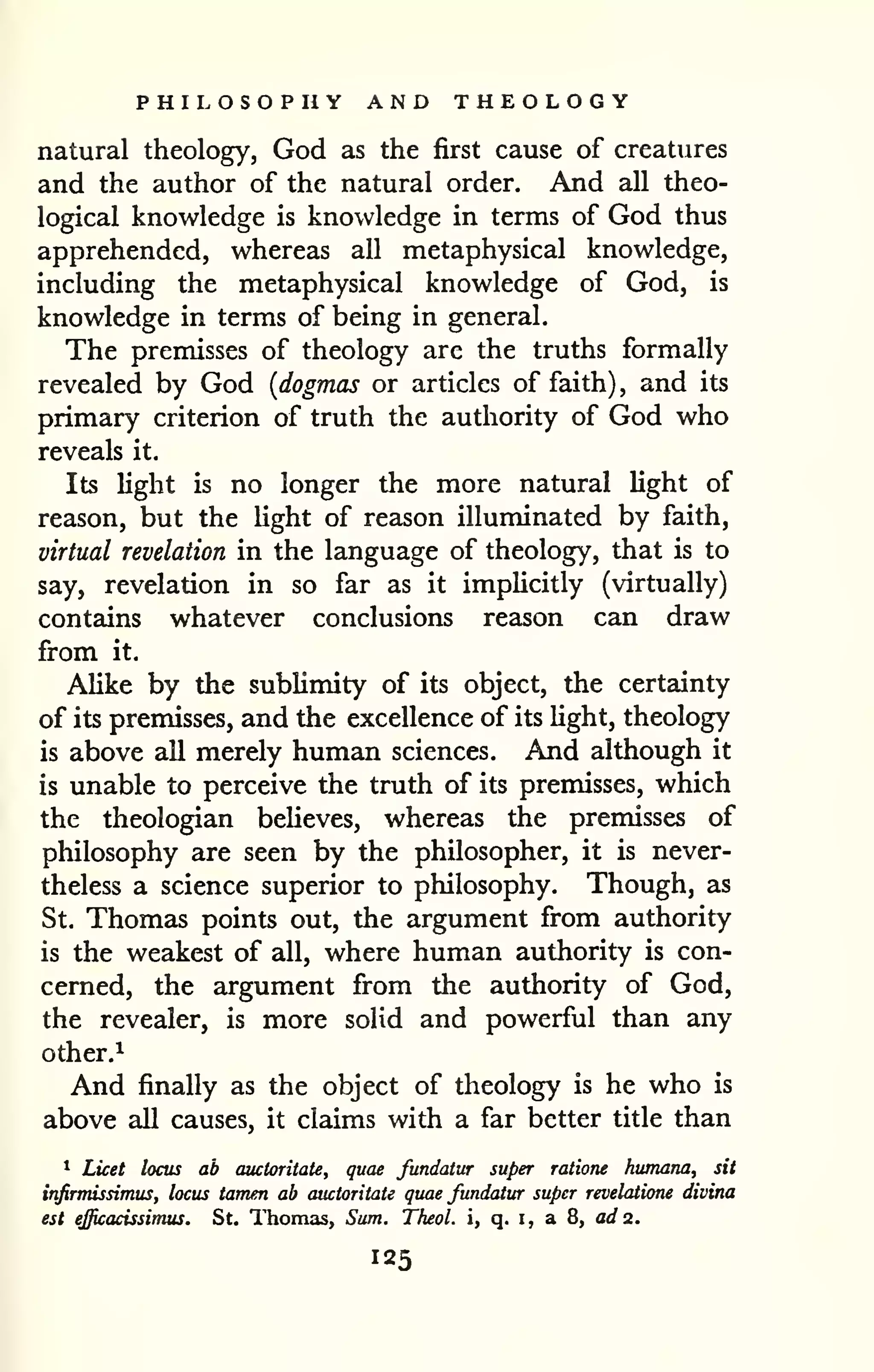 PHILOSOPIiY AND THEOLOGY 
natural theology, God as the first cause of creatures 
and the author of the natural order. And all theo-logical 
knowledge is knowledge in terms of God thus 
apprehended, whereas all metaphysical knowledge, 
including the metaphysical knowledge of God, is 
knowledge in terms of being in general. 
The premisses of theology are the truths formally 
revealed by God {dogmas or articles of faith) , and its 
primary criterion of truth the authority of God who 
reveals it. 
Its light is no longer the more natural light of 
reason, but the Ught of reason illuminated by faith, 
virtual revelation in the language of theology, that is to 
say, revelation in so far as it implicitly (virtually) 
contains whatever conclusions reason can draw 
from it. 
Alike by the sublimity of its object, the certainty 
of its premisses, and the excellence of its light, theology 
is above all merely human sciences. And although it 
is unable to perceive the truth of its premisses, which 
the theologian beHeves, whereas the premisses of 
philosophy are seen by the philosopher, it is never-theless 
a science superior to philosophy. Though, as 
St. Thomas points out, the argument from authority 
is the weakest of all, where human authority is con-cerned, 
the argument from the authority of God, 
the revealer, is more solid and powerful than any 
other.^ 
And finally as the object of theology is he who is 
above all causes, it claims with a far better title than 
* Licet locus ab auctoritate, quae fundaiur super ratione humana, sit 
infirmissimus, locus tarrum ab auctoritate quae fundatur super revelatione divina 
est efficacissimus. St. Thomas, Sum. Theol. i, q. i, a 8, ad 2. 
 