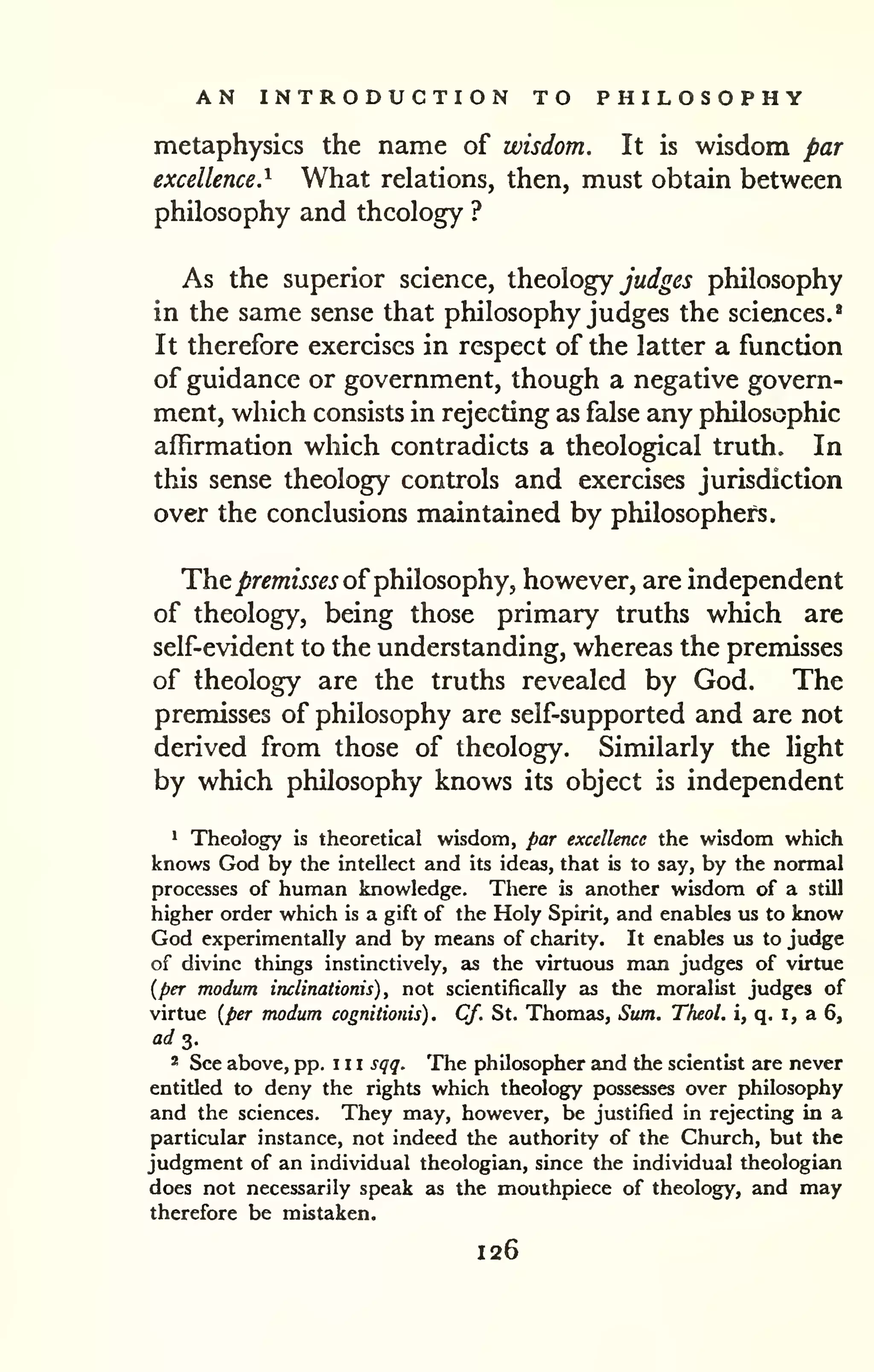 AN INTRODUCTION TO PHILOSOPHY 
metaphysics the name of wisdom. It is wisdom par 
excellence.^ What relations, then, must obtain between 
philosophy and theology ? 
As the superior science, theology jW^^j philosophy 
in the same sense that philosophy judges the sciences.^ 
It therefore exercises in respect of the latter a function 
of guidance or government, though a negative govern-ment, 
which consists in rejecting as false any philosophic 
affirmation which contradicts a theological truth. In 
this sense theology controls and exercises jurisdiction 
over the conclusions maintained by philosophers. 
Thej&r^mfjj^j^ of philosophy, however, are independent 
of theology, being those primary truths which are 
self-evident to the understanding, whereas the premisses 
of theology are the truths revealed by God. The 
premisses of philosophy are self-supported and are not 
derived from those of theology. Similarly the light 
by which philosophy knows its object is independent 
* Theology is theoretical wisdom, par excellence the wisdom which 
knows God by the intellect and its ideas, that is to say, by the normal 
processes of human knowledge. There is another wisdom of a still 
higher order which is a gift of the Holy Spirit, and enables lis to know 
God experimentally and by means of charity. It enables xis to judge 
of divine things instinctively, as the virtuous man judges of virtue 
{per modum inclinationis) , not scientifically as the moralist judges of 
virtue {per modum cognitionis) . Cf. St. Thomas, Sum. Theol. i, q. i, a 6, 
a</ 3. 
2 See above, pp. 1 1 1 sqq. The philosopher and the scientist are never 
entitled to deny the rights which theology possesses over philosophy 
and the sciences. They may, however, be justified in rejecting in a 
particular instance, not indeed the authority of the Church, but the 
judgment of an individual theologian, since the individual theologian 
does not necessarily speak as the mouthpiece of theology, and may 
therefore be mistaken. 
126 
 
