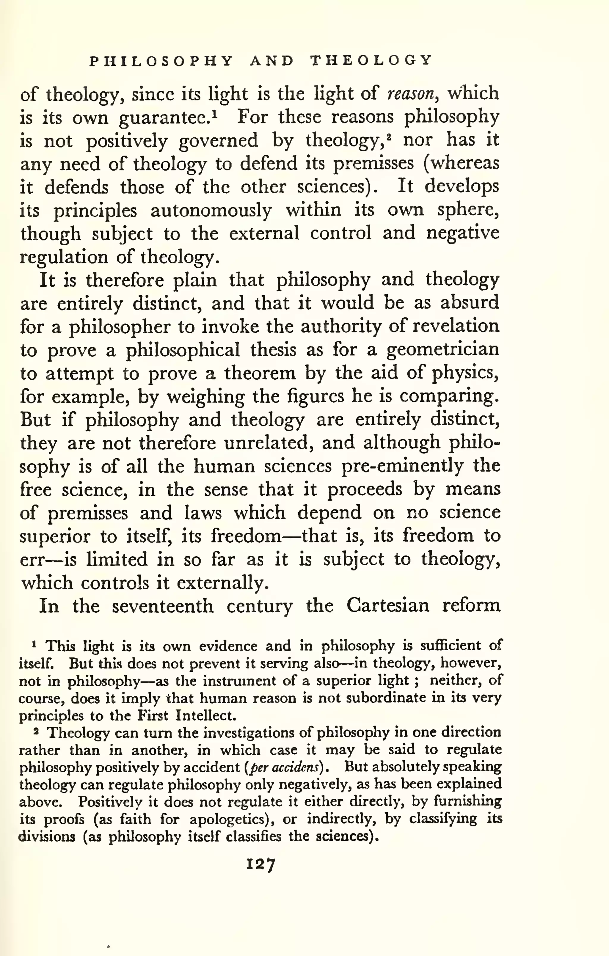 PHILOSOPHY AND THEOLOGY 
of theology, since its light is the light of reason, which 
is its own guarantee.^ For these reasons philosophy 
is not positively governed by theology,^ nor has it 
any need of theology to defend its premisses (whereas 
it defends those of the other sciences). It develops 
its principles autonomously within its own sphere, 
though subject to the external control and negative 
regulation of theology. 
It is therefore plain that philosophy and theology 
are entirely distinct, and that it would be as absurd 
for a philosopher to invoke the authority of revelation 
to prove a philosophical thesis as for a geometrician 
to attempt to prove a theorem by the aid of physics, 
for example, by weighing the figures he is comparing. 
But if pliilosophy and theology are entirely distinct, 
they are not therefore unrelated, and although philo-sophy 
is of all the human sciences pre-eminently the 
free science, in the sense that it proceeds by means 
of premisses and laws which depend on no science 
superior to itself, its freedom—that is, its freedom to 
err—is Umited in so far as it is subject to theology, 
which controls it externally. 
I In the seventeenth century the Cartesian reform 
^ This light is its own evidence and in philosophy is sufficient of 
itself. But this does not prevent it serving also—in theology, however, 
not in philosophy—as the instrument of a superior light ; neither, of 
course, does it imply that human reason is not subordinate in its very 
principles to the First Intellect. 
2 Theology can turn the investigations of philosophy in one direction 
rather than in another, in which case it may be said to regulate 
philosophy positively by accident {per accidens) . But absolutely speaking 
theology can regulate philosophy only negatively, as has been explained 
above. Positively it does not regulate it either directly, by furnishing 
its proofs (as faith for apologetics), or indirectly, by classifying its 
divisions (as philosophy itself classifies the sciences). 
127 
 