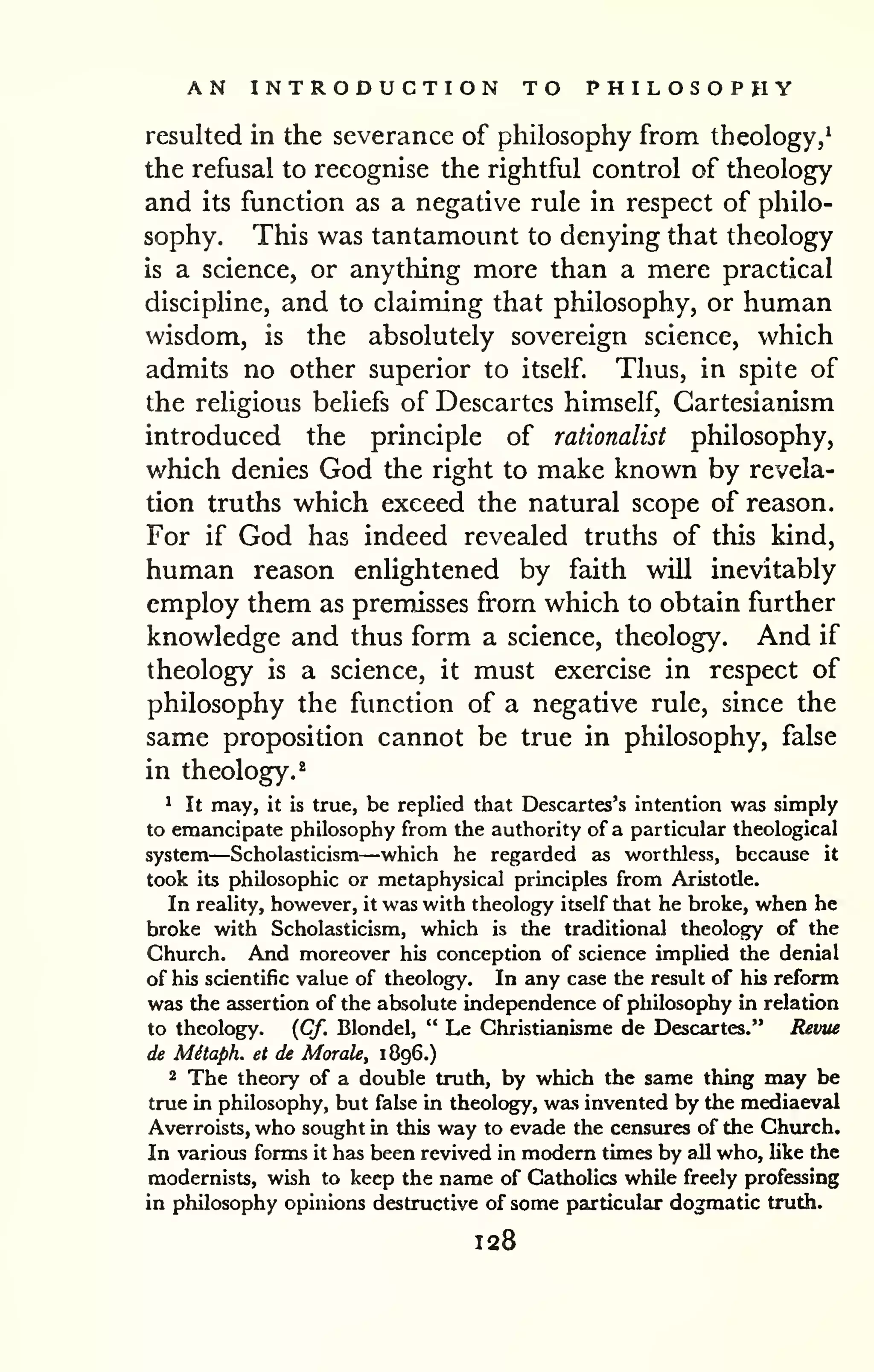 AN INTRODUCTION TO PHILOSOPHY 
resulted in the severance of philosophy from theology,^ 
the refusal to recognise the rightful control of theology 
and its function as a negative rule in respect of philo-sophy. 
This was tantamount to denying that theology 
is a science, or anything more than a mere practical 
discipline, and to claiming that philosophy, or human 
wisdom, is the absolutely sovereign science, which 
admits no other superior to itself. Thus, in spite of 
the religious beliefs of Descartes himself, Cartesianism 
introduced the principle of rationalist philosophy, 
which denies God the right to make known by revela-tion 
truths which exceed the natural scope of reason. 
For if God has indeed revealed truths of this kind, 
human reason enlightened by faith will inevitably 
employ them as premisses from which to obtain further 
knowledge and thus form a science, theology. And if 
theology is a science, it must exercise in respect of 
philosophy the function of a negative rule, since the 
same proposition cannot be true in philosophy, false 
in theology.^ 
* It may, it is true, be replied that Descartes's intention was simply 
to emancipate philosophy from the authority of a particular theological 
system—Scholasticism—which he regarded as worthless, because it 
took its philosophic or metaphysical principles from Aristotle. 
In reality, however, it was with theology itself that he broke, when he 
broke with Scholasticism, which is the traditional theology of the 
Church. And moreover his conception of science implied the denial 
of his scientific value of theology. In any case the result of his reform 
was the assertion of the absolute independence of philosophy in relation 
to theology. {Cf. Blondel, " Le Christianisme de Descartes." Revtie 
de Mitaph. et de Morale, 1896.) 
2 The theory of a double truth, by which the same thing may be 
true in philosophy, but fake in theology, was invented by the mediaeval 
Averroists, who sought in this way to evade the censures of the Church. 
In various forms it has been revived in modem times by all who, like the 
modernists, wish to keep the name of Catholics while freely professing 
in philosophy opinions destructive of some particular dogmatic truth. 
128 
 