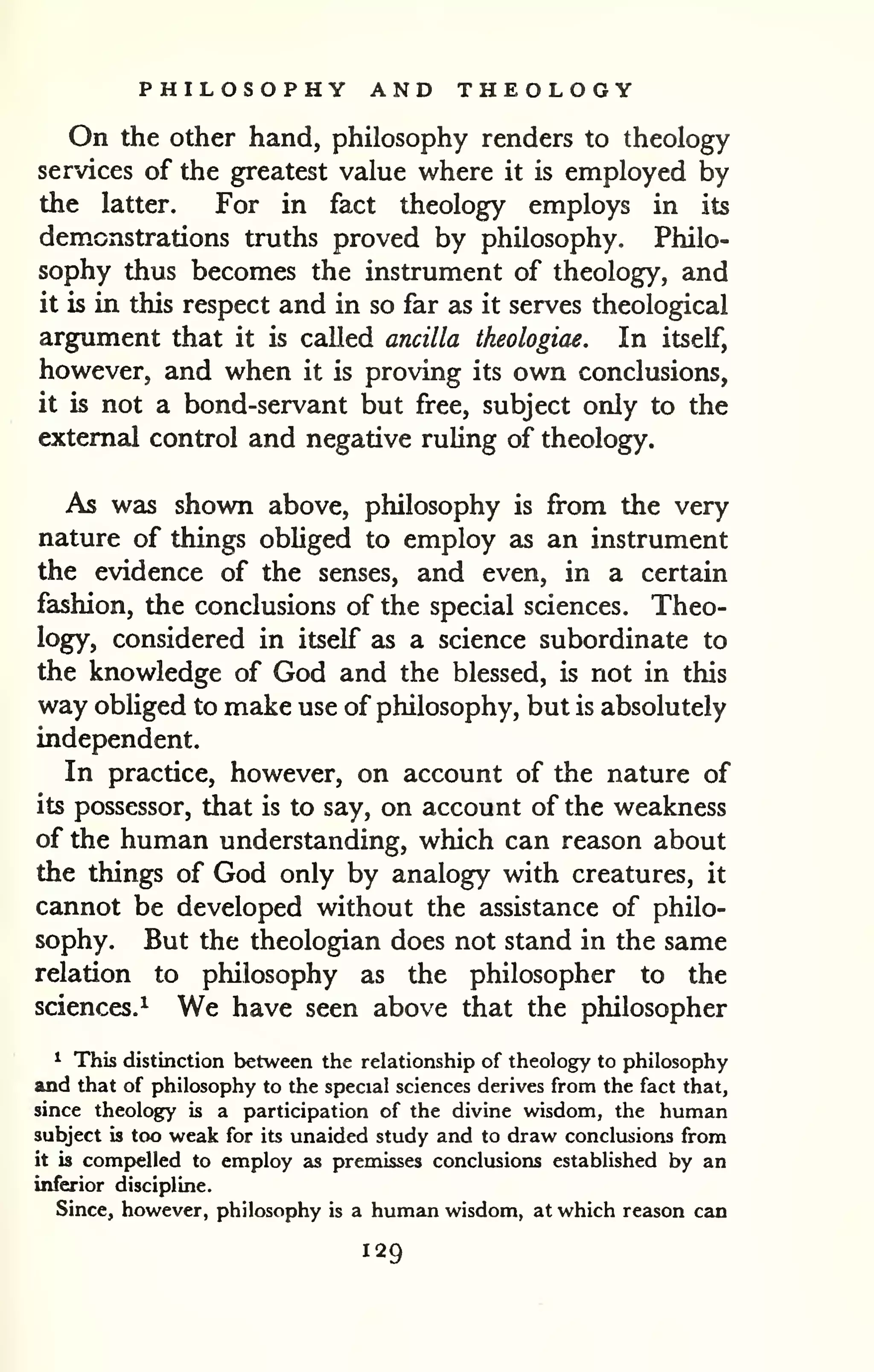 PHILOSOPHY AND THEOLOGY 
On the other hand, philosophy renders to theology 
services of the greatest value where it is employed by 
the latter. For in fact theology employs in its 
demonstrations truths proved by philosophy. Philo-sophy 
thus becomes the instrument of theology, and 
it is in this respect and in so far as it serves theological 
argument that it is called ancilla theologiae. In itself, 
however, and when it is proving its own conclusions, 
it is not a bond-servant but free, subject only to the 
external control and negative ruUng of theology. 
As was shown above, philosophy is from the very 
nature of things obhged to employ as an instrument 
the evidence of the senses, and even, in a certain 
fashion, the conclusions of the special sciences. Theo-logy* 
considered in itself as a science subordinate to 
the knowledge of God and the blessed, is not in this 
way obliged to make use of philosophy, but is absolutely 
independent. 
In practice, however, on account of the nature of 
its possessor, that is to say, on account of the weakness 
of the human understanding, which can reason about 
the things of God only by analogy with creatures, it 
cannot be developed without the assistance of philo-sophy. 
But the theologian does not stand in the same 
relation to philosophy as the philosopher to the 
sciences.^ We have seen above that the philosopher 
^ This distinction between the relationship of theology to philosophy 
and that of philosophy to the special sciences derives from the fact that, 
since theology is a participation of the divine wisdom, the human 
subject is too weak for its unaided study and to draw conclusions from 
it is comj)elled to employ as premisses conclusions established by an 
inferior discipline. 
Since, however, philosophy is a human wisdom, at which reason can 
129 
 