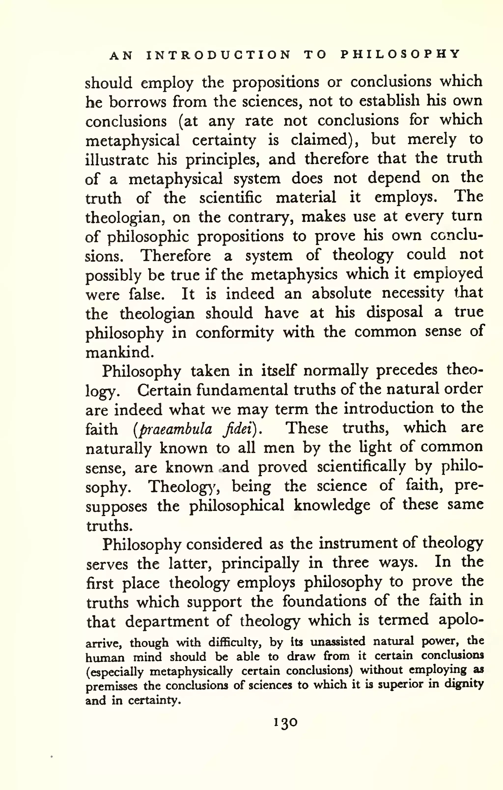 AN INTRODUCTION TO PHILOSOPHY 
should employ the propositions or conclusions which 
he borrows from the sciences, not to estabUsh his own 
conclusions (at any rate not conclusions for which 
metaphysical certainty is claimed), but merely to 
illustrate his principles, and therefore that the truth 
of a metaphysical system does not depend on the 
truth of the scientific material it employs. The 
theologian, on the contrary, makes use at every turn 
of philosophic propositions to prove his own conclu-sions. 
Therefore a system of theology could not 
possibly be true if the metaphysics which it employed 
were false. It is indeed an absolute necessity tiiat 
the theologian should have at his disposal a true 
philosophy in conformity with the common sense of 
mankind. 
Philosophy taken in itself normally precedes theo-logy. 
Certain fundamental truths of the natural order 
are indeed what we may term the introduction to the 
faith {praeambula Jidei). These truths, which are 
naturally known to all men by the light of common 
sense, are known and proved scientifically by philo-sophy. 
Theology', being the science of faith, pre-supposes 
the philosophical knowledge of these same 
truths. 
Philosophy considered as the instrument of theology 
serves the latter, principally in three ways. In the 
first place theology employs philosophy to prove the 
truths which support the foundations of the faith in 
that department of theology which is termed apolo-arrive, 
though with difficulty, by its unassisted natviral power, the 
human mind should be able to draw from it certain conclusions 
(especially metaphysically certain conclusions) without employing as 
premisses the conclusions of sciences to which it is superior in d^[nity 
and in certainty. 
130 
 