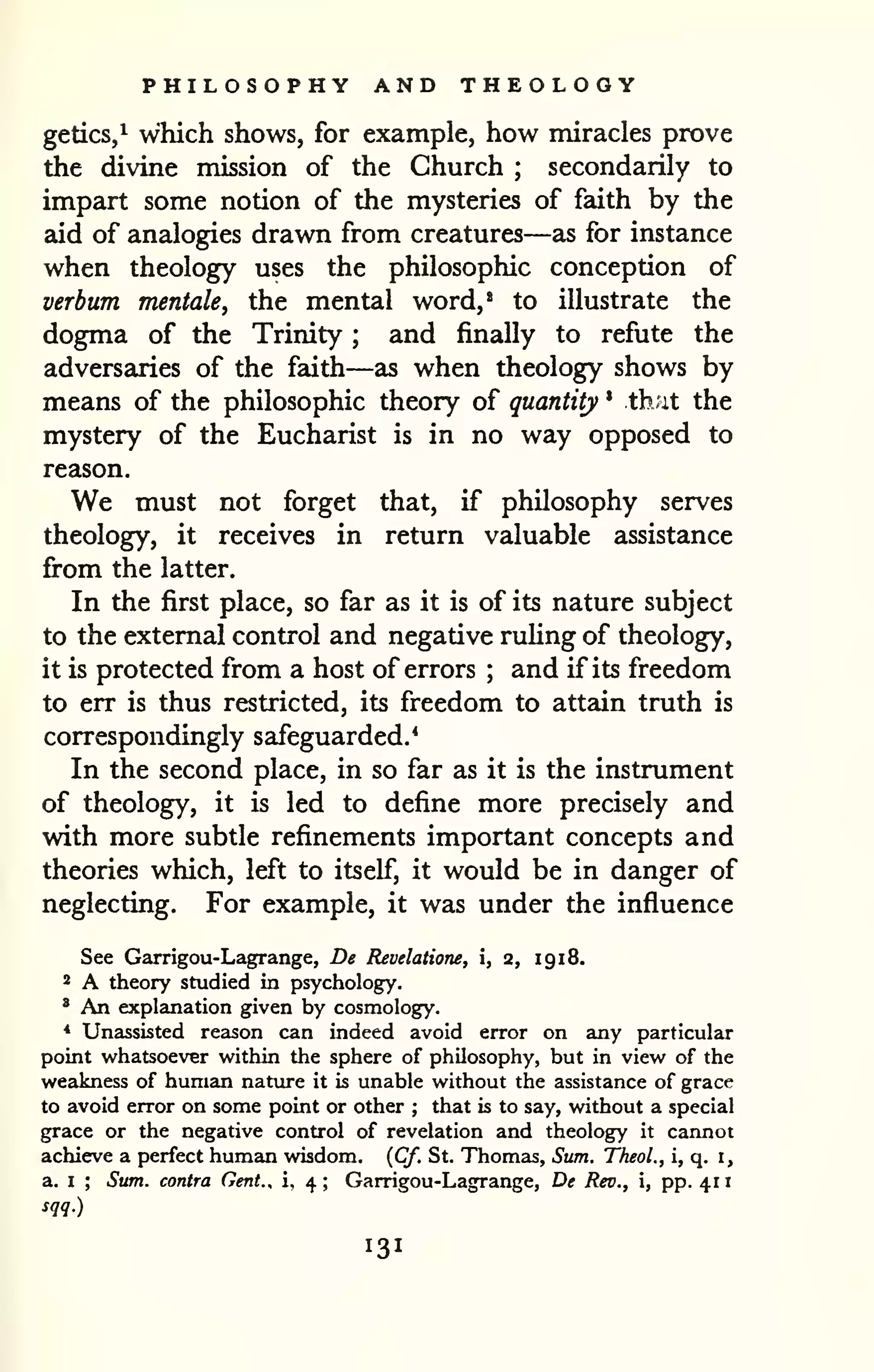 PHILOSOPHY AND THEOLOGY 
1 
getics,^ which shows, for example, how miracles prove 
the divine mission of the Church ; secondarily to 
impart some notion of the mysteries of faith by the 
aid of analogies drawn from creatures—as for instance 
when theology uses the philosophic conception of 
verbum mentale, the mental word,' to illustrate the 
dogma of the Trinity ; and finally to refute the 
adversaries of the faith—as when theology shows by 
means of the philosophic theory of quantity * that the 
mystery of the Eucharist is in no way opposed to 
reason. 
We must not forget that, if philosophy serves 
theology, it receives in return valuable assistance 
firom the latter. 
In the first place, so far as it is of its nature subject 
to the external control and negative ruhng of theology, 
it is protected from a host of errors ; and if its freedom 
to err is thus restricted, its freedom to attain truth is 
correspondingly safeguarded.* 
In the second place, in so far as it is the instrument 
of theology, it is led to define more precisely and 
with more subtle refinements important concepts and 
theories which, left to itself, it would be in danger of 
neglecting. For example, it was under the influence 
See Garrigou-Lagrange, De Revelatione, i, 2, 19 18. 
2 A theory studied in psychology. 
' An explanation given by cosmology. 
* Unassisted reason can indeed avoid error on any particular 
point whatsoever within the sphere of philosophy, but in view of the 
weakness of human nattire it is unable without the assistance of grace 
to avoid error on some point or other ; that is to say, without a special 
grace or the negative control of revelation and theology it cannot 
achieve a perfect human wisdom. {Cf. St. Thomas, Sum. Theol., i, q. i, 
a. I ; Sum. contra Cent., i, 4 ; Garrigou-Lagrange, De Rev., i, pp. 41 
sqq.) 
 
