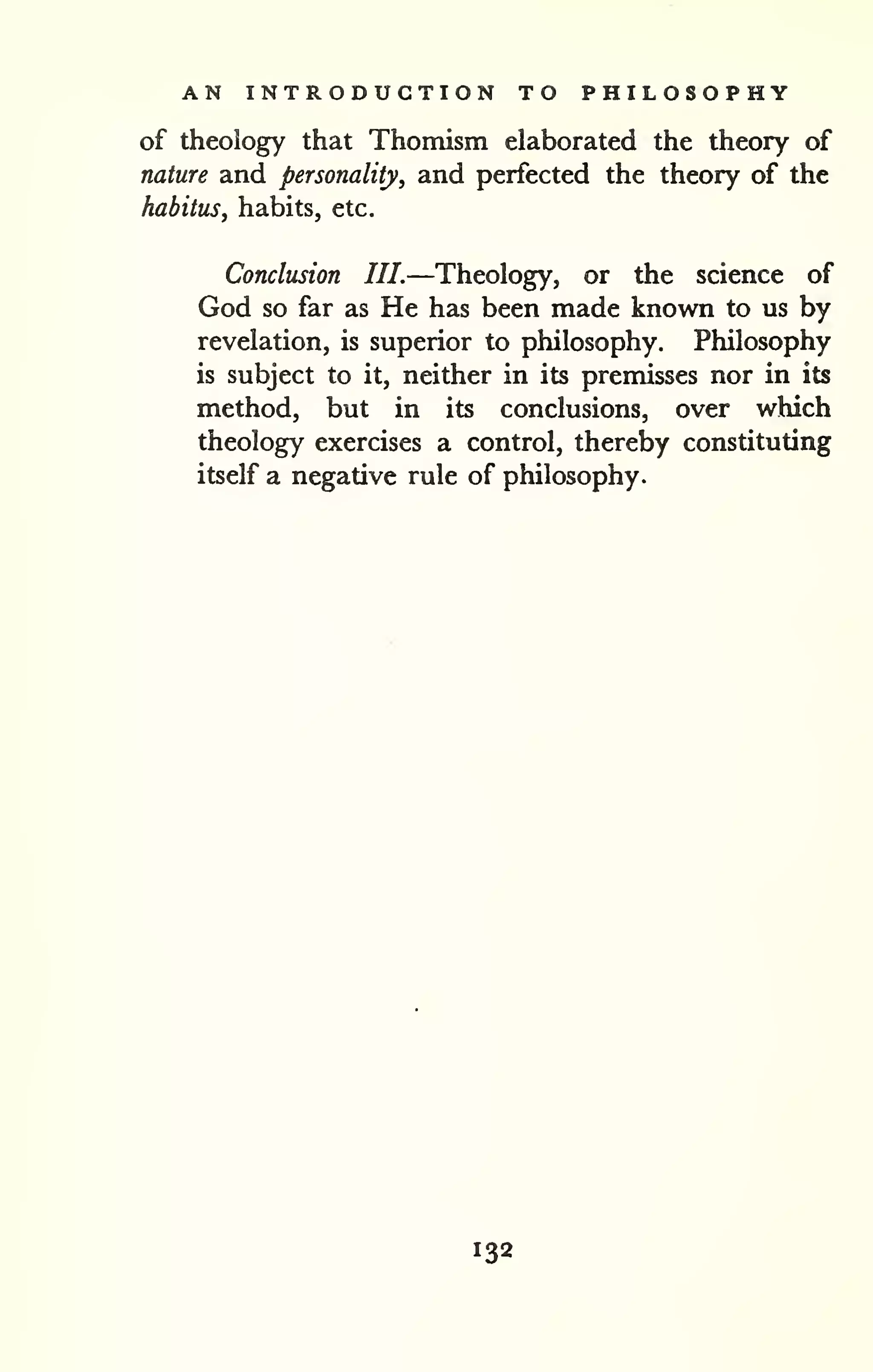 AN INTRODUCTION TO PHILOSOPHY 
of theology that Thomism elaborated the theory of 
nature and personality, and perfected the theory of the 
habitus, habits, etc. 
Conclusion III.—Theology, or the science of 
God so far as He has been made known to us by 
revelation, is superior to philosophy. Philosophy 
is subject to it, neither in its premisses nor in its 
method, but in its conclusions, over which 
theology exercises a control, thereby constituting 
itself a negative rule of philosophy. 
132 
 