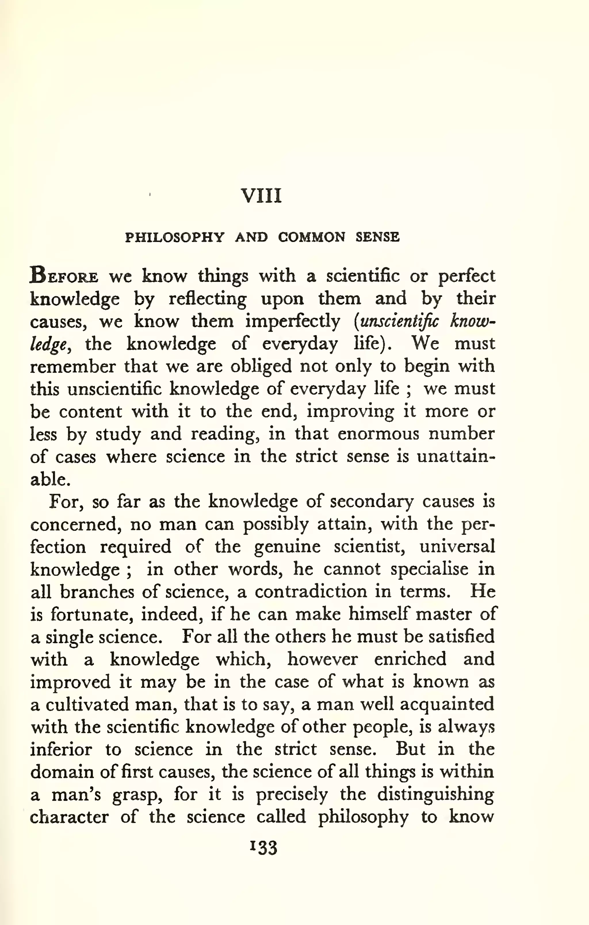 VIII 
PHILOSOPHY AND COMMON SENSE 
Before wc know things with a scientific or perfect 
knowledge by reflecting upon them and by their 
causes, we know them imperfectly {unscientific know-ledge, 
the knowledge of everyday life). We must 
remember that we are obliged not only to begin with 
this unscientific knowledge of everyday life ; we must 
be content with it to the end, improving it more or 
less by study and reading, in that enormous number 
of cases where science in the strict sense is unattain-able. 
For, so far as the knowledge of secondary causes is 
concerned, no man can possibly attain, with the per-fection 
required of the genuine scientist, universal 
knowledge ; in other words, he cannot specialise in 
all branches of science, a contradiction in terms. He 
is fortunate, indeed, if he can make himself master of 
a single science. For all the others he must be satisfied 
with a knowledge which, however enriched and 
improved it may be in the case of what is known as 
a cultivated man, that is to say, a man well acquainted 
with the scientific knowledge of other people, is always 
inferior to science in the strict sense. But in the 
domain of first causes, the science of all things is within 
a man's grasp, for it is precisely the distinguishing 
character of the science called philosophy to know 
133 
 
