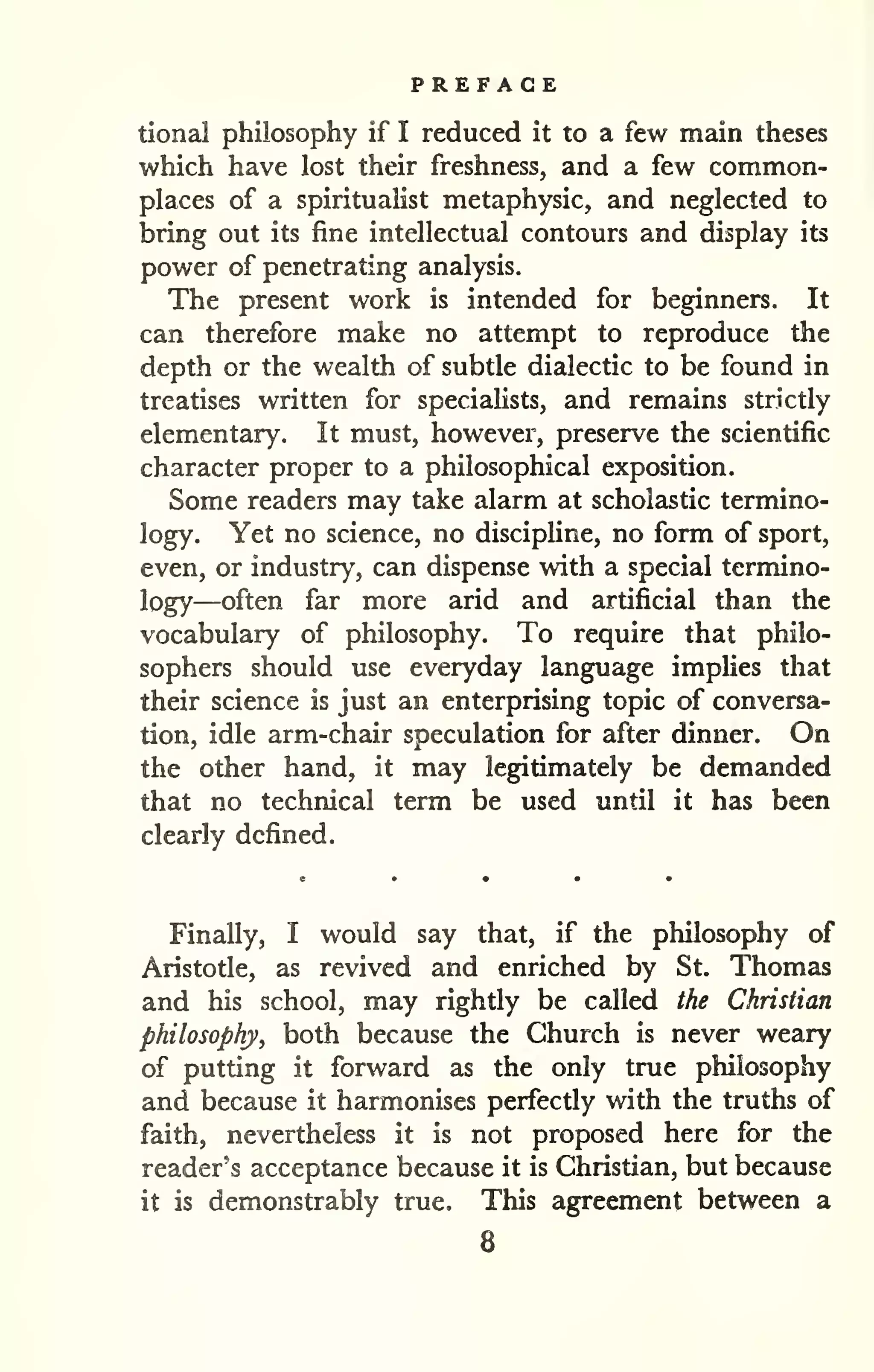 PREFACE 
tional philosophy if I reduced it to a few main theses 
which have lost their freshness, and a few common-places 
of a spiritualist metaphysic, and neglected to 
bring out its fine intellectual contours and display its 
power of penetrating analysis. 
The present work is intended for beginners. It 
can therefore make no attempt to reproduce the 
depth or the wealth of subtle dialectic to be found in 
treatises written for specialists, and remains strictly 
elementary. It must, however, preserve the scientific 
character proper to a philosophical exposition. 
Some readers may take alarm at scholastic termino-logy. 
Yet no science, no discipline, no form of sport, 
even, or industry, can dispense with a special termino-logy— 
often far more arid and artificial than the 
vocabulary of philosophy. To require that philo-sophers 
should use everyday language implies that 
their science is just an enterprising topic of conversa-tion, 
idle arm-chair speculation for after dinner. On 
the other hand, it may legitimately be demanded 
that no technical term be used until it has been 
clearly defined. 
Finally, I would say that, if the philosophy of 
Aristotle, as revived and enriched by St. Thomas 
and his school, may rightly be called the Christian 
philosophy, both because the Church is never weary 
of putting it forward as the only true philosophy 
and because it harmonises perfectly with the truths of 
faith, nevertheless it is not proposed here for the 
reader's acceptance because it is Christian, but because 
it is demonstrably true. This agreement between a 
8 
 