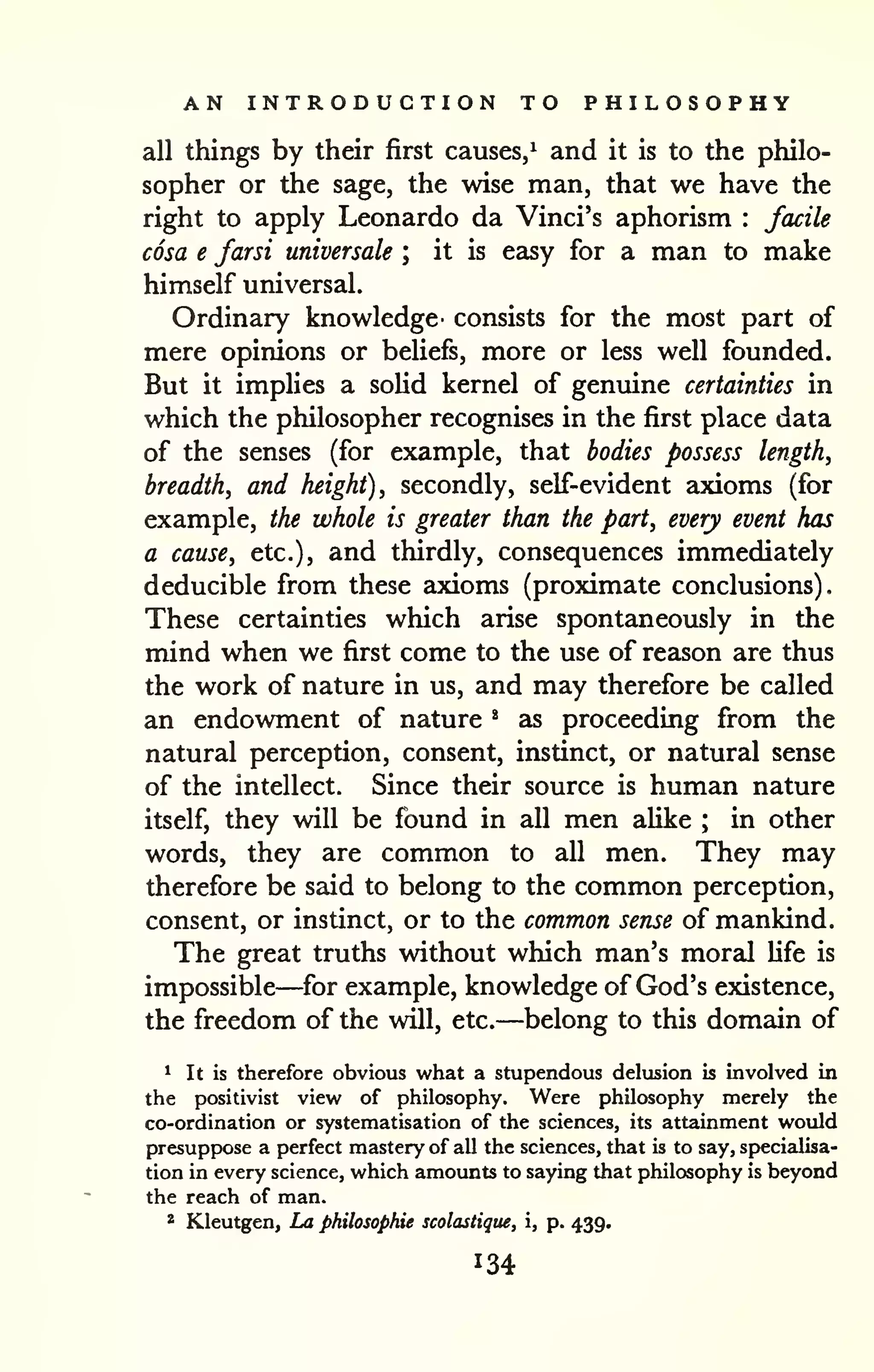 AN INTRODUCTION TO PHILOSOPHY 
all things by their first causes/ and it is to the philo-sopher 
or the sage, the wise man, that we have the 
right to apply Leonardo da Vinci's aphorism : facile 
cosa e farsi universale ; it is easy for a man to make 
himself universal. 
Ordinary knowledge- consists for the most part of 
mere opinions or beliefs, more or less well founded. 
But it implies a solid kernel of genuine certainties in 
which the philosopher recognises in the first place data 
of the senses (for example, that bodies possess length, 
breadth, and height), secondly, self-evident axioms (for 
example, the whole is greater than the part, every event has 
a cause, etc.), and thirdly, consequences immediately 
deducible from these axioms (proximate conclusions). 
These certainties which arise spontaneously in the 
mind when we first come to the use of reason are thus 
the work of nature in us, and may therefore be called 
an endowment of nature * as proceeding from the 
natural perception, consent, instinct, or natural sense 
of the intellect. Since their source is human nature 
itself, they will be found in all men aUke ; in other 
words, they are common to all men. They may 
therefore be said to belong to the common perception, 
consent, or instinct, or to the common sense of mankind. 
The great truths without which man's moral life is 
impossible—for example, knowledge of God's existence, 
the freedom of the will, etc.—belong to this domain of 
^ It is therefore obvious what a stupendous delusion is involved in 
the positivist view of philosophy. Were philosophy merely the 
co-ordination or systematisation of the sciences, its attainment would 
presuppose a perfect mastery of all the sciences, that is to say, specialisa-tion 
in every science, which amounts to saying that philosophy is beyond 
the reach of man. 
* Kleutgen, La philosophic scolastique, i, p. 439. 
 