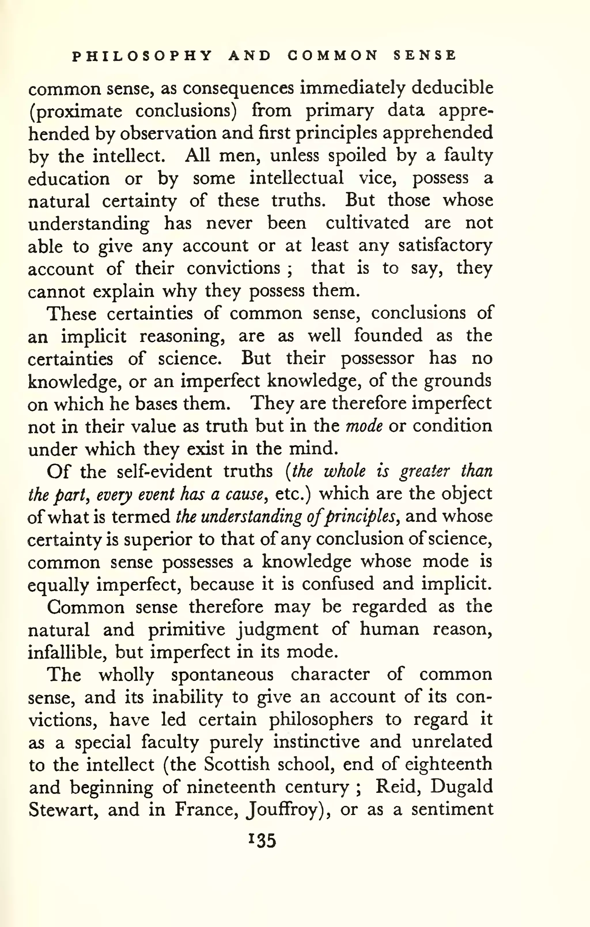 PHILOSOPHY AND COMMON SENSE 
common sense, as consequences immediately deducible 
(proximate conclusions) from primary data appre-hended 
by observation and first principles apprehended 
by the intellect. All men, unless spoiled by a faulty 
education or by some intellectual vice, possess a 
natural certainty of these truths. But those whose 
understanding has never been cultivated are not 
able to give any account or at least any satisfactory 
account of their convictions ; that is to say, they 
cannot explain why they possess them. 
These certainties of common sense, conclusions of 
an implicit reasoning, are as well founded as the 
certainties of science. But their possessor has no 
knowledge, or an imperfect knowledge, of the grounds 
on which he bases them. They are therefore imperfect 
not in their value as truth but in the mode or condition 
under which they exist in the mind. 
Of the self-evident truths {the whole is greater than 
the part, every event has a cause, etc.) which are the object 
ofwhat is termed the understanding ofprinciples, and whose 
certainty is superior to that of any conclusion of science, 
common sense possesses a knowledge whose mode is 
equally imperfect, because it is confused and implicit. 
Common sense therefore may be regarded as the 
natural and primitive judgment of human reason, 
infalUble, but imperfect in its mode. 
The wholly spontaneous character of common 
sense, and its inability to give an account of its con-victions, 
have led certain philosophers to regard it 
as a special faculty purely instinctive and unrelated 
to the intellect (the Scottish school, end of eighteenth 
and beginning of nineteenth century ; Reid, Dugald 
Stewart, and in France, JoufFroy), or as a sentiment 
135 
 