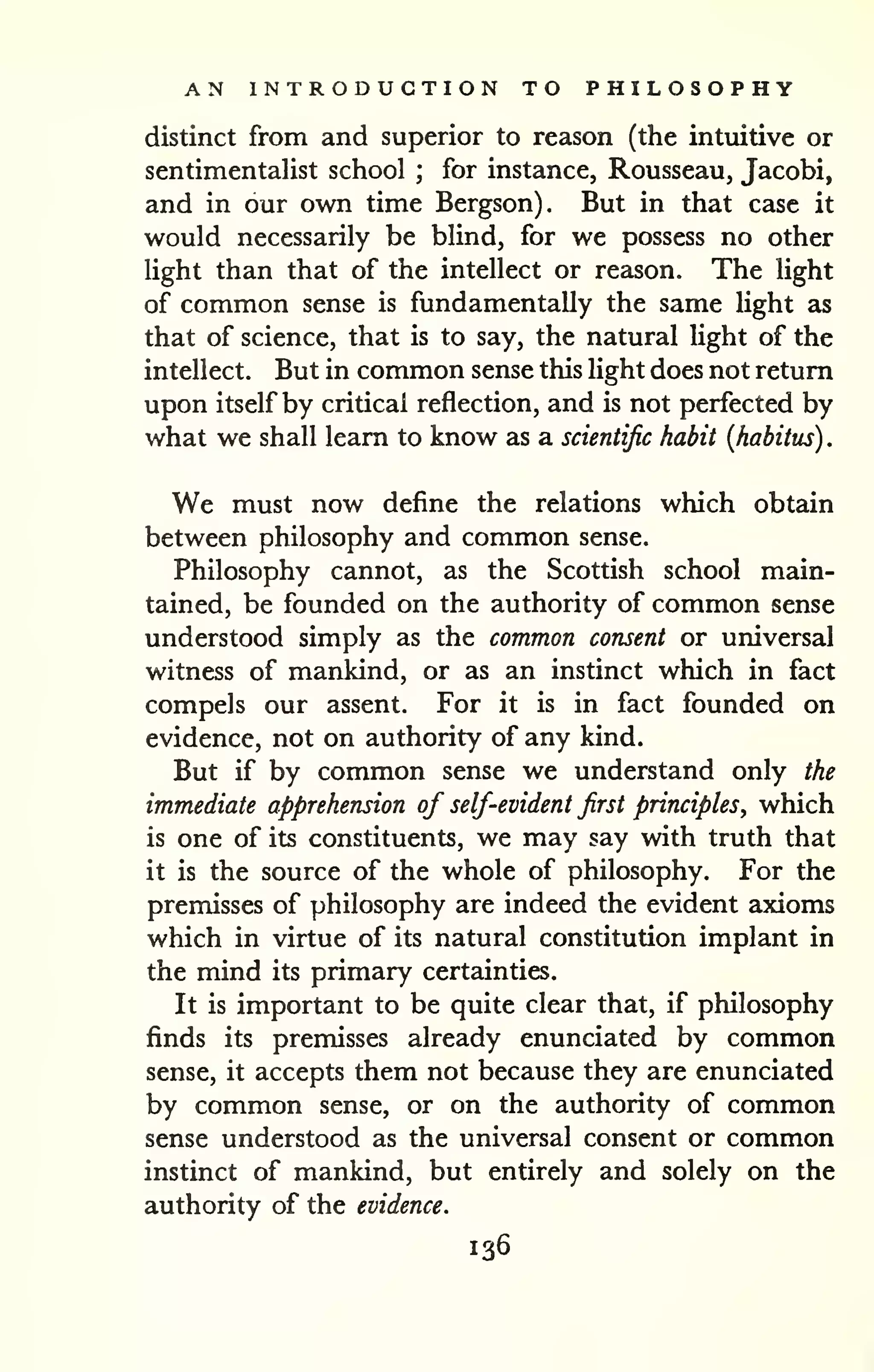 AN INTRODUCTION TO PHILOSOPHY 
. 
distinct from and superior to reason (the intuitive or 
sentimentalist school ; for instance, Rousseau, Jacobi, 
and in our own time Bergson). But in that case it 
would necessarily be blind, for we possess no other 
light than that of the intellect or reason. The light 
of common sense is fundamentally the same light as 
that of science, that is to say, the natural light of the 
intellect. But in common sense this light does not return 
upon itself by critical reflection, and is not perfected by 
what we shall learn to know as a scientific habit {habitus) 
We must now define the relations which obtain 
between philosophy and common sense. 
Philosophy cannot, as the Scottish school main-tained, 
be founded on the authority of common sense 
understood simply as the common consent or universal 
witness of mankind, or as an instinct which in fact 
compels our assent. For it is in fact founded on 
evidence, not on authority of any kind. 
But if by common sense we understand only the 
immediate apprehension of self-evident first principles, which 
is one of its constituents, we may say with truth that 
it is the source of the whole of philosophy. For the 
premisses of philosophy are indeed the evident axioms 
which in virtue of its natural constitution implant in 
the mind its primary certainties. 
It is important to be quite clear that, if philosophy 
finds its premisses already enunciated by common 
sense, it accepts them not because they are enunciated 
by common sense, or on the authority of common 
sense understood as the universal consent or common 
instinct of mankind, but entirely and solely on the 
authority of the evidence. 
136 
 
