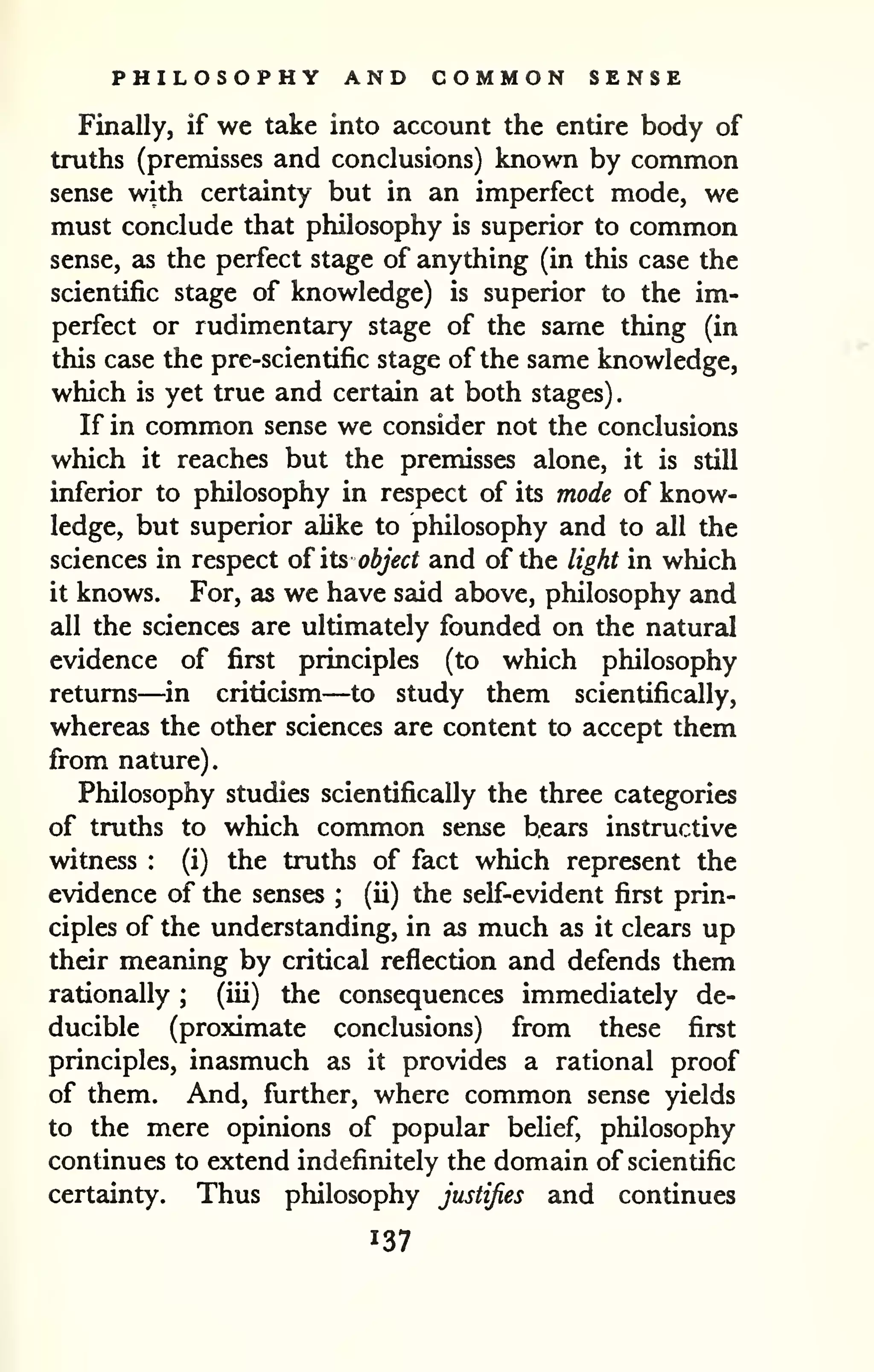 PHILOSOPHY AND COMMON SENSE 
Finally, if we take into account the entire body of 
truths (premisses and conclusions) known by common 
sense with certainty but in an imperfect mode, we 
must conclude that philosophy is superior to common 
sense, as the perfect stage of anything (in this case the 
scientific stage of knowledge) is superior to the im-perfect 
or rudimentary stage of the same thing (in 
this case the pre-scientific stage of the same knowledge, 
which is yet true and certain at both stages). 
If in common sense we consider not the conclusions 
which it reaches but the premisses alone, it is still 
inferior to philosophy in respect of its mode of know-ledge, 
but superior alike to philosophy and to all the 
sciences in respect oi its object and of the light in which 
it knows. For, as we have said above, philosophy and 
all the sciences are ultimately founded on the natural 
evidence of first principles (to which philosophy 
returns—in criticism—to study them scientifically, 
whereas the other sciences are content to accept them 
from nature). 
Philosophy studies scientifically the three categories 
of truths to which common sense bears instructive 
witness : (i) the truths of fact which represent the 
evidence of the senses ; (ii) the self-evident first prin-ciples 
of the understanding, in as much as it clears up 
their meaning by critical reflection and defends them 
rationally ; (iii) the consequences immediately de-ducible 
(proximate conclusions) from these first 
principles, inasmuch as it provides a rational proof 
of them. And, further, where common sense yields 
to the mere opinions of popular belief, philosophy 
continues to extend indefinitely the domain of scientific 
certainty. Thus philosophy justifies and continues 
137 
 