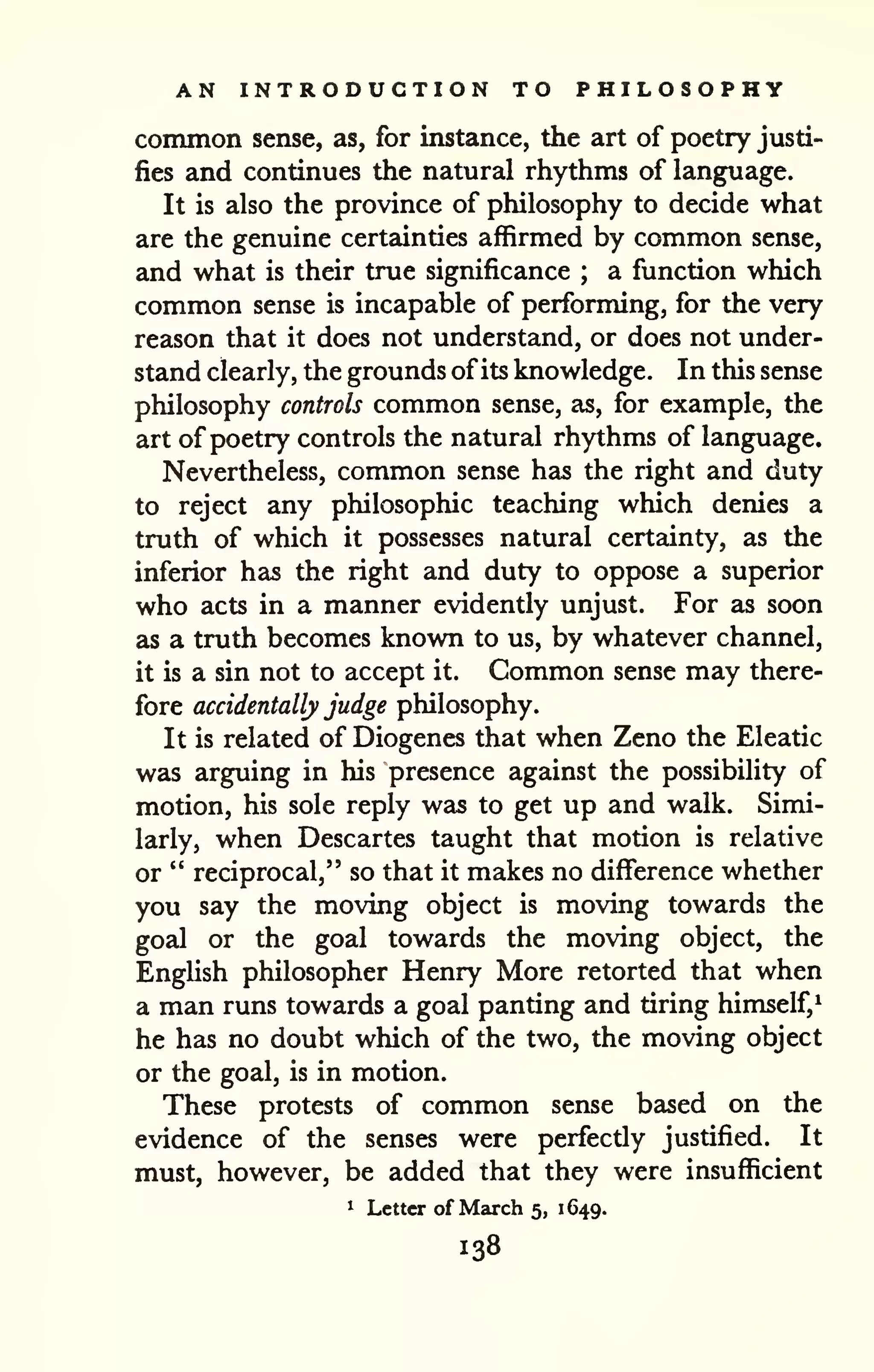 AN INTRODUCTION TO PHILOSOPHY 
common sense, as, for instance, the art of poetry justi-fies 
and continues the natural rhythms of language. 
It is also the province of philosophy to decide what 
are the genuine certainties affirmed by common sense, 
and what is their true significance ; a function which 
common sense is incapable of performing, for the very 
reason that it does not understand, or does not under-stand 
clearly, the grounds ofits knowledge. In this sense 
philosophy controls common sense, as, for example, the 
art of poetry controls the natural rhythms of language. 
Nevertheless, common sense has the right and duty 
to reject any philosophic teaching which denies a 
truth of which it possesses natural certainty, as the 
inferior has the right and duty to oppose a superior 
who acts in a manner evidently unjust. For as soon 
as a truth becomes known to us, by whatever channel, 
it is a sin not to accept it. Common sense may there-fore 
accidentally judge philosophy. 
It is related of Diogenes that when Zeno the Eleatic 
was arguing in his presence against the possibility of 
motion, his sole reply was to get up and walk. Simi-larly, 
when Descartes taught that motion is relative 
or " reciprocal," so that it makes no difference whether 
you say the moving object is moving towards the 
goal or the goal towards the moving object, the 
English philosopher Henry More retorted that when 
a man runs towards a goal panting and tiring himself,^ 
he has no doubt which of the two, the moving object 
or the goal, is in motion. 
These protests of common sense bzised on the 
evidence of the senses were perfectly justified. It 
must, however, be added that they were insufficient 
1 Letter of March 5, 1649. 
138 
 