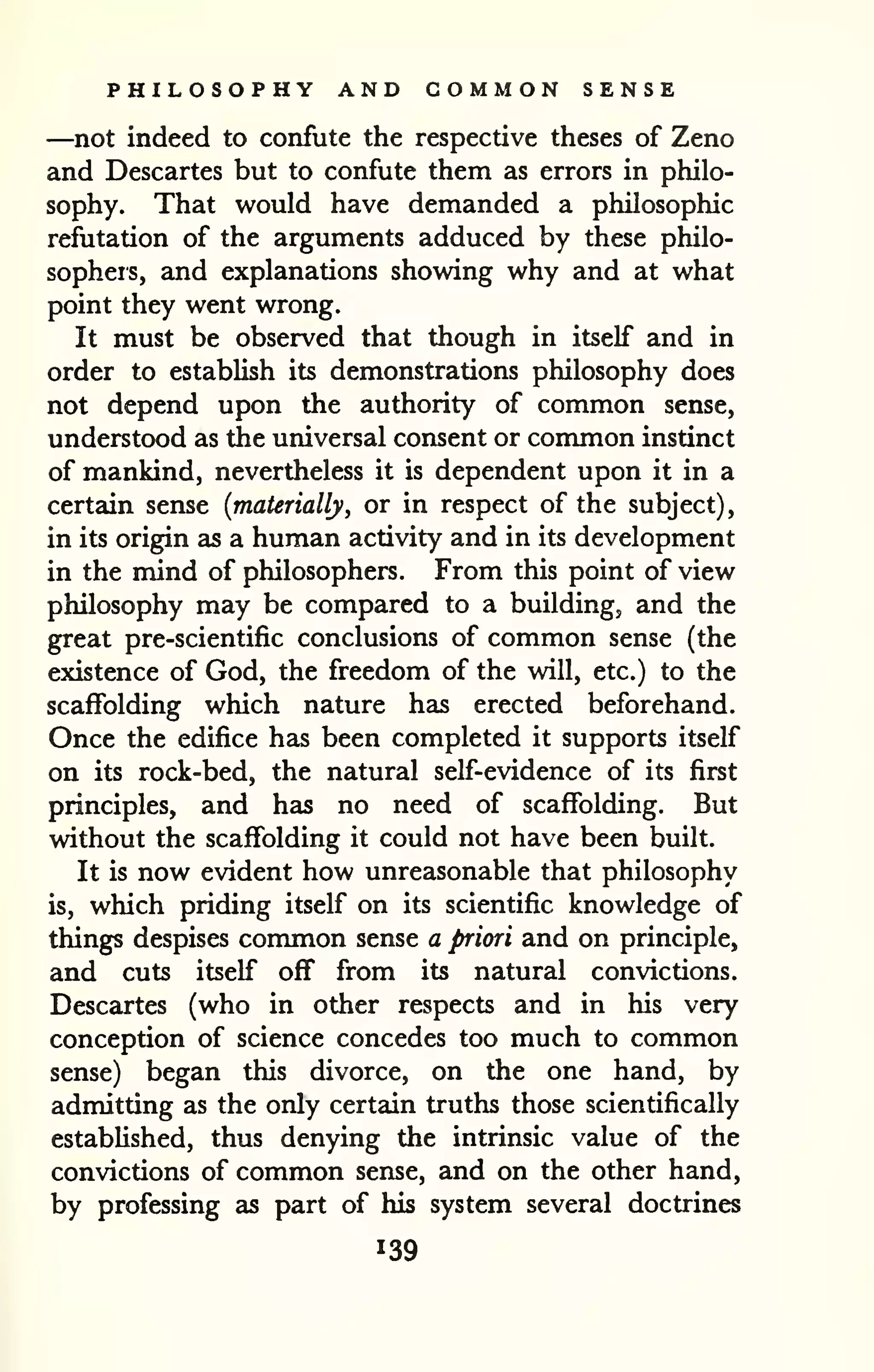 PHILOSOPHY AND COMMON SENSE 
—not indeed to confute the respective theses of Zeno 
and Descartes but to confute them as errors in philo-sophy. 
That would have demanded a philosophic 
refutation of the arguments adduced by these philo-sophers, 
and explanations showing why and at what 
point they went wrong. 
It must be observed that though in itself and in 
order to establish its demonstrations philosophy does 
not depend upon the authority of common sense, 
understood as the universal consent or common instinct 
of mankind, nevertheless it is dependent upon it in a 
certain sense {materially, or in respect of the subject), 
in its origin as a human activity and in its development 
in the mind of philosophers. From this point of view 
philosophy may be compared to a building, and the 
great pre-scientific conclusions of common sense (the 
existence of God, the freedom of the will, etc.) to the 
scaffolding which nature has erected beforehand. 
Once the edifice has been completed it supports itself 
on its rock-bed, the natural self-evidence of its first 
principles, and has no need of scaffolding. But 
without the scaffolding it could not have been built. 
It is now evident how unreasonable that philosophy 
is, which priding itself on its scientific knowledge of 
things despises common sense a priori and on principle, 
and cuts itself off from its natural convictions. 
Descartes (who in other respects and in his very 
conception of science concedes too much to common 
sense) began this divorce, on the one hand, by 
admitting as the only certain truths those scientifically 
established, thus denying the intrinsic value of the 
convictions of common sense, and on the other hand, 
by professing as part of his system several doctrines 
139 
 