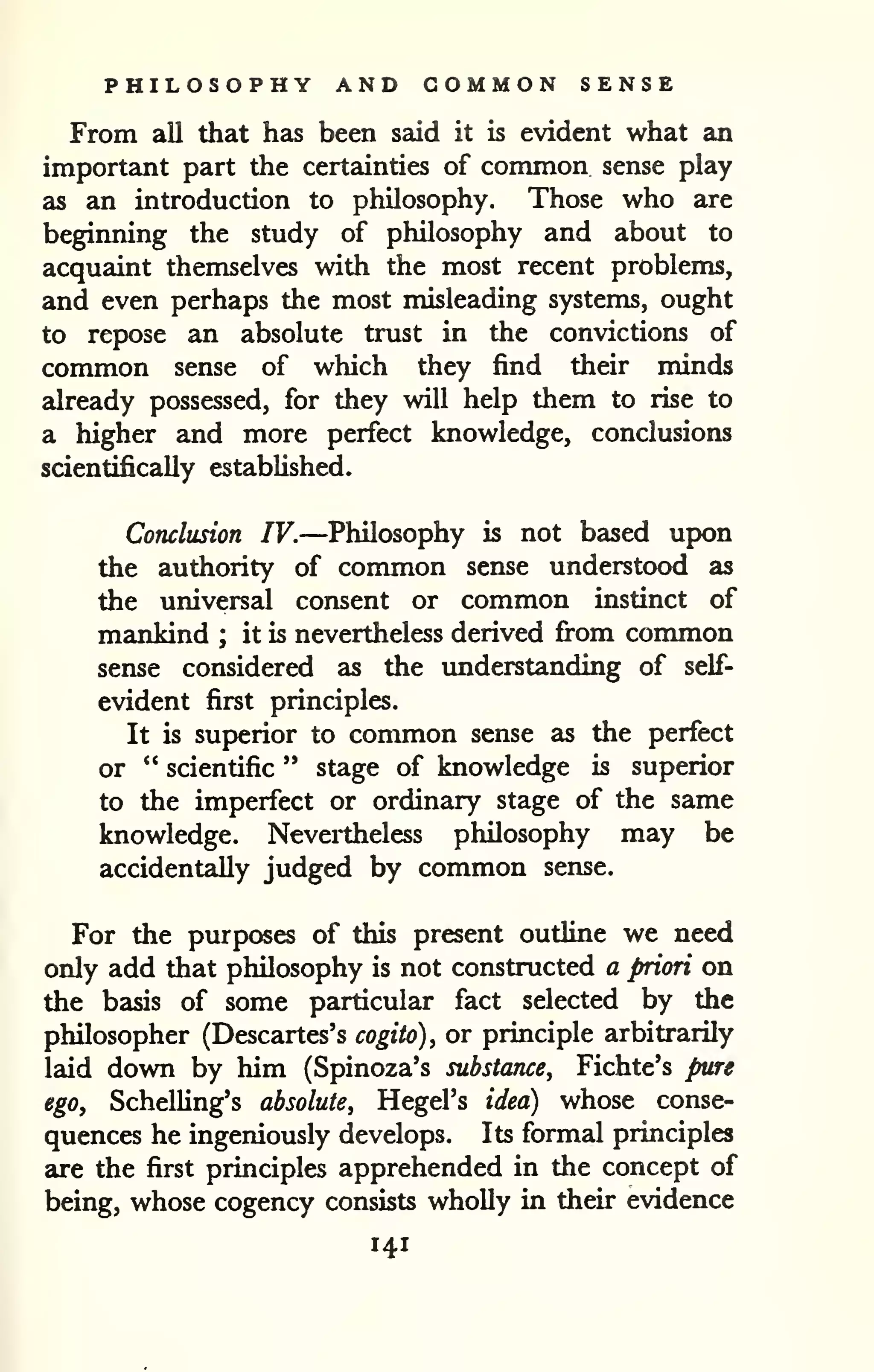 PHILOSOPHY AND COMMON SENSE 
From all that has been said it is evident what an 
important part the certainties of common sense play 
as an introduction to philosophy. Those who are 
beginning the study of philosophy and about to 
acquaint themselves with the most recent problems, 
and even perhaps the most misleading systems, ought 
to repose an absolute trust in the convictions of 
common sense of which they find their minds 
already possessed, for they will help them to rise to 
a higher and more perfect knowledge, conclusions 
scientifically established. 
Conclusion IV.—Philosophy is not based upon 
the authority of conunon sense understood as 
the universal consent or common instinct of 
mankind ; it is nevertheless derived fi-om common 
sense considered as the imderstanding of self-evident 
first principles. 
It is superior to common sense as the perfect 
or " scientific " stage of knowledge is superior 
to the imperfect or ordinary stage of the same 
knowledge. Neveitheless philosophy may be 
accidentally judged by common sense. 
For the purposes of this present outline we need 
only add that philosophy is not constructed a priori on 
the basis of some particular fact selected by the 
philosopher (Descartes's cogito), or principle arbitrarily 
laid down by him (Spinoza's substance, Fichte's pure 
ego, SchelUng's absolute, Hegel's idea) whose conse-quences 
he ingeniously develops. Its formal principles 
are the first principles apprehended in the concept of 
being, whose cogency consists wholly in their evidence 
141 
 