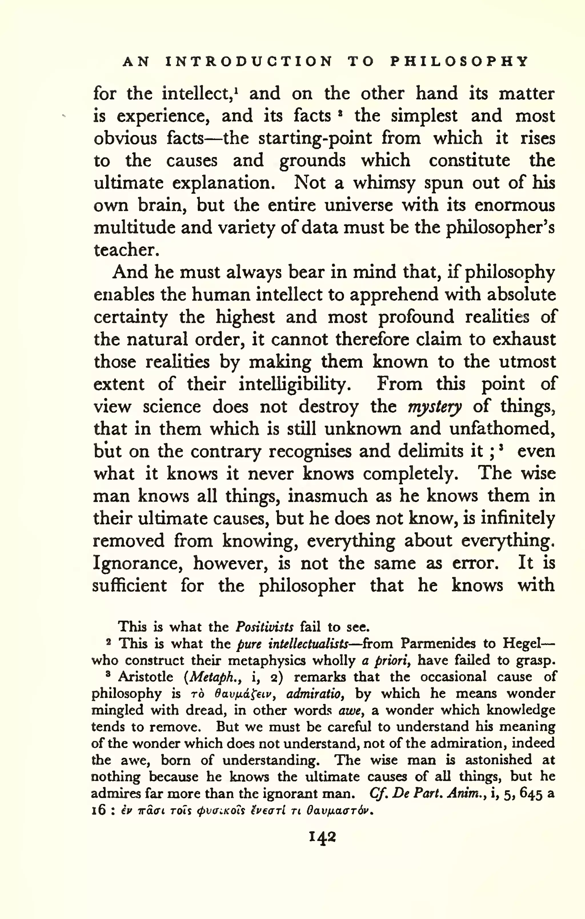 AN INTRODUCTION TO PHILOSOPHY 
for the intellect,^ and on the other hand its matter 
is experience, and its facts * the simplest and most 
obvious facts—the starting-point from which it rises 
to the causes and grounds which constitute the 
ultimate explanation. Not a whimsy spun out of his 
own brain, but the entire universe with its enormous 
multitude and variety of data must be the philosopher's 
teacher. 
And he must always bear in mind that, if philosophy 
enables the human intellect to apprehend with absolute 
certainty the highest and most profound reaUties of 
the natural order, it cannot therefore claim to exhaust 
those realities by making them known to the utmost 
extent of their inteUigibiUty. From this point of 
view science does not destroy the mystery of things, 
that in them which is still unknown and unfathomed, 
but on the contrary recognises and deUmits it ; 
' even 
what it knows it never knows completely. The wise 
man knows all things, inasmuch as he knows them in 
their ultimate causes, but he does not know, is infinitely 
removed from knowing, everything about everything. 
Ignorance, however, is not the same as error. It is 
sufficient for the philosopher that he knows with 
This is what the Positivists fail to see. 
2 This is what the pure intellectttalists—from Parmenides to Hegel 
— 
who construct their metaphysics wholly a priori, have failed to grasp. 
' Aristotle {Metapk., i, 2) remarks that the occasional cause of 
philosophy is ro Oavfidi^eiv, admiratio, by which he means wonder 
mingled with dread, in other words awe, a wonder which knowledge 
tends to remove. But we must be careful to understand his meaning 
of the wonder which does not understand, not of the admiration, indeed 
the awe, bom of understanding. The wise man is astonished at 
nothing because he knows the ultimate causes of all things, but he 
admires far more than the ignorant man. Cf, De Part. Arum., i, 5, 645 a 
16 : ^c waffL rois <pvaiKoU ivearl u Oav/xaffrdv. 
142 
 