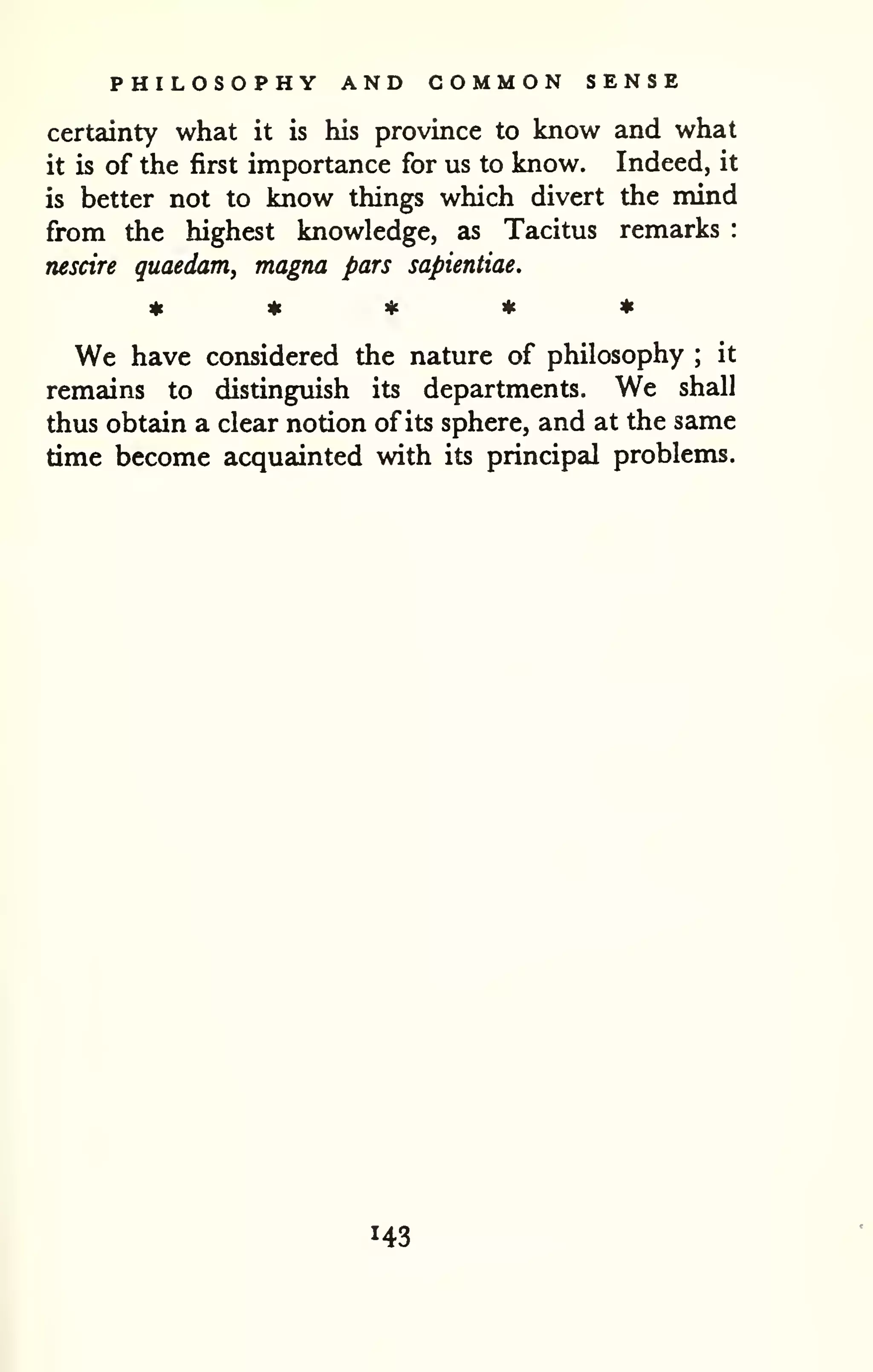 PHILOSOPHY AND COMMON SENSE 
certainty what it is his province to know and what 
it is of the first importance for us to know. Indeed, it 
is better not to know things which divert the mind 
from the highest knowledge, as Tacitus remarks : 
nescire guaedam, magna pars sapientiae. 
We have considered the nature of philosophy ; it 
remains to distinguish its departments. We shall 
thus obtain a clear notion of its sphere, and at the same 
time become acquainted with its principal problems. 
143 
 