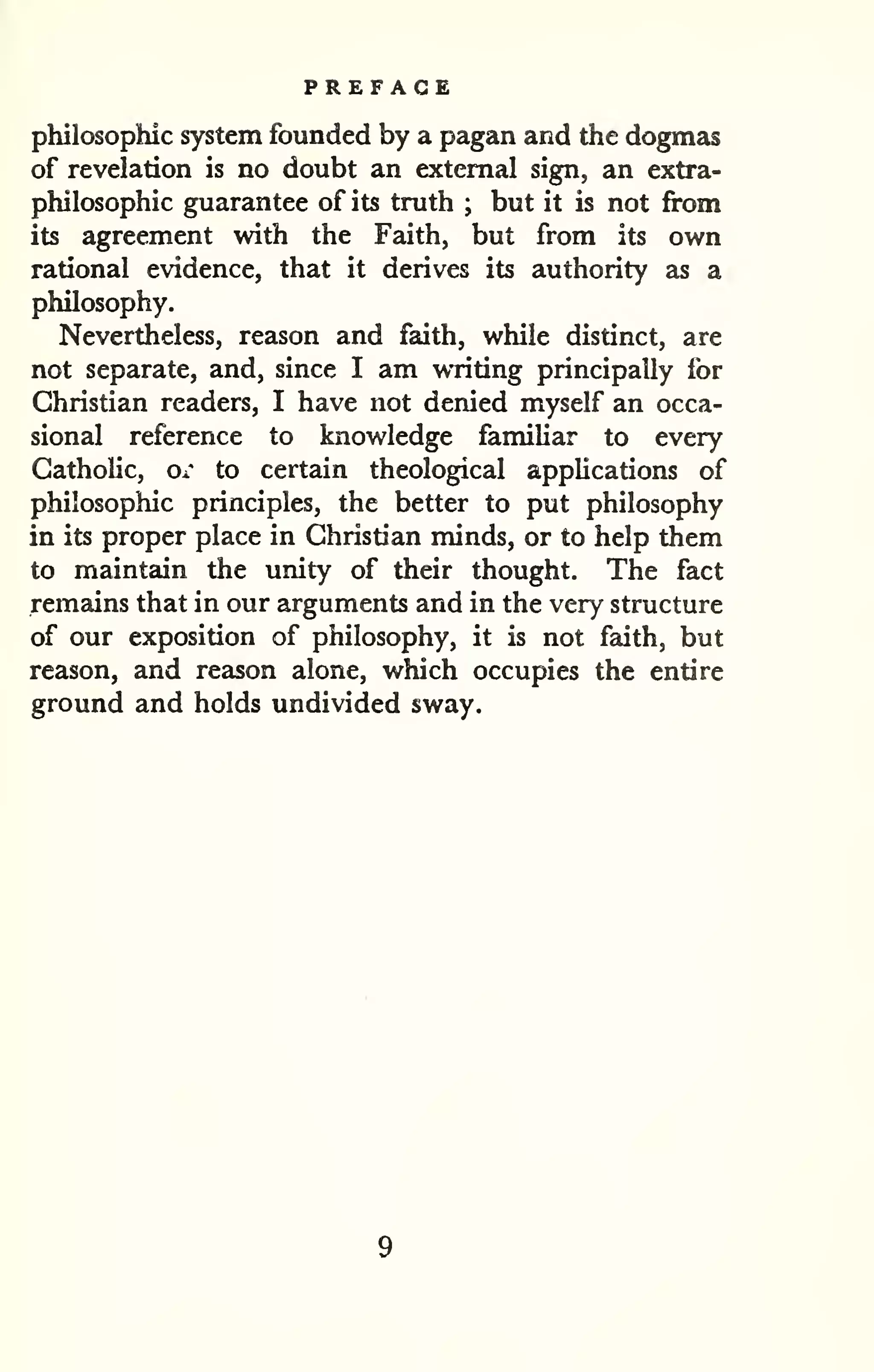 PREFACE 
philosophic system founded by a pagan and the dogmas 
of revelation is no doubt an external sign, an extra-philosophic 
guarantee of its truth ; but it is not from 
its agreement with the Faith, but from its own 
rational evidence, that it derives its authority as a 
philosophy. 
Nevertheless, reason and faith, while distinct, are 
not separate, and, since I am writing principally for 
Christian readers, I have not denied myself an occa-sional 
reference to knowledge familiar to every 
Catholic, or to certain theological applications of 
philosophic principles, the better to put philosophy 
in its proper place in Christian minds, or to help them 
to maintain the unity of their thought. The fact 
remzdns that in our arguments and in the very structure 
of our exposition of philosophy, it is not faith, but 
reason, and reason alone, which occupies the entire 
ground and holds undivided sway. 
 