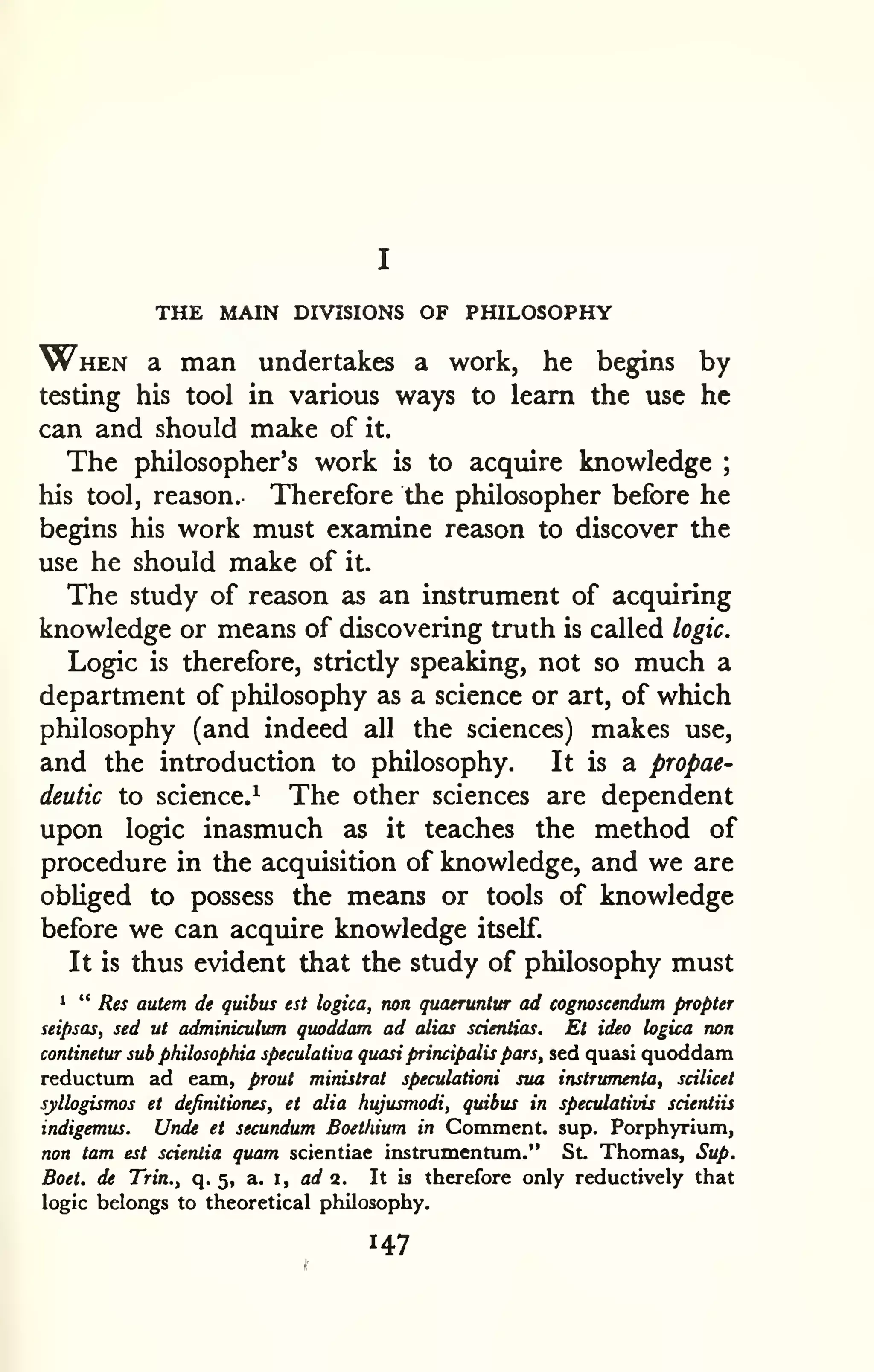 THE MAIN DIVISIONS OF PHILOSOPHY 
When a man undertakes a work, he begins by 
testing his tool in various ways to learn the use he 
can and should make of it. 
The philosopher's work is to acquire knowledge ; 
his tool, reason. Therefore the philosopher before he 
begins his work must examine reason to discover the 
use he should make of it. 
The study of reason as an instrument of acquiring 
knowledge or means of discovering truth is called logic. 
Logic is therefore, strictly speaking, not so much a 
department of philosophy as a science or art, of which 
philosophy (and indeed all the sciences) makes use, 
and the introduction to philosophy. It is a propae-deutic 
to science.^ The other sciences are dependent 
upon logic inasmuch as it teaches the method of 
procedure in the acquisition of knowledge, and we are 
obUged to possess the means or tools of knowledge 
before we can acquire knowledge itself. 
It is thus evident that the study of philosophy must 
1 " Res autem de quibus est logica, non quaeruntur ad cognoscendum propter 
seipsas, sed ut adminiculum quoddam ad alias scientias. Et idea logica non 
continetur sub philosophia speculativa quasi principalis pars, sed quasi quoddam 
reductum ad earn, prout ministrat speculationi sua instrumenta, scilicet 
syllogismos et dejinitiones, et alia hujusmodi, quibus in speculativis scientiis 
indigemus. Unde et secundum Boethium in Comment, sup. Porphyrium, 
non tarn est scientia quam scientiae instrumentum." St. Thomas, Sup. 
Boet. de Trin., q. 5, a. i, a^ 2. It is therefore only reductively that 
logic belongs to theoretical philosophy. 
 
