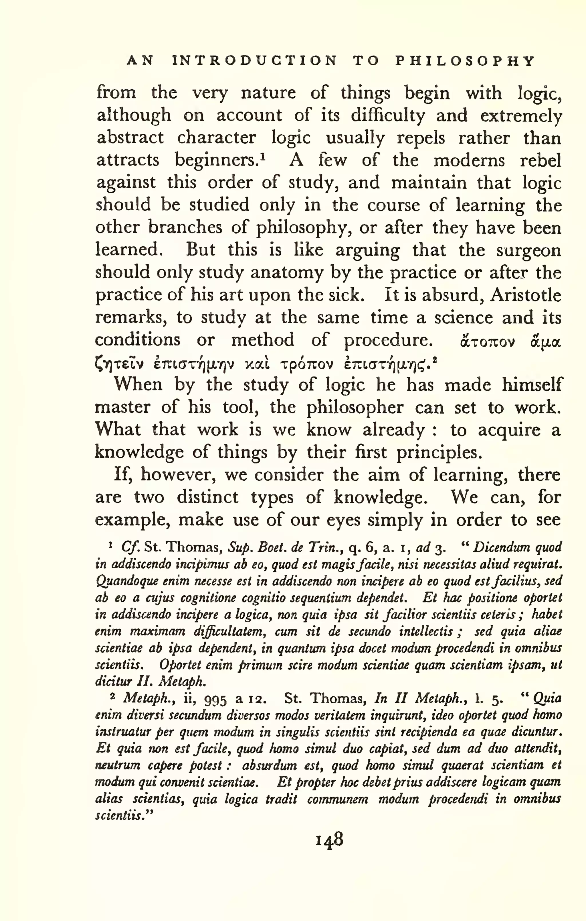 AN INTRODUCTION TO PHILOSOPHY 
from the very nature of things begin with logic, 
although on account of its difficulty and extremely 
abstract character logic usually repels rather than 
attracts beginners.^ A few of the moderns rebel 
against this order of study, and maintain that logic 
should be studied only in the course of learning the 
other branches of philosophy, or after they have been 
learned. But this is like arguing that the surgeon 
should only study anatomy by the practice or after the 
practice of his art upon the sick, it is absurd, Aristotle 
remarks, to study at the same time a science and its 
conditions or method of procedure. axoTxov a^xa 
J^YITetv £7ti,cJTYi[i.ir)v xal XpOTTOV erutcTTYifXYjc;'.'' 
When by the study of logic he has made himself 
master of his tool, the philosopher can set to work. 
What that work is we know already : to acquire a 
knowledge of things by their first principles. 
If, however, we consider the aim of learning, there 
are two distinct types of knowledge. We can, for 
example, make use of our eyes simply in order to see 
• Cf. St. Thomas, Sup. Boet. de Trin., q. 6, a. i, ad 3. " Dicendum quod 
in addiscendo incipimus ab eo, quod est magisfacile, nisi necessitas aliud requirat. 
Quandoque enim necesse est in addiscendo non incipere ab eo quod estfacilius, sed 
ab eo a cujus cognitione cognitio sequentium dependet. Et hac positione oportet 
in addiscendo incipere a logica, non quia ipsa sit facilior scientiis ceteris ; habet 
enim maximam difficultatem, cum sit de secundo intellectis ; sed quia aliae 
scientiae ab ipsa dependent, in quantum ipsa docet modum procedendi in omnibus 
scientiis. Oportet enim primum scire modum scientiae quam scientiam ipsam, ut 
dicitur II. Metaph. 
2 Metaph., ii, 995 a 12. St. Thomas, In II Metaph., 1. 5. "Quia 
enim diversi secundum diversos modos veritatem inquirunt, idea oportet quod homo 
instruatur per quern modum in singulis scientiis sint recipienda ea quae dicuntur. 
Et quia non est facile, quod homo simul duo capiat, sed dum ad duo attendit, 
neutrum capere potest : absurdum est, quod homo simul quaerat scientiam et 
modum qui corwenit scientiae. Et propter hoc debet prius addiscere logicam quam 
alias scientias, quia logica tradit communem modum procedendi in omnibus 
scientiis." 
148 
 