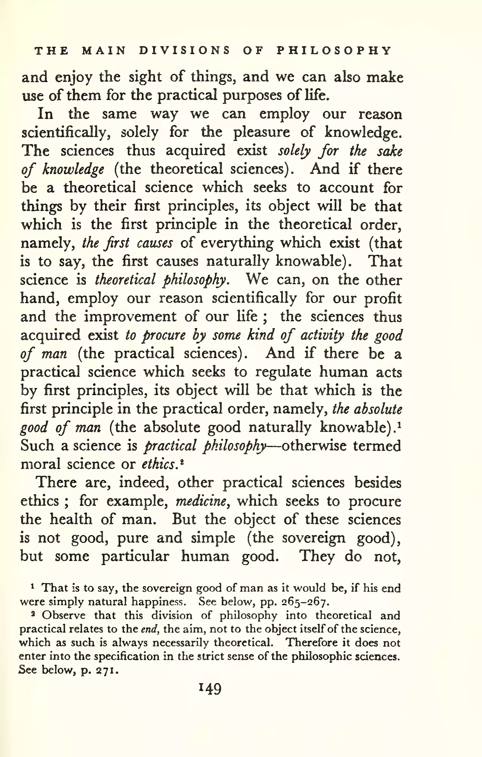 THE MAIN DIVISIONS OF PHILOSOPHY 
and enjoy the sight of things, and we can also make 
use of them for the practical purposes of life. 
In the same way we can employ our reason 
scientifically, solely for the pleasure of knowledge. 
The sciences thus acquired exist solely for the sake 
of knowledge (the theoretical sciences). And if there 
be a theoretical science which seeks to account for 
things by their first principles, its object will be that 
which is the first principle in the theoretical order, 
namely, the first causes of everything which exist (that 
is to say, the first causes naturally knowable). That 
science is theoretical philosophy. We can, on the other 
hand, employ our reason scientifically for our profit 
and the improvement of our hfe ; the sciences thus 
acquired exist to procure by some kind of activity the good 
of man (the practical sciences). And if there be a 
practical science which seeks to regulate human acts 
by first principles, its object will be that which is the 
first principle in the practical order, namely, the absolute 
good of man (the absolute good naturally knowable).^ 
Such a science is practical philosophy—otherwise termed 
moral science or ethics.^ 
There are, indeed, other practical sciences besides 
ethics ; for example, medicine, which seeks to procure 
the health of man. But the object of these sciences 
is not good, pure and simple (the sovereign good), 
but some particular human good. They do not, 
* That is to say, the sovereign good of man as it would be, if his end 
were simply natural happiness. See below, pp. 265-267. 
* Observe that this division of philosophy into theoretical and 
practical relates to the end, the aim, not to the object itself of the science, 
which as such is always necessarily theoretical. Therefore it does not 
enter into the specification in the strict sense of the philosophic sciences. 
See below, p. 271. 
 