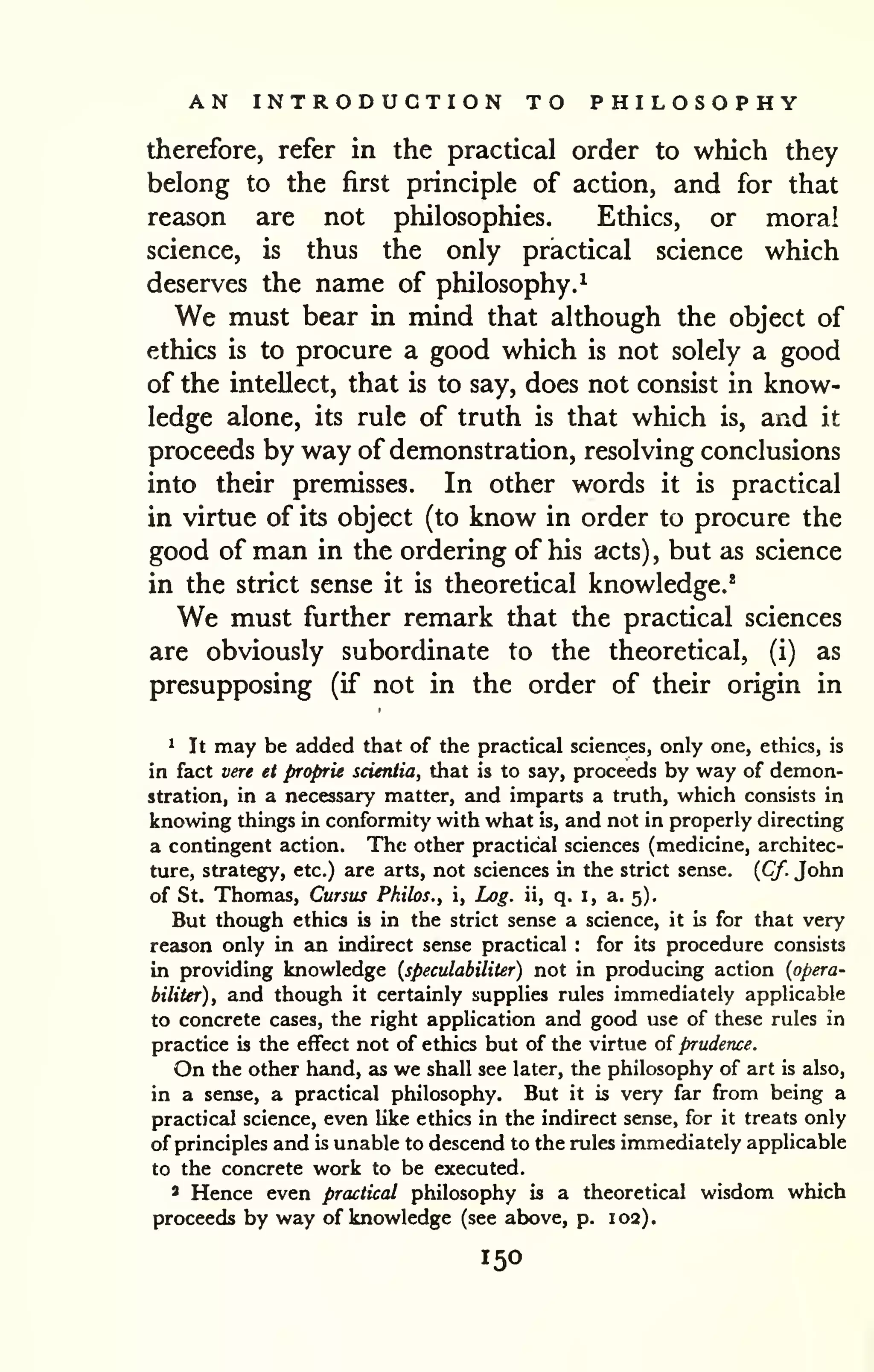 AN INTRODUCTION TO PHILOSOPHY 
therefore, refer in the practical order to which they 
belong to the first principle of action, and for that 
reason are not philosophies. Ethics, or moral 
science, is thus the only practical science which 
deserves the name of philosophy.^ 
We must bear in mind that although the object of 
ethics is to procure a good which is not solely a good 
of the intellect, that is to say, does not consist in know-ledge 
alone, its rule of truth is that which is, and it 
proceeds by way of demonstration, resolving conclusions 
into their premisses. In other words it is practical 
in virtue of its object (to know in order to procure the 
good of man in the ordering of his acts) , but as science 
in the strict sense it is theoretical knowledge.* 
We must further remark that the practical sciences 
are obviously subordinate to the theoretical, (i) as 
presupposing (if not in the order of their origin in 
1 It may be added that of the practical sciences, only one, ethics, is 
in fact vere et proprie scieniia, that is to say, proceeds by way of demon-stration, 
in a necessary matter, and imparts a truth, which consists in 
knowing things in conformity with what is, and not in properly directing 
a contingent action. The other practical sciences (medicine, architec-ture, 
strategy, etc.) are arts, not sciences in the strict sense. {Cf. John 
of St. Thomas, Cursus Philos., i. Log. ii, q. i, a. 5). 
But though ethics is in the strict sense a science, it is for that very 
reason only in an indirect sense practical : for its procedure consists 
in providing knowledge {speculabiliter) not in producing action {opera-biliUr), 
and though it certainly supplies rules immediately applicable 
to concrete cases, the right application and good use of these rules in 
practice is the effect not of ethics but of the virtue of prudence. 
On the other hand, as we shall see later, the philosophy of art is also, 
in a sense, a practical philosophy. But it is very far from being a 
practical science, even hke ethics in the indirect sense, for it treats only 
of principles and is unable to descend to the rules immediately applicable 
to the concrete work to be executed. 
* Hence even practical philosophy is a theoretical wisdom which 
proceeds by way of knowledge (see above, p. 102). 
150 
 