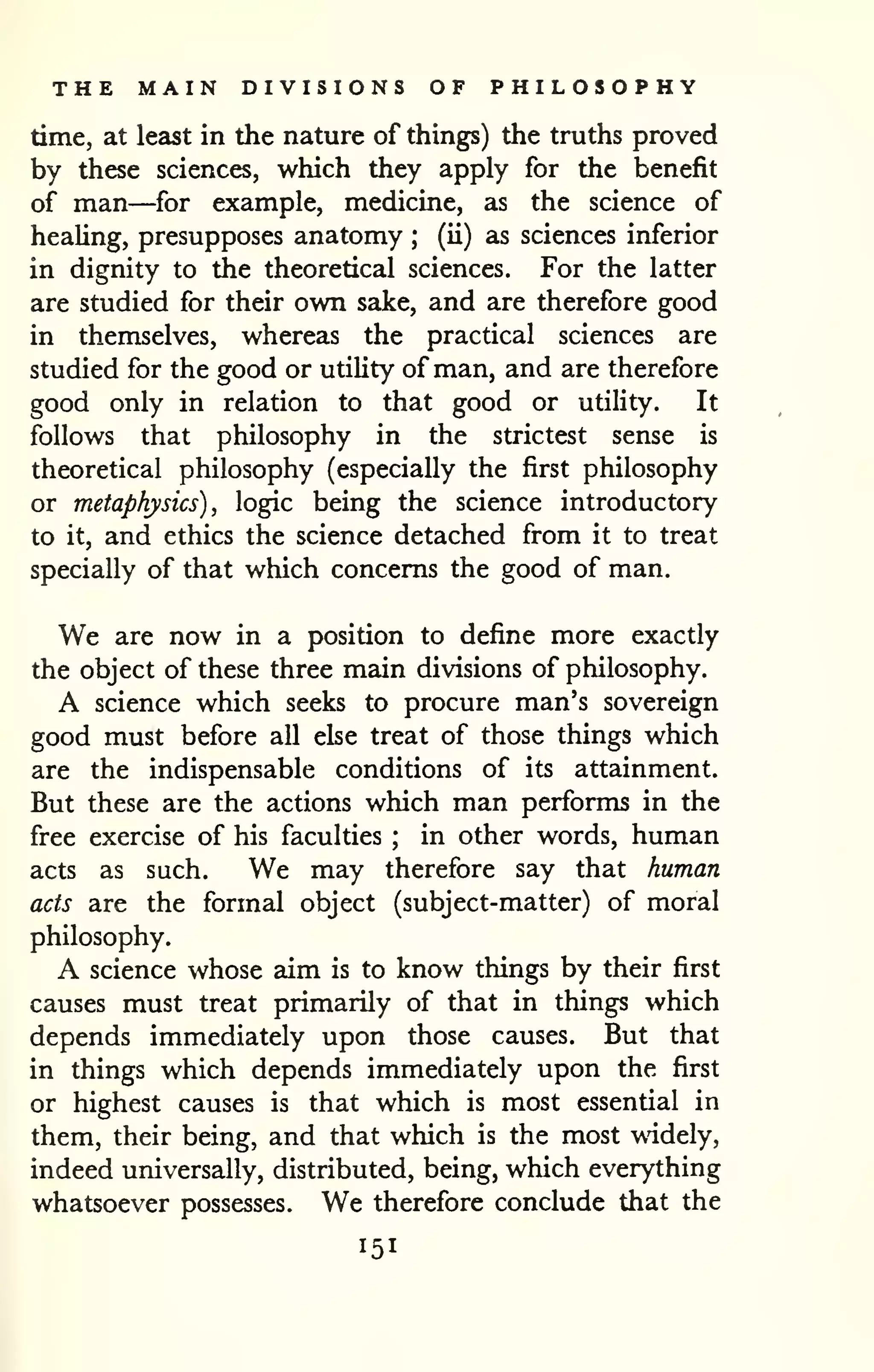 THE MAIN DIVISIONS OF PHILOSOPHY 
time, at least in the nature of things) the truths proved 
by these sciences, which they apply for the benefit 
of man—for example, medicine, as the science of 
heaUng, presupposes anatomy (ii) as sciences inferior 
; 
in dignity to the theoretical sciences. For the latter 
are studied for their own sake, and are therefore good 
in themselves, whereas the practical sciences are 
studied for the good or utiUty of man, and are therefore 
good only in relation to that good or utility. It 
follows that philosophy in the strictest sense is 
theoretical philosophy (especially the first philosophy 
or metaphysics), logic being the science introductory 
to it, and ethics the science detached from it to treat 
specially of that which concerns the good of man. 
We are now in a position to define more exactly 
the object of these three main divisions of philosophy. 
A science which seeks to procure man's sovereign 
good must before all else treat of those things which 
are the indispensable conditions of its attainment. 
But these are the actions which man performs in the 
free exercise of his faculties ; in other words, human 
acts as such. We may therefore say that human 
acts are the formal object (subject-matter) of moral 
philosophy. 
A science whose aim is to know things by their first 
causes must treat primarily of that in things which 
depends immediately upon those causes. But that 
in things which depends immediately upon the first 
or highest causes is that which is most essential in 
them, their being, and that which is the most widely, 
indeed universally, distributed, being, which everything 
whatsoever possesses. We therefore conclude that the 
151 
 