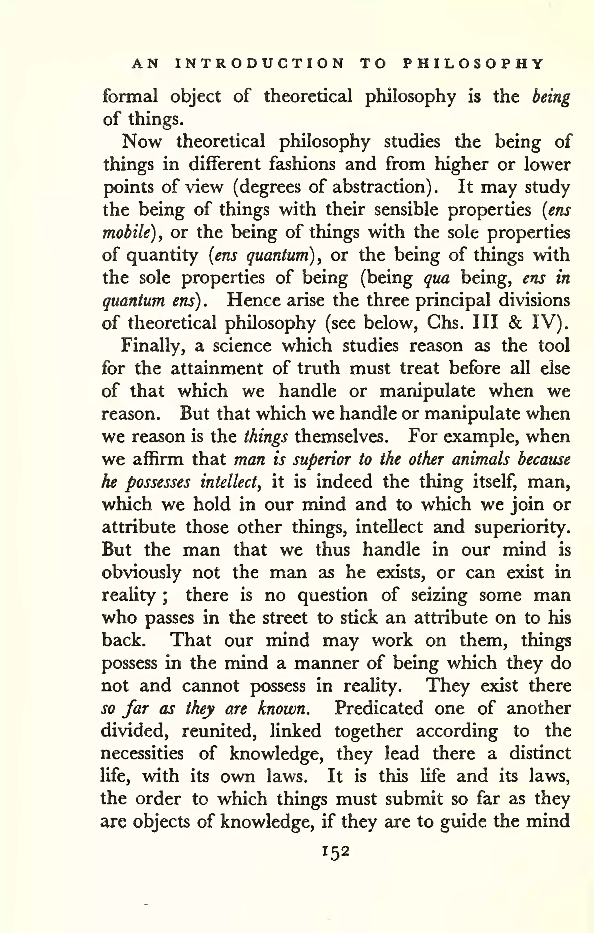 AN INTRODUCTION TO PHILOSOPHY 
formal object of theoretical philosophy is the being 
of things. 
Now theoretical philosophy studies the being of 
things in different fashions and from higher or lower 
points of view (degrees of abstraction) . It may study 
the being of things with their sensible properties {ens 
mobile) , or the being of things with the sole properties 
of quantity {ens quantum) , or the being of things with 
the sole properties of being (being qua being, ens in 
quantum ens) . Hence arise the three principal divisions 
of theoretical philosophy (see below, Ghs. Ill & IV). 
Finally, a science which studies reason as the tool 
for the attainment of truth must treat before all else 
of that which we handle or manipulate when we 
reason. But that which we handle or manipulate when 
we rezison is the things themselves. For example, when 
we affirm that man is superior to the other animals because 
he possesses intellect, it is indeed the thing itself, man, 
which we hold in our mind and to which we join or 
attribute those other things, intellect and superiority. 
But the man that we thus handle in our mind is 
obviously not the man as he exists, or can exist in 
reality ; there is no question of seizing some man 
who passes in the street to stick an attribute on to his 
back. That our mind may work on them, things 
possess in the mind a manner of being which they do 
not and cannot jjossess in reality. They exist there 
so far as they are known. Predicated one of another 
divided, reunited, linked together according to the 
necessities of knowledge, they lead there a distinct 
life, with its own laws. It is this life and its laws, 
the order to which things must submit so far as they 
are objects of knowledge, if they are to guide the mind 
152 
 