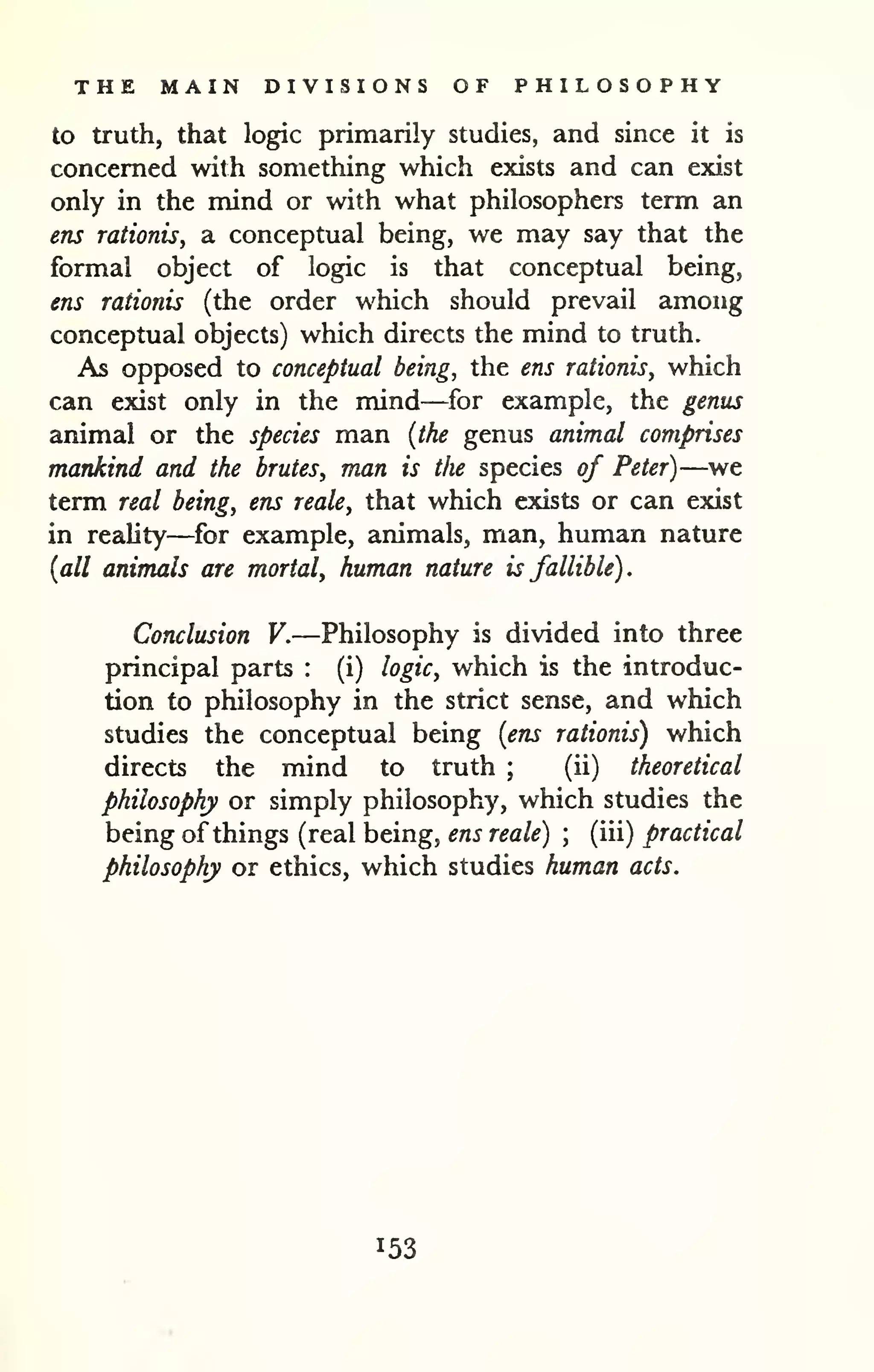 THE MAIN DIVISIONS OF PHILOSOPHY 
to truth, that logic primarily studies, and since it is 
concerned with something which exists and can exist 
only in the mind or with what philosophers term an 
ens raiionis, a conceptual being, we may say that the 
formal object of logic is that conceptual being, 
ens rationis (the order which should prevail among 
conceptual objects) which directs the mind to truth. 
As opposed to conceptual being, the ens rationisy which 
can exist only in the mind—for example, the genus 
animal or the species man {the genus animal comprises 
mankind and the brutes, man is the species of Peter)—we 
term real being, ens reale, that which exists or can exist 
in reality—for example, animals, man, human nature 
{all animals are mortal, human nature is fallible). 
Conclusion V.—Philosophy is divided into three 
principal parts : (i) logic, which is the introduc-tion 
to philosophy in the strict sense, and which 
studies the conceptual being {ens rationis) which 
directs the mind to truth ; 
(ii) theoretical 
philosophy or simply philosophy, which studies the 
being of things (real being, ens reale) ; 
(iii) practical 
philosophy or ethics, which studies human acts. 
153 
 