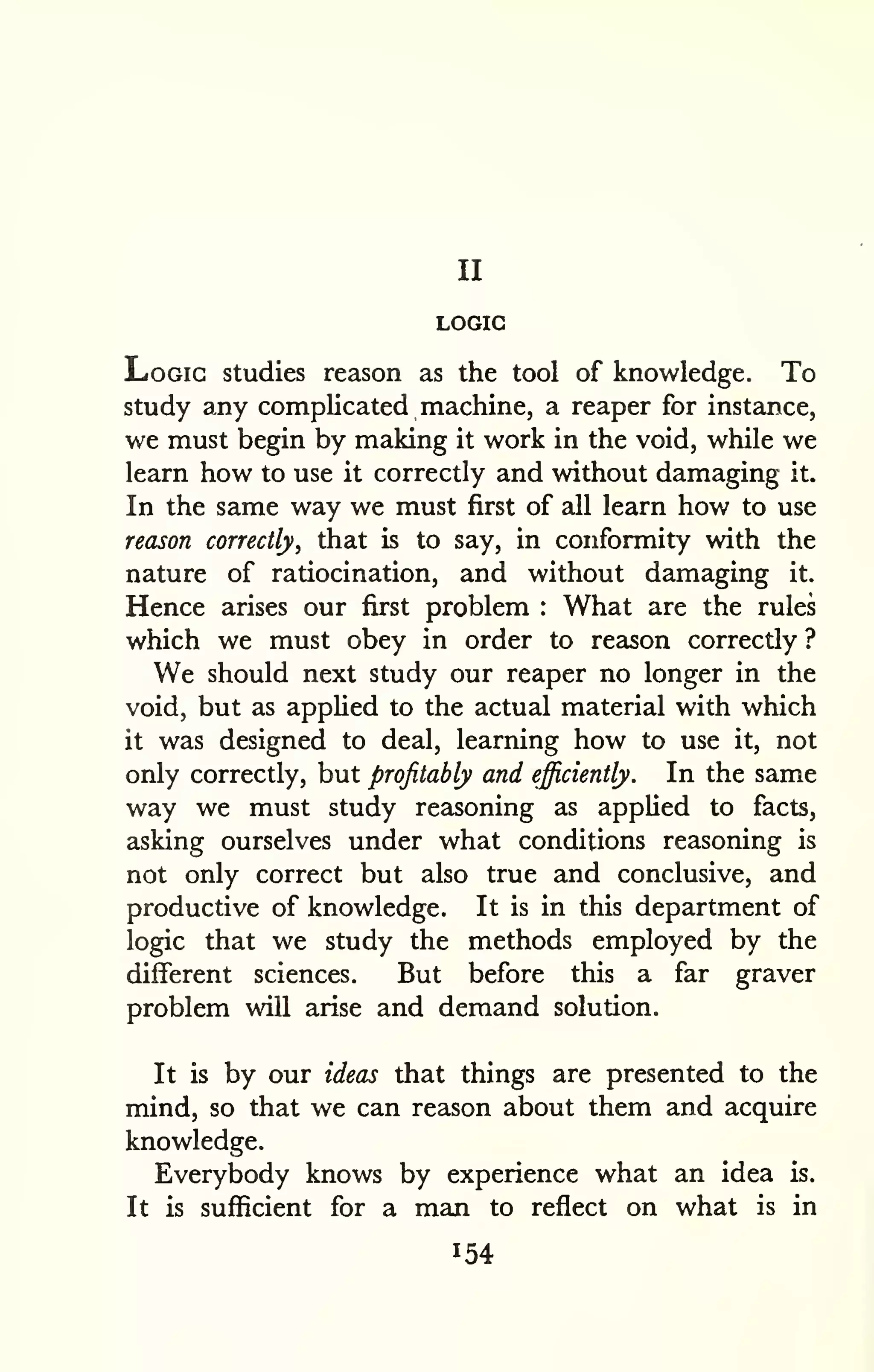 II 
LOGIC 
Logic studies reason as the tool of knowledge. To 
study any complicated machine, a reaper for instance, 
we must begin by making it work in the void, while we 
learn how to use it correctly and without damaging it. 
In the same way we must first of all learn how to use 
reason correctly, that is to say, in conformity with the 
nature of ratiocination, and without damaging it. 
Hence arises our first problem : What are the rules 
which we must obey in order to reason correctly ? 
We should next study our reaper no longer in the 
void, but as applied to the actual material with which 
it was designed to deal, learning how to use it, not 
only correctly, but profitably and efficiently. In the same 
way we must study reasoning as applied to facts, 
asking ourselves under what conditions reasoning is 
not only correct but also true and conclusive, and 
productive of knowledge. It is in this department of 
logic that we study the methods employed by the 
different sciences. But before this a far graver 
problem will arise and demand solution. 
It is by our ideas that things are presented to the 
mind, so that we can reason about them and acquire 
knowledge. 
Everybody knows by experience what an idea is. 
It is sufficient for a man to reflect on what is in 
154 
 
