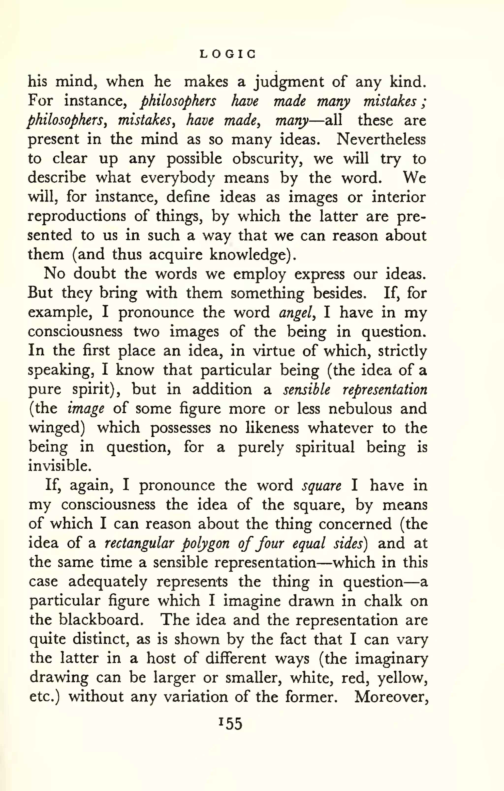 LOGIC 
a 
; 
his mind, when he makes a judgment of any kind. 
For instance, philosophers have made many mistakes 
philosophers^ mistakes, have made, many—all these are 
present in the mind as so many ideas. Nevertheless 
to clear up any possible obscurity, we will try to 
describe what everybody means by the word. We 
will, for instance, define ideas as images or interior 
reproductions of things, by which the latter are pre-sented 
to us in such a way that we can reason about 
them (and thus acquire knowledge). 
No doubt the words we employ express our ideas. 
But they bring with them something besides. If, for 
example, I pronounce the word angel, I have in my 
consciousness two images of the being in question. 
In the first place an idea, in virtue of which, strictly 
speaking, I know that particular being (the idea of a 
pure spirit), but in addition a sensible representation 
(the image of some figure more or less nebulous and 
winged) which possesses no Ukeness whatever to the 
being in question, for a purely spiritual being is 
invisible. 
If, again, I pronounce the word square I have in 
my consciousness the idea of the square, by means 
of which I can reason about the thing concerned (the 
idea of a rectangular polygon offour equal sides) and at 
the same time a sensible representation—which in this 
case adequately represents the thing in question— 
particular figure which I imagine drawn in chalk on 
the blackboard. The idea and the representation are 
quite distinct, as is shown by the fact that I can vary 
the latter in a host of different ways (the imaginary 
drawing can be larger or smaller, white, red, yellow, 
etc.) without any variation of the former. Moreover, 
155 
 